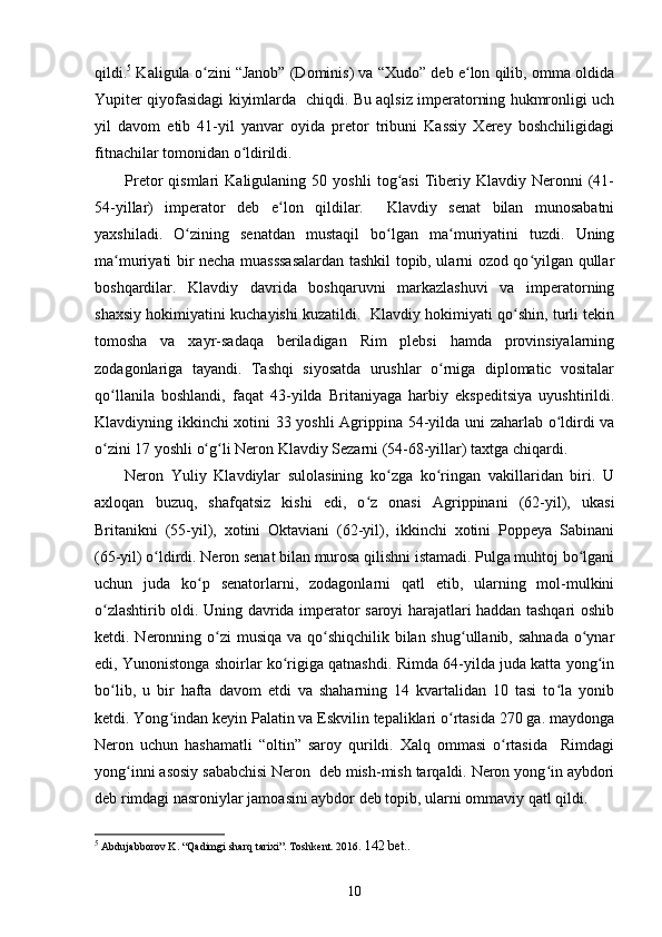 qildi. 5
 Kaligula o zini “Janob” (Dominis) va “Xudo” deb e lon qilib, omma oldidaʻ ʻ
Yupiter qiyofasidagi kiyimlarda   chiqdi. Bu aqlsiz imperatorning hukmronligi uch
yil   davom   etib   41-yil   yanvar   oyida   pretor   tribuni   Kassiy   Xerey   boshchiligidagi
fitnachilar tomonidan o ldirildi.	
ʻ
Pretor   qismlari   Kaligulaning  50   yoshli   tog asi   Tiberiy   Klavdiy  Neronni   (41-	
ʻ
54-yillar)   imperator   deb   e lon   qildilar.     Klavdiy   senat   bilan   munosabatni	
ʻ
yaxshiladi.   O zining   senatdan   mustaqil   bo lgan   ma muriyatini   tuzdi.   Uning	
ʻ ʻ ʻ
ma muriyati bir necha muasssasalardan tashkil topib, ularni ozod qo yilgan qullar	
ʻ ʻ
boshqardilar.   Klavdiy   davrida   boshqaruvni   markazlashuvi   va   imperatorning
shaxsiy hokimiyatini kuchayishi kuzatildi.   Klavdiy hokimiyati qo shin, turli tekin	
ʻ
tomosha   va   xayr-sadaqa   beriladigan   Rim   plebsi   hamda   provinsiyalarning
zodagonlariga   tayandi.   Tashqi   siyosatda   urushlar   o rniga   diplomatic   vositalar	
ʻ
qo llanila   boshlandi,   faqat   43-yilda   Britaniyaga   harbiy   ekspeditsiya   uyushtirildi.	
ʻ
Klavdiyning ikkinchi xotini 33 yoshli  Agrippina 54-yilda uni zaharlab o ldirdi va	
ʻ
o zini 17 yoshli o g li Neron Klavdiy Sezarni (54-68-yillar) taxtga chiqardi. 	
ʻ ʻ ʻ
Neron   Yuliy   Klavdiylar   sulolasining   ko zga   ko ringan   vakillaridan   biri.   U	
ʻ ʻ
axloqan   buzuq,   shafqatsiz   kishi   edi,   o z   onasi   Agrippinani   (62-yil),   ukasi	
ʻ
Britanikni   (55-yil),   xotini   Oktaviani   (62-yil),   ikkinchi   xotini   Poppeya   Sabinani
(65-yil) o ldirdi. Neron senat bilan murosa qilishni istamadi. Pulga muhtoj bo lgani	
ʻ ʻ
uchun   juda   ko p   senatorlarni,   zodagonlarni   qatl   etib,   ularning   mol-mulkini	
ʻ
o zlashtirib oldi. Uning davrida imperator saroyi harajatlari haddan tashqari oshib	
ʻ
ketdi. Neronning o zi  musiqa va qo shiqchilik bilan shug ullanib, sahnada o ynar	
ʻ ʻ ʻ ʻ
edi, Yunonistonga shoirlar ko rigiga qatnashdi. Rimda 64-yilda juda katta yong in	
ʻ ʻ
bo lib,   u   bir   hafta   davom   etdi   va   shaharning   14   kvartalidan   10   tasi   to la   yonib	
ʻ ʻ
ketdi. Yong indan keyin Palatin va Eskvilin tepaliklari o rtasida 270 ga. maydonga	
ʻ ʻ
Neron   uchun   hashamatli   “oltin”   saroy   qurildi.   Xalq   ommasi   o rtasida     Rimdagi	
ʻ
yong inni asosiy sababchisi Neron  deb mish-mish tarqaldi. Neron yong in aybdori	
ʻ ʻ
deb rimdagi nasroniylar jamoasini aybdor deb topib, ularni ommaviy qatl qildi.
5
  Abdujabborov K. “Qadimgi sharq tarixi”. Toshkent. 2016.  142 bet. .
10 