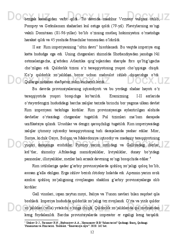 bezgak   kasaligidan   vafot   qildi.   Tit   davrida   mashhur   Vezuviy   vulqoni   otilib,
Pompey   va   Gerkulanum   shaharlari   kul   ostiga   qoldi   (79-yil).   Flaviylarning   so ngiʻ
vakili   Domitsian   (81-96-yillar)   bo lib   o zining   mutlaq   hokimiyatini   o rnatishga	
ʻ ʻ ʻ
harakat qildi va 45 yoshida fitnachilar tomonidan o ldirildi. 	
ʻ
II asr   Rim imperiyasining “oltin davri” hisoblanadi.   Bu vaqtda imperiya eng
katta   hududga   ega   edi.   Uning   chegaralari   shimolda   Shotlandiyadan   janubga   Nil
ostonalarigacha,   g arbdan   Atlantika   qirg oqlaridan   sharqda   fors   qo ltig igacha	
ʻ ʻ ʻ ʻ
cho zilgan   edi.   Quldorlik   tizimi   o z   taraqqiyotining   yuqori   cho qqisiga   chiqdi.	
ʻ ʻ ʻ
Ko p   quldorlik   xo jaliklari   bozor   uchun   mahsulot   ishlab   chiqarishga   o tdi.
ʻ ʻ ʻ
Qullarga nisbatan shafqatsiz zulm kuchayib ketdi. 
Bu   davrda   provinsiyalarning   iqtisodiyoti   va   bu   yerdagi   shahar   hayoti   o z	
ʻ
taraqqiyotida   yuqori   bosqichga   ko tarildi.    	
ʻ Eramizning     I-II   asrlarida
o rtayerdengizi hududidagi barcha xalqlar tarixda birinchi bor yagona ulkan davlat	
ʻ
Rim   imperiyasi   tarkibiga   kirdilar.   Rim   provinsiyasiga   aylantirilgan   alohida
davlatlar   o rtasidagi   chegaralar   tugatildi.   Pul   tizimlari   ma lum   darajada	
ʻ ʻ
unifikatsiya qilindi. Urushlar va dengiz qaroqchiligi tugatildi. Rim imperiyasidagi
xalqlar   ijtimoiy   iqtisodiy   taraqqiyotining   turli   darajalarida   yashar   edilar.   Misr,
Suriya, kichik Osiyo, Bolqon va Makedoniya iqtisodiy va madaniy taraqqiyotining
yuqori   darajasiga   erishdilar.   Pireney   yarim   orolidagi   va   Galliyadagi   iberlar,
kel tlar,   shimoliy   Afrikadagi   numidiyaliklar,   liviyaliklar,   dunay   bo yidagi	
ʻ ʻ
pannonlar, illiriyaliklar, mezlar hali arxaik davrning so ngi bosqichida edilar.	
ʻ 6
 
Rim   istilolariga   qadar   g arbiy  provinsiyalarda   qishloq   xo jaligi   qoloq   bo lib,	
ʻ ʻ ʻ
asosan g alla ekilgan. Erga ishlov berish ibtidoiy holatda edi. Apennin yarim oroli	
ʻ
axolisi   qishloq   xo jaligining   rivojlangan   shaklini   g arbiy   provinsiyalarga   olib	
ʻ ʻ
kirdilar.
Gall vinolari, ispan zaytun moyi, Italiya va Yunon navlari bilan raqobat  qila
boshladi. Imperiya hududida quldorlik xo jaligi tez rivojlandi. O rta va yirik quldor	
ʻ ʻ
xo jaliklari (villa) yetakchi o ringa chiqdi. Quldorlik xo jaliklarida qul mehnatidan	
ʻ ʻ ʻ
keng   foydalanildi.   Barcha   provintsiyalarda   imperator   er   egaligi   keng   tarqaldi.
6
 Urakov D.J., Tursunov R.N., Biykuziyev A.A., Xaynazarov B.B.“Jahon tarixi” Qadimgi Sharq, Qadimgi 
Yunoniston va Rim tarixi. Toshkent. “Innovatsiya ziyo”. 2020. 162 bet.
12 