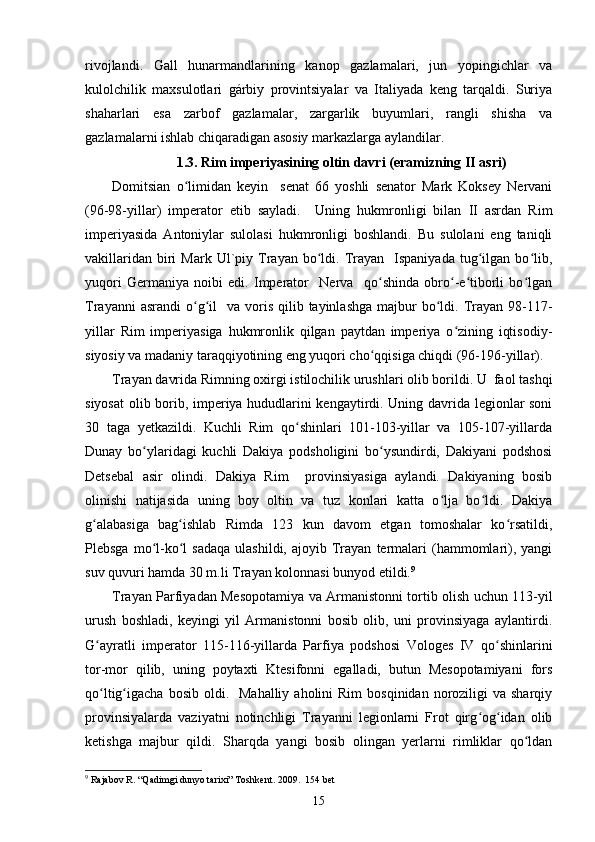 rivojlandi.   Gall   hunarmandlarining   kanop   gazlamalari,   jun   yopingichlar   va
kulolchilik   maxsulotlari   gárbiy   provintsiyalar   va   Italiyada   keng   tarqaldi.   Suriya
shaharlari   esa   zarbof   gazlamalar,   zargarlik   buyumlari,   rangli   shisha   va
gazlamalarni ishlab chiqaradigan asosiy markazlarga aylandilar. 
1.3. Rim imperiyasining oltin davri (eramizning II asri)
Domitsian   o limidan   keyin     senat   66   yoshli   senator   Mark   Koksey   Nervaniʻ
(96-98-yillar)   imperator   etib   sayladi.     Uning   hukmronligi   bilan   II   asrdan   Rim
imperiyasida   Antoniylar   sulolasi   hukmronligi   boshlandi.   Bu   sulolani   eng   taniqli
vakillaridan   biri   Mark  Ul`piy  Trayan  bo ldi.  Trayan    Ispaniyada  tug ilgan  bo lib,	
ʻ ʻ ʻ
yuqori   Germaniya   noibi   edi.   Imperator     Nerva     qo shinda   obro -e tiborli   bo lgan	
ʻ ʻ ʻ ʻ
Trayanni   asrandi  o g il    va  voris  qilib  tayinlashga  majbur  bo ldi. Trayan  98-117-	
ʻ ʻ ʻ
yillar   Rim   imperiyasiga   hukmronlik   qilgan   paytdan   imperiya   o zining   iqtisodiy-	
ʻ
siyosiy va madaniy taraqqiyotining eng yuqori cho qqisiga chiqdi (96-196-yillar). 	
ʻ
Trayan davrida Rimning oxirgi istilochilik urushlari olib borildi. U  faol tashqi
siyosat  olib borib, imperiya hududlarini kengaytirdi. Uning davrida legionlar soni
30   taga   yetkazildi.   Kuchli   Rim   qo shinlari   101-103-yillar   va   105-107-yillarda	
ʻ
Dunay   bo ylaridagi   kuchli   Dakiya   podsholigini   bo ysundirdi,   Dakiyani   podshosi	
ʻ ʻ
Detsebal   asir   olindi.   Dakiya   Rim     provinsiyasiga   aylandi.   Dakiyaning   bosib
olinishi   natijasida   uning   boy   oltin   va   tuz   konlari   katta   o lja   bo ldi.   Dakiya	
ʻ ʻ
g alabasiga   bag ishlab   Rimda   123   kun   davom   etgan   tomoshalar   ko rsatildi,	
ʻ ʻ ʻ
Plebsga  mo l-ko l   sadaqa   ulashildi,  ajoyib  Trayan   termalari   (hammomlari),  yangi	
ʻ ʻ
suv quvuri hamda 30 m.li Trayan kolonnasi bunyod etildi. 9
  
Trayan Parfiyadan Mesopotamiya va Armanistonni tortib olish uchun 113-yil
urush   boshladi,   keyingi   yil   Armanistonni   bosib   olib,   uni   provinsiyaga   aylantirdi.
G ayratli   imperator   115-116-yillarda   Parfiya   podshosi   Vologes   IV   qo shinlarini	
ʻ ʻ
tor-mor   qilib,   uning   poytaxti   Ktesifonni   egalladi,   butun   Mesopotamiyani   fors
qo ltig igacha  bosib  oldi.   Mahalliy  aholini   Rim   bosqinidan  noroziligi   va sharqiy
ʻ ʻ
provinsiyalarda   vaziyatni   notinchligi   Trayanni   legionlarni   Frot   qirg og idan   olib	
ʻ ʻ
ketishga   majbur   qildi.   Sharqda   yangi   bosib   olingan   yerlarni   rimliklar   qo ldan	
ʻ
9
 Rajabov R. “Qadimgi dunyo tarixi” Toshkent.  2009.  154  bet
15 