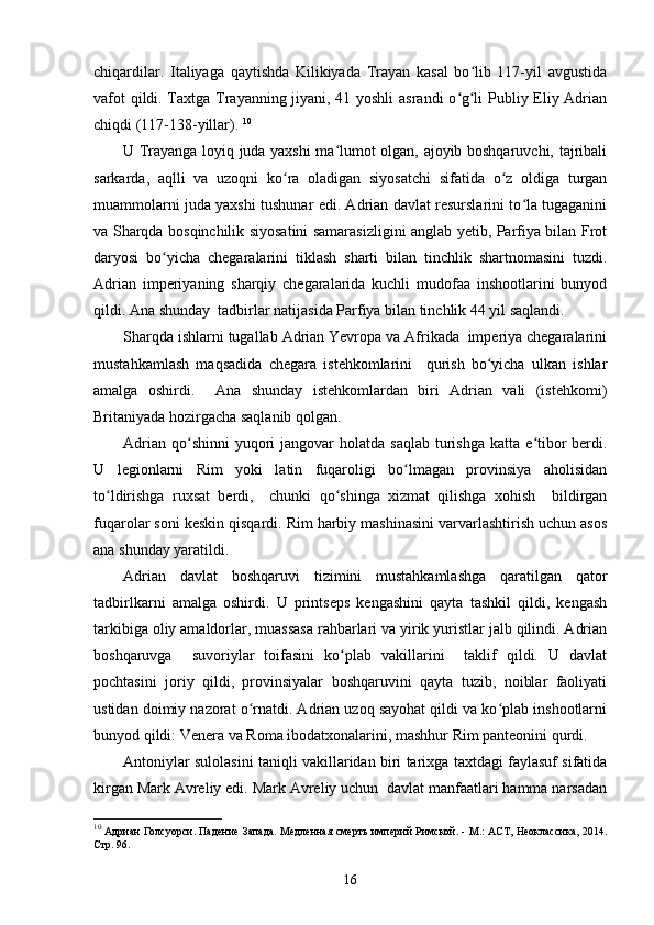 chiqardilar.   Italiyaga   qaytishda   Kilikiyada   Trayan   kasal   bo lib   117-yil   avgustidaʻ
vafot qildi. Taxtga Trayanning jiyani, 41 yoshli  asrandi o g li Publiy Eliy Adrian	
ʻ ʻ
chiqdi (117-138-yillar).  10
U Trayanga loyiq juda yaxshi ma lumot olgan, ajoyib boshqaruvchi, tajribali	
ʻ
sarkarda,   aqlli   va   uzoqni   ko ra   oladigan   siyosatchi   sifatida   o z   oldiga   turgan	
ʻ ʻ
muammolarni juda yaxshi tushunar edi. Adrian davlat resurslarini to la tugaganini	
ʻ
va Sharqda bosqinchilik siyosatini samarasizligini anglab yetib, Parfiya bilan Frot
daryosi   bo yicha   chegaralarini   tiklash   sharti   bilan   tinchlik   shartnomasini   tuzdi.	
ʻ
Adrian   imperiyaning   sharqiy   chegaralarida   kuchli   mudofaa   inshootlarini   bunyod
qildi. Ana shunday  tadbirlar natijasida Parfiya bilan tinchlik 44 yil saqlandi.  
Sharqda ishlarni tugallab Adrian Yevropa va Afrikada  imperiya chegaralarini
mustahkamlash   maqsadida   chegara   istehkomlarini     qurish   bo yicha   ulkan   ishlar	
ʻ
amalga   oshirdi.     Ana   shunday   istehkomlardan   biri   Adrian   vali   (istehkomi)
Britaniyada hozirgacha saqlanib qolgan.   
Adrian  qo shinni  yuqori  jangovar   holatda saqlab   turishga  katta  e tibor   berdi.	
ʻ ʻ
U   legionlarni   Rim   yoki   latin   fuqaroligi   bo lmagan   provinsiya   aholisidan	
ʻ
to ldirishga   ruxsat   berdi,     chunki   qo shinga   xizmat   qilishga   xohish     bildirgan	
ʻ ʻ
fuqarolar soni keskin qisqardi. Rim harbiy mashinasini varvarlashtirish uchun asos
ana shunday yaratildi.  
Adrian   davlat   boshqaruvi   tizimini   mustahkamlashga   qaratilgan   qator
tadbirlkarni   amalga   oshirdi.   U   printseps   kengashini   qayta   tashkil   qildi,   kengash
tarkibiga oliy amaldorlar, muassasa rahbarlari va yirik yuristlar jalb qilindi. Adrian
boshqaruvga     suvoriylar   toifasini   ko plab   vakillarini     taklif   qildi.   U   davlat	
ʻ
pochtasini   joriy   qildi,   provinsiyalar   boshqaruvini   qayta   tuzib,   noiblar   faoliyati
ustidan doimiy nazorat o rnatdi. Adrian uzoq sayohat qildi va ko plab inshootlarni	
ʻ ʻ
bunyod qildi: Venera va Roma ibodatxonalarini, mashhur Rim panteonini qurdi. 
Antoniylar sulolasini taniqli vakillaridan biri tarixga taxtdagi faylasuf sifatida
kirgan Mark Avreliy edi. Mark Avreliy uchun  davlat manfaatlari hamma narsadan
10
  Адриан Голсуорси. Падение Запада. Медленная смерть империй Римской. - М.: АСТ, Неоклассика, 2014.
Стр. 96.
16 