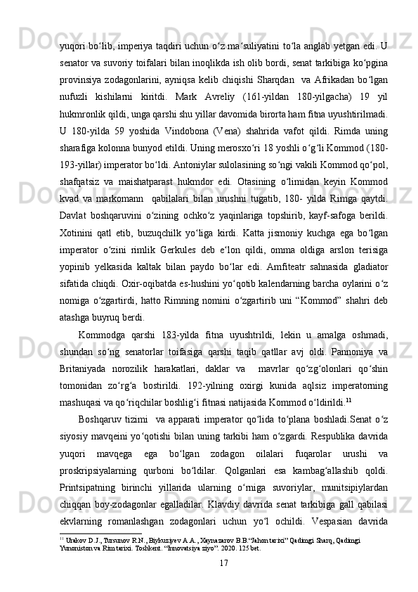 yuqori bo lib, imperiya taqdiri uchun o z ma suliyatini to la anglab yetgan edi. Uʻ ʻ ʻ ʻ
senator va suvoriy toifalari bilan inoqlikda ish olib bordi, senat tarkibiga ko pgina	
ʻ
provinsiya   zodagonlarini,   ayniqsa   kelib   chiqishi   Sharqdan     va   Afrikadan   bo lgan
ʻ
nufuzli   kishilarni   kiritdi.   Mark   Avreliy   (161-yildan   180-yilgacha)   19   yil
hukmronlik qildi, unga qarshi shu yillar davomida birorta ham fitna uyushtirilmadi.
U   180-yilda   59   yoshida   Vindobona   (Vena)   shahrida   vafot   qildi.   Rimda   uning
sharafiga kolonna bunyod etildi. Uning merosxo ri 18 yoshli o g li Kommod (180-	
ʻ ʻ ʻ
193-yillar) imperator bo ldi. Antoniylar sulolasining so ngi vakili Kommod qo pol,	
ʻ ʻ ʻ
shafqatsiz   va   maishatparast   hukmdor   edi.   Otasining   o limidan   keyin   Kommod	
ʻ
kvad   va   markomann     qabilalari   bilan   urushni   tugatib,   180-   yilda   Rimga   qaytdi.
Davlat   boshqaruvini   o zining   ochko z   yaqinlariga   topshirib,   kayf-safoga   berildi.	
ʻ ʻ
Xotinini   qatl   etib,   buzuqchilk   yo liga   kirdi.   Katta   jismoniy   kuchga   ega   bo lgan	
ʻ ʻ
imperator   o zini   rimlik   Gerkules   deb   e lon   qildi,   omma   oldiga   arslon   terisiga	
ʻ ʻ
yopinib   yelkasida   kaltak   bilan   paydo   bo lar   edi.   Amfiteatr   sahnasida   gladiator	
ʻ
sifatida chiqdi. Oxir-oqibatda es-hushini yo qotib kalendarning barcha oylarini o z
ʻ ʻ
nomiga   o zgartirdi,   hatto   Rimning   nomini   o zgartirib   uni   “Kommod”   shahri   deb	
ʻ ʻ
atashga buyruq berdi. 
Kommodga   qarshi   183-yilda   fitna   uyushtrildi,   lekin   u   amalga   oshmadi,
shundan   so ng   senatorlar   toifasiga   qarshi   taqib   qatllar   avj   oldi.   Pannoniya   va	
ʻ
Britaniyada   norozilik   harakatlari,   daklar   va     mavrlar   qo zg olonlari   qo shin	
ʻ ʻ ʻ
tomonidan   zo rg a   bostirildi.   192-yilning   oxirgi   kunida   aqlsiz   imperatorning	
ʻ ʻ
mashuqasi va qo riqchilar boshlig i fitnasi natijasida Kommod o ldirildi.	
ʻ ʻ ʻ 11
 
Boshqaruv   tizimi     va   apparati   imperator   qo lida   to plana   boshladi.Senat   o z	
ʻ ʻ ʻ
siyosiy mavqeini yo qotishi  bilan	
ʻ   uning tarkibi  ham  o zgardi. Respublika davrida	ʻ
yuqori   mavqega   ega   bo lgan   zodagon   oilalari   fuqarolar   urushi   va	
ʻ
proskripsiyalarning   qurboni   bo ldilar.   Qolganlari   esa   kambag allashib   qoldi.	
ʻ ʻ
Printsipatning   birinchi   yillarida   ularning   o rniga   suvoriylar,   munitsipiylardan	
ʻ
chiqqan   boy-zodagonlar   egalladilar.   Klavdiy   davrida   senat   tarkibiga   gall   qabilasi
ekvlarning   romanlashgan   zodagonlari   uchun   yo l   ochildi.   Vespasian   davrida	
ʻ
11
 Urakov D.J., Tursunov R.N., Biykuziyev A.A., Xaynazarov B.B.“Jahon tarixi” Qadimgi Sharq, Qadimgi 
Yunoniston va Rim tarixi.  Toshkent. “Innovatsiya ziyo”. 2020. 125 bet.
17 