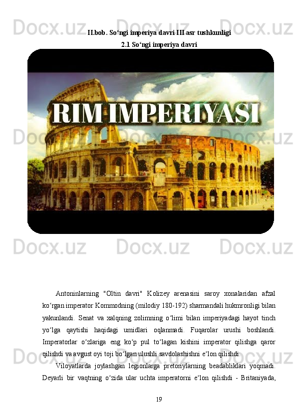 II. bob .  So ngi imperiya davri III asr tushkunligiʻ
2.1 So ngi imperiya davri	
ʻ
Antoninlarning   "Oltin   davri"   Kolizey   arenasini   saroy   xonalaridan   afzal
ko rgan imperator Kommodning (milodiy 180-192) sharmandali hukmronligi bilan	
ʻ
yakunlandi.   Senat   va   xalqning   zolimning   o limi   bilan   imperiyadagi   hayot   tinch	
ʻ
yo lga   qaytishi   haqidagi   umidlari   oqlanmadi.   Fuqarolar   urushi   boshlandi.	
ʻ
Imperatorlar   o zlariga   eng   ko p   pul   to lagan   kishini   imperator   qilishga   qaror	
ʻ ʻ ʻ
qilishdi va avgust oyi toji bo lgan ulushli savdolashishni e lon qilishdi.	
ʻ ʻ
Viloyatlarda   joylashgan   legionlarga   pretoriylarning   beadabliklari   yoqmadi.
Deyarli   bir   vaqtning   o zida   ular   uchta   imperatorni   e lon   qilishdi   -   Britaniyada,	
ʻ ʻ
19 