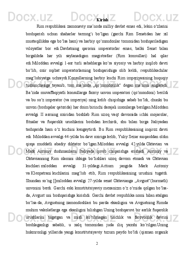 Kirish
Rim respublikasi zamonaviy ma noda milliy davlat emas edi, lekin o zlariniʼ ʻ
boshqarish   uchun   shaharlar   tarmog i   bo lgan   (garchi   Rim   Senatidan   har   xil
ʻ ʻ
mustaqillikka ega bo lsa ham) va harbiy qo mondonlar tomonidan boshqariladigan	
ʻ ʻ
viloyatlar   bor   edi.Davlatning   qarorini   imperatorlar   emas,   balki   Senat   bilan
birgalikda   har   yili   saylanadigan   magistratlar   (Rim   konsullari)   hal   qilar
edi.Miloddan   avvalgi   1-asr   turli   sabablarga   ko ra   siyosiy   va   harbiy   inqilob   davri	
ʻ
bo lib,   oxir   oqibat   imperatorlarning   boshqarishiga   olib   keldi,   respublikachilar	
ʻ
mag lubiyatga   uchraydi.Konsullarning   harbiy   kuchi   Rim   imperiyasining   huquqiy	
ʻ
tushunchasiga   tayanib,   tom   ma noda   „qo mondonlik“   degan   ma noni   anglatadi.	
ʼ ʻ ʼ
Ba zida   muvaffaqiyatli   konsullarga   faxriy   unvon  imperatori   (qo mondoni)   berildi	
ʼ ʻ
va bu so z imperator  (va imperiya)  ning kelib chiqishiga  sabab  bo ldi, chunki  bu	
ʻ ʻ
unvon (boshqalar qatorida) har doim birinchi darajali insonlarga berilgan.Miloddan
avvalgi   II   asrning   oxiridan   boshlab   Rim   uzoq   vaqt   davomida   ichki   mojarolar,
fitnalar   va   fuqarolik   urushlarini   boshdan   kechirdi,   shu   bilan   birga   Italiyadan
tashqarida   ham   o z   kuchini   kengaytirdi.   Bu   Rim   respublikasining   inqiroz   davri	
ʻ
edi.   Miloddan avvalgi 44-yilda   bu davr oxiriga kelib,   Yuliy Sezar   suiqasddan oldin
qisqa   muddatli   abadiy   diktator   bo lgan.	
ʻ Miloddan   avvalgi   42-yilda   Oktavian   va
Mark   Antoniy   dushmanlarni   Italiyada   quvib   chiqarishga   erishadi.   Antoniy   va
Oktavianning   Rim   olamini   ikkiga   bo lishlari   uzoq   davom   etmadi   va   Oktavian	
ʻ
kuchlari   miloddan   avvalgi   31-yildagi   Actium   jangida   Mark   Antoniy
va   Kleopatrani   kuchlarini   mag lub   etib,   Rim   respublikasining   urushini   tugatdi.	
ʻ
Shundan so ng [[miloddan avvalgi  27-yilda senat  Oktavianga  „Avgust“(hurmatli)	
ʻ
unvonini berdi. Garchi eski konstitutsiyaviy mexanizm o z o rnida qolgan bo lsa-	
ʻ ʻ ʻ
da, Avgust uni boshqarishga kirishdi. Garchi davlat respublika nomi bilan atalgan
bo lsa-da,   Avgustning   zamondoshlari   bu   parda   ekanligini   va   Avgustning   Rimda	
ʻ
muhim vakolatlarga ega ekanligini bilishgan.Uning boshqaruvi bir asrlik fuqarolik
urushlarini   tugatgan   va   misli   ko rilmagan   tinchlik   va   farovonlik   davrini	
ʻ
boshlaganligi   sababli,   u   xalq   tomonidan   juda   iliq   yaxshi   ko rilgan.Uning	
ʻ
hukmronligi   yillarida   yangi   konstitutsiyaviy   tuzum   paydo   bo ldi   (qisman   organik	
ʻ
2 