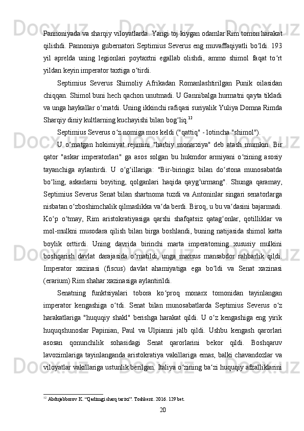 Pannoniyada va sharqiy viloyatlarda. Yangi toj kiygan odamlar Rim tomon harakat
qilishdi. Pannoniya gubernatori Septimius Severus eng muvaffaqiyatli bo ldi. 193ʻ
yil   aprelda   uning   legionlari   poytaxtni   egallab   olishdi,   ammo   shimol   faqat   to rt	
ʻ
yildan keyin imperator taxtiga o tirdi.	
ʻ
Septimius   Severus   Shimoliy   Afrikadan   Romanlashtirilgan   Punik   oilasidan
chiqqan. Shimol buni hech qachon unutmadi. U Gannibalga hurmatni qayta tikladi
va unga haykallar o rnatdi	
ʻ . Uning ikkinchi rafiqasi suriyalik Yuliya Domna Rimda
Sharqiy diniy kultlarning kuchayishi bilan bog liq.	
ʻ 12
Septimius Severus o z nomiga mos keldi ("qattiq" - lotincha "shimol").	
ʻ
U   o rnatgan   hokimiyat   rejimini   "harbiy   monarxiya"   deb   atash   mumkin.   Bir	
ʻ
qator   "askar   imperatorlari"   ga   asos   solgan   bu   hukmdor   armiyani   o zining   asosiy	
ʻ
tayanchiga   aylantirdi .   U   o g illariga:   "Bir-biringiz   bilan   do stona   munosabatda	
ʻ ʻ ʻ
bo ling,   askarlarni   boyiting,   qolganlari   haqida   qayg urmang".   Shunga   qaramay,	
ʻ ʻ
Septimius Severus Senat bilan shartnoma tuzdi va Antoninlar singari senatorlarga
nisbatan o zboshimchalik qilmaslikka va da berdi. Biroq, u bu va dasini bajarmadi.	
ʻ ʻ ʻ
Ko p   o tmay,   Rim   aristokratiyasiga   qarshi   shafqatsiz   qatag onlar,   qotilliklar   va	
ʻ ʻ ʻ
mol-mulkni musodara qilish bilan birga boshlandi, buning natijasida shimol  katta
boylik   orttirdi.   Uning   davrida   birinchi   marta   imperatorning   xususiy   mulkini
boshqarish   davlat   darajasida   o rnatildi,   unga   maxsus   mansabdor   rahbarlik   qildi.	
ʻ
Imperator   xazinasi   (fiscus)   davlat   ahamiyatiga   ega   bo ldi   va   Senat   xazinasi	
ʻ
(erarium) Rim shahar xazinasiga aylantirildi.
Senatning   funktsiyalari   tobora   ko proq   monarx   tomonidan   tayinlangan	
ʻ
imperator   kengashiga   o tdi.   Senat   bilan   munosabatlarda   Septimius   Severus   o z	
ʻ ʻ
harakatlariga   "huquqiy   shakl"   berishga   harakat   qildi.   U   o z   kengashiga   eng   yirik	
ʻ
huquqshunoslar   Papinian,   Paul   va   Ulpianni   jalb   qildi.   Ushbu   kengash   qarorlari
asosan   qonunchilik   sohasidagi   Senat   qarorlarini   bekor   qildi.   Boshqaruv
lavozimlariga tayinlanganda aristokratiya vakillariga emas, balki chavandozlar  va
viloyatlar vakillariga ustunlik berilgan. Italiya o zining ba zi huquqiy afzalliklarini	
ʻ ʻ
12
 Abdujabborov K. “Qadimgi sharq tarixi”. Toshkent. 2016. 129 bet.
20 