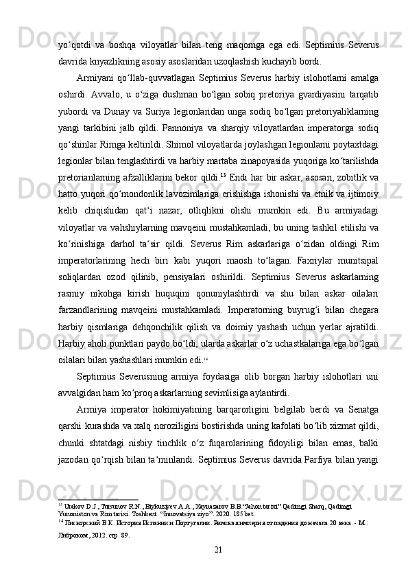 yo qotdi   va   boshqa   viloyatlar   bilan   teng   maqomga   ega   edi.   Septimius   Severusʻ
davrida knyazlikning asosiy asoslaridan uzoqlashish kuchayib bordi.
Armiyani   qo llab-quvvatlagan   Septimius   Severus   harbiy   islohotlarni   amalga	
ʻ
oshirdi.   Avvalo,   u   o ziga   dushman   bo lgan   sobiq   pretoriya   gvardiyasini   tarqatib	
ʻ ʻ
yubordi   va Dunay  va  Suriya  legionlaridan  unga  sodiq  bo lgan  pretoriyaliklarning	
ʻ
yangi   tarkibini   jalb   qildi.   Pannoniya   va   sharqiy   viloyatlardan   imperatorga   sodiq
qo shinlar Rimga keltirildi. Shimol viloyatlarda joylashgan legionlarni poytaxtdagi	
ʻ
legionlar bilan tenglashtirdi va harbiy martaba zinapoyasida yuqoriga ko tarilishda	
ʻ
pretorianlarning afzalliklarini bekor qildi. 13
  Endi har bir askar, asosan, zobitlik va
hatto yuqori qo mondonlik lavozimlariga erishishga ishonishi va etnik va ijtimoiy	
ʻ
kelib   chiqishidan   qat i   nazar,   otliqlikni   olishi   mumkin   edi.   Bu   armiyadagi	
ʻ
viloyatlar va vahshiylarning mavqeini mustahkamladi, bu uning tashkil etilishi va
ko rinishiga   darhol   ta sir   qildi.  	
ʻ ʻ Severus   Rim   askarlariga   o zidan   oldingi   Rim	ʻ
imperatorlarining   hech   biri   kabi   yuqori   maosh   to lagan.   Faxriylar   munitsipal	
ʻ
soliqlardan   ozod   qilinib,   pensiyalari   oshirildi.   Septimius   Severus   askarlarning
rasmiy   nikohga   kirish   huquqini   qonuniylashtirdi   va   shu   bilan   askar   oilalari
farzandlarining   mavqeini   mustahkamladi.   Imperatorning   buyrug i   bilan   chegara	
ʻ
harbiy   qismlariga   dehqonchilik   qilish   va   doimiy   yashash   uchun   yerlar   ajratildi.
Harbiy aholi punktlari paydo bo ldi, ularda askarlar o z uchastkalariga ega bo lgan	
ʻ ʻ ʻ
oilalari bilan yashashlari  mumkin edi. 14
Septimius   Severusning   armiya   foydasiga   olib   borgan   harbiy   islohotlari   uni
avvalgidan ham ko proq askarlarning sevimlisiga aylantirdi.	
ʻ
Armiya   imperator   hokimiyatining   barqarorligini   belgilab   berdi   va   Senatga
qarshi kurashda va xalq noroziligini bostirishda uning kafolati bo lib xizmat qildi,	
ʻ
chunki   shtatdagi   nisbiy   tinchlik   o z   fuqarolarining   fidoyiligi   bilan   emas,   balki	
ʻ
jazodan qo rqish bilan ta minlandi. Septimius Severus davrida Parfiya bilan yangi	
ʻ ʻ
13
 Urakov D.J., Tursunov R.N., Biykuziyev A.A., Xaynazarov B.B.“Jahon tarixi” Qadimgi Sharq, Qadimgi 
Yunoniston va Rim tarixi. Toshkent . “ Innovatsiya   ziyo ”. 2020. 185  bet .
14
  Пискорский В.К. История Испании и Португалии. Римская империя от падения до начала 20 века. - М.: 
Либроком, 2012.  стр. 89.
21 