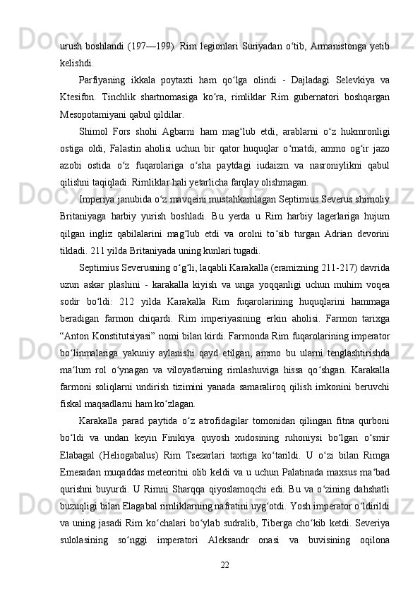 urush   boshlandi   (197—199).   Rim   legionlari   Suriyadan   o tib,   Armanistonga   yetibʻ
kelishdi.
Parfiyaning   ikkala   poytaxti   ham   qo lga   olindi   -   Dajladagi   Selevkiya   va	
ʻ
Ktesifon.   Tinchlik   shartnomasiga   ko ra,   rimliklar   Rim   gubernatori   boshqargan	
ʻ
Mesopotamiyani qabul qildilar.
Shimol   Fors   shohi   Agbarni   ham   mag lub   etdi,   arablarni   o z   hukmronligi	
ʻ ʻ
ostiga   oldi,   Falastin   aholisi   uchun   bir   qator   huquqlar   o rnatdi,   ammo   og ir   jazo	
ʻ ʻ
azobi   ostida   o z   fuqarolariga   o sha   paytdagi   iudaizm   va   nasroniylikni   qabul	
ʻ ʻ
qilishni taqiqladi.  Rimliklar hali yetarlicha farqlay olishmagan.
Imperiya janubida o z mavqeini mustahkamlagan Septimius Severus shimoliy	
ʻ
Britaniyaga   harbiy   yurish   boshladi.   Bu   yerda   u   Rim   harbiy   lagerlariga   hujum
qilgan   ingliz   qabilalarini   mag lub   etdi   va   orolni   to sib   turgan   Adrian   devorini	
ʻ ʻ
tikladi. 211 yilda Britaniyada uning kunlari tugadi.
Septimius Severusning o g li, laqabli Karakalla (eramizning 211-217) davrida
ʻ ʻ
uzun   askar   plashini   -   karakalla   kiyish   va   unga   yoqqanligi   uchun   muhim   voqea
sodir   bo ldi:   212	
ʻ   yilda   Karakalla   Rim   fuqarolarining   huquqlarini   hammaga
beradigan   farmon   chiqardi.   Rim   imperiyasining   erkin   aholisi.   Farmon   tarixga
“Anton Konstitutsiyasi” nomi bilan kirdi. Farmonda Rim fuqarolarining imperator
bo linmalariga   yakuniy   aylanishi   qayd   etilgan,   ammo   bu   ularni   tenglashtirishda	
ʻ
ma lum   rol   o ynagan   va   viloyatlarning   rimlashuviga   hissa   qo shgan.   Karakalla
ʻ ʻ ʻ
farmoni   soliqlarni   undirish   tizimini   yanada   samaraliroq   qilish   imkonini   beruvchi
fiskal maqsadlarni ham ko zlagan.	
ʻ
Karakalla   parad   paytida   o z   atrofidagilar   tomonidan   qilingan   fitna   qurboni	
ʻ
bo ldi   va   undan   keyin   Finikiya   quyosh   xudosining   ruhoniysi   bo lgan   o smir	
ʻ ʻ ʻ
Elabagal   (Heliogabalus)   Rim   Tsezarlari   taxtiga   ko tarildi.   U   o zi   bilan   Rimga	
ʻ ʻ
Emesadan  muqaddas  meteoritni  olib keldi  va u uchun  Palatinada maxsus  ma bad	
ʻ
qurishni   buyurdi.   U   Rimni   Sharqqa   qiyoslamoqchi   edi.   Bu   va   o zining   dahshatli	
ʻ
buzuqligi bilan Elagabal rimliklarning nafratini uyg otdi. Yosh imperator o ldirildi	
ʻ ʻ
va  uning   jasadi   Rim   ko chalari   bo ylab   sudralib,   Tiberga  cho kib   ketdi.  Severiya	
ʻ ʻ ʻ
sulolasining   so nggi   imperatori   Aleksandr   onasi   va   buvisining   oqilona	
ʻ
22 