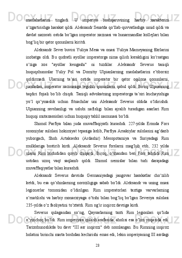 maslahatlarini   tingladi.   U   imperiya   boshqaruvining   harbiy   xarakterini
o zgartirishga harakat qildi. Aleksandr Senatda qo llab-quvvatlashga umid qildi vaʻ ʻ
davlat nazorati ostida bo lgan imperator xazinasi  va hunarmandlar kollejlari bilan	
ʻ
bog liq bir qator qonunlarni kiritdi.	
ʻ
Aleksandr  Sever  buvisi  Yuliya Mesa  va onasi  Yuliya  Mameyaning fikrlarini
inobatga   oldi.   Bu   qudratli   ayollar   imperatorga   nima   qilish   kerakligini   ko rsatgan	
ʻ
o ziga   xos   "ayollar   kengashi"   ni   tuzdilar.   Aleksandr   Severus   taniqli	
ʻ
huquqshunoslar   Yuliy   Pol   va   Domitiy   Ulpianlarning   maslahatlarini   e tiborsiz	
ʻ
qoldirmadi.   Ularning   ta siri   ostida   imperator   bir   qator   oqilona   qonunlarni,	
ʻ
jumladan,   imperator   xazinasiga   tegishli   qonunlarni   qabul   qildi.   Biroq   Ulpianning
taqdiri   fojiali   bo lib   chiqdi.   Taniqli   advokatning   imperatorga   ta siri   kuchayishiga	
ʻ ʻ
yo l   qo ymaslik   uchun   fitnachilar   uni  	
ʻ ʻ Aleksandr   Severus   oldida   o ldirishdi.	ʻ
Ulpianning   ravshanligi   va   uslubi   nafisligi   bilan   ajralib   turadigan   asarlari   Rim
huquqi mutaxassislari uchun huquqiy tahlil namunasi bo ldi.	
ʻ
Shimol   Parfiya   bilan   juda   muvaffaqiyatli   kurashdi.   227-yilda   Eronda   Fors
sosoniylar sulolasi hokimiyat tepasiga kelib, Parfiya Arsakiylar sulolasini ag darib	
ʻ
yuborgach ,   Shoh   Artakserks   (Ardashir)   Mesopotamiya   va   Suriyadagi   Rim
mulklariga   bostirib   kirdi.   Aleksandr   Severus   forslarni   mag lub   etib,   232   yilda	
ʻ
ularni   Rim   hududidan   quvib   chiqardi.   Biroq,   o shandan   beri   Fors   tahdidi   Rim	
ʻ
ustidan   uzoq   vaqt   saqlanib   qoldi.   Shimol   nemislar   bilan   turli   darajadagi
muvaffaqiyatlar bilan kurashdi.
Aleksandr   Severus   davrida   Germaniyadagi   jangovar   harakatlar   cho zilib	
ʻ
ketdi,   bu   esa   qo shinlarning   noroziligiga   sabab   bo ldi.   Aleksandr   va   uning   onasi	
ʻ ʻ
legionerlar   tomonidan   o ldirilgan.   Rim   imperatorlari   taxtiga   varvarlarning	
ʻ
o rnatilishi   va  harbiy   monarxiyaga   o tishi   bilan   bog liq   bo lgan   Severiya  sulolasi	
ʻ ʻ ʻ ʻ
235-yilda o z faoliyatini to xtatdi. Rim og ir inqiroz davriga kirdi.	
ʻ ʻ ʻ
Severus   qulagandan   so ng,   Qaysarlarning   taxti   Rim   legionlari   qo lida	
ʻ ʻ
o yinchoq bo ldi. Rim imperiyasi qulash arafasida, aholisi esa o lim yoqasida edi.	
ʻ ʻ ʻ
Tarixshunoslikda   bu   davr   "III   asr   inqirozi"   deb   nomlangan.   Bu   Rimning   inqiroz
holatini birinchi marta boshdan kechirishi emas edi, lekin imperiyaning III asrdagi
23 