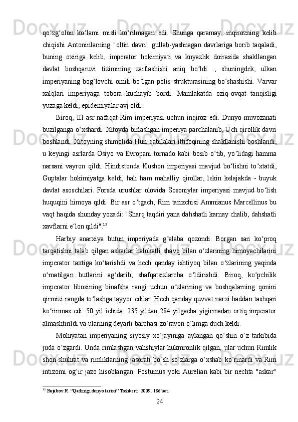 qo zg olon   ko lami   misli   ko rilmagan   edi.   Shunga   qaramay,   inqirozning   kelibʻ ʻ ʻ ʻ
chiqishi   Antoninlarning   "oltin   davri"   gullab-yashnagan   davrlariga   borib   taqaladi,
buning   oxiriga   kelib,   imperator   hokimiyati   va   knyazlik   doirasida   shakllangan
davlat   boshqaruvi   tizimining   zaiflashishi   aniq   bo ldi.   ,   shuningdek,   ulkan	
ʻ
imperiyaning   bog lovchi   omili   bo lgan   polis   strukturasining   bo shashishi.   Varvar	
ʻ ʻ ʻ
xalqlari   imperiyaga   tobora   kuchayib   bordi.   Mamlakatda   oziq-ovqat   tanqisligi
yuzaga keldi, epidemiyalar avj oldi.
Biroq,   III   asr   nafaqat   Rim   imperiyasi   uchun   inqiroz   edi.   Dunyo   muvozanati
buzilganga o xshardi. Xitoyda birlashgan imperiya parchalanib, Uch qirollik davri	
ʻ
boshlandi. Xitoyning shimolida Hun qabilalari ittifoqining shakllanishi  boshlandi,
u   keyingi   asrlarda   Osiyo   va   Evropani   tornado   kabi   bosib   o tib,   yo lidagi   hamma	
ʻ ʻ
narsani   vayron   qildi.   Hindistonda   Kushon   imperiyasi   mavjud   bo lishni   to xtatdi,	
ʻ ʻ
Guptalar   hokimiyatga   keldi,   hali   ham   mahalliy   qirollar,   lekin   kelajakda   -   buyuk
davlat   asoschilari.   Forsda   urushlar   olovida   Sosoniylar   imperiyasi   mavjud   bo lish	
ʻ
huquqini himoya qildi. Bir asr  o tgach, Rim  tarixchisi  Ammianus Marcellinus bu	
ʻ
vaqt  haqida shunday yozadi: "Sharq taqdiri yana dahshatli karnay chalib, dahshatli
xavflarni e lon qildi".	
ʻ 15
Harbiy   anarxiya   butun   imperiyada   g alaba   qozondi.   Borgan   sari   ko proq	
ʻ ʻ
tarqatishni   talab   qilgan   askarlar   halokatli   shavq   bilan   o zlarining   himoyachilarini	
ʻ
imperator   taxtiga   ko tarishdi   va   hech   qanday   ishtiyoq   bilan   o zlarining   yaqinda	
ʻ ʻ
o rnatilgan   butlarini   ag darib,   shafqatsizlarcha   o ldirishdi.   Biroq,   ko pchilik	
ʻ ʻ ʻ ʻ
imperator   libosining   binafsha   rangi   uchun   o zlarining   va   boshqalarning   qonini	
ʻ
qirmizi rangda to lashga tayyor edilar. Hech qanday quvvat narxi haddan tashqari	
ʻ
ko rinmas  edi.  50 yil  ichida,  235  yildan  284  yilgacha  yigirmadan  ortiq imperator	
ʻ
almashtirildi va ularning deyarli barchasi zo ravon o limga duch keldi.	
ʻ ʻ
Mohiyatan   imperiyaning   siyosiy   xo jayiniga   aylangan   qo shin   o z   tarkibida	
ʻ ʻ ʻ
juda o zgardi. Unda rimlashgan  vahshiylar hukmronlik qilgan, ular  uchun Rimlik	
ʻ
shon-shuhrat   va   rimliklarning   jasorati   bo sh   so zlarga   o xshab   ko rinardi   va   Rim	
ʻ ʻ ʻ ʻ
intizomi   og ir   jazo   hisoblangan.   Postumus   yoki   Aurelian   kabi   bir   nechta   "askar"	
ʻ
15
  Rajabov   R . “ Qadimgi   dunyo   tarixi ”  Toshkent . 2009. 186  bet .
24 