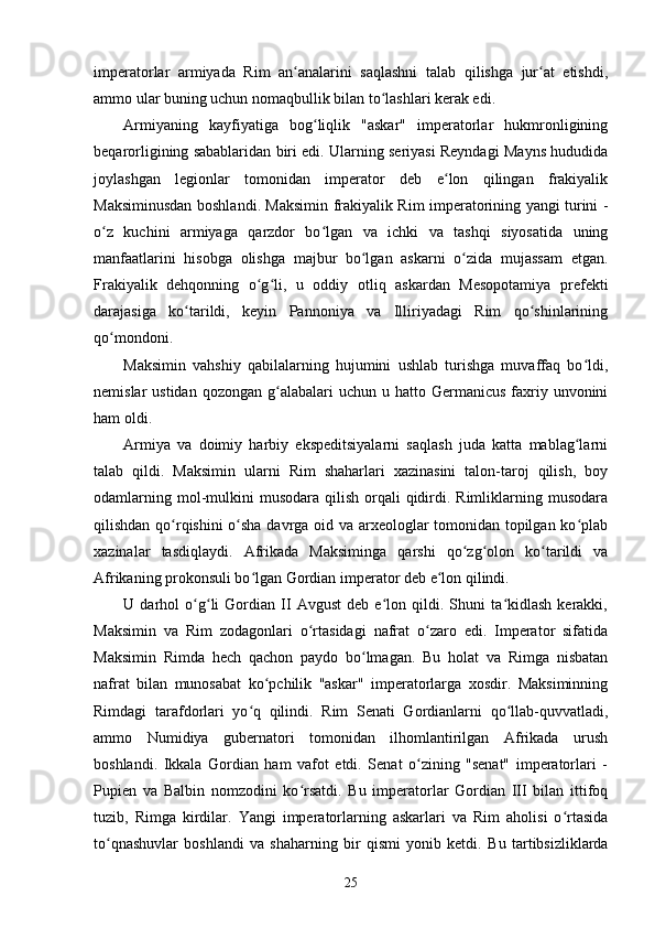 imperatorlar   armiyada   Rim   an analarini   saqlashni   talab   qilishga   jur at   etishdi,ʻ ʻ
ammo ular buning uchun nomaqbullik bilan to lashlari kerak edi.	
ʻ
Armiyaning   kayfiyatiga   bog liqlik   "askar"   imperatorlar   hukmronligining	
ʻ
beqarorligining sabablaridan biri edi. Ularning seriyasi Reyndagi Mayns hududida
joylashgan   legionlar   tomonidan   imperator   deb   e lon   qilingan   frakiyalik	
ʻ
Maksiminusdan boshlandi . Maksimin frakiyalik Rim imperatorining yangi turini -
o z   kuchini   armiyaga   qarzdor   bo lgan   va   ichki   va   tashqi   siyosatida   uning	
ʻ ʻ
manfaatlarini   hisobga   olishga   majbur   bo lgan   askarni   o zida   mujassam   etgan.	
ʻ ʻ
Frakiyalik   dehqonning   o g li,   u   oddiy   otliq   askardan   Mesopotamiya   prefekti	
ʻ ʻ
darajasiga   ko tarildi,   keyin   Pannoniya   va   Illiriyadagi   Rim   qo shinlarining	
ʻ ʻ
qo mondoni.	
ʻ
Maksimin   vahshiy   qabilalarning   hujumini   ushlab   turishga   muvaffaq   bo ldi,	
ʻ
nemislar  ustidan  qozongan  g alabalari  uchun  u  hatto Germanicus  faxriy  unvonini	
ʻ
ham oldi.
Armiya   va   doimiy   harbiy   ekspeditsiyalarni   saqlash   juda   katta   mablag larni	
ʻ
talab   qildi.   Maksimin   ularni   Rim   shaharlari   xazinasini   talon-taroj   qilish,   boy
odamlarning  mol-mulkini   musodara  qilish  orqali  qidirdi. Rimliklarning musodara
qilishdan qo rqishini o sha davrga oid va arxeologlar tomonidan topilgan ko plab	
ʻ ʻ ʻ
xazinalar   tasdiqlaydi.   Afrikada   Maksiminga   qarshi   qo zg olon   ko tarildi   va	
ʻ ʻ ʻ
Afrikaning prokonsuli bo lgan Gordian imperator deb e lon qilindi.	
ʻ ʻ
U   darhol   o g li   Gordian   II   Avgust   deb   e lon   qildi.   Shuni   ta kidlash   kerakki,	
ʻ ʻ ʻ ʻ
Maksimin   va   Rim   zodagonlari   o rtasidagi   nafrat   o zaro   edi.   Imperator   sifatida	
ʻ ʻ
Maksimin   Rimda   hech   qachon   paydo   bo lmagan.   Bu   holat   va   Rimga   nisbatan	
ʻ
nafrat   bilan   munosabat   ko pchilik   "askar"   imperatorlarga   xosdir.   Maksiminning	
ʻ
Rimdagi   tarafdorlari   yo q   qilindi.   Rim   Senati   Gordianlarni   qo llab-quvvatladi,	
ʻ ʻ
ammo   Numidiya   gubernatori   tomonidan   ilhomlantirilgan   Afrikada   urush
boshlandi.   Ikkala   Gordian   ham   vafot   etdi.   Senat   o zining   "senat"   imperatorlari   -	
ʻ
Pupien   va   Balbin   nomzodini   ko rsatdi.   Bu   imperatorlar   Gordian   III   bilan   ittifoq	
ʻ
tuzib,   Rimga   kirdilar.   Yangi   imperatorlarning   askarlari   va   Rim   aholisi   o rtasida	
ʻ
to qnashuvlar   boshlandi   va   shaharning   bir   qismi   yonib   ketdi.  	
ʻ Bu   tartibsizliklarda
25 
