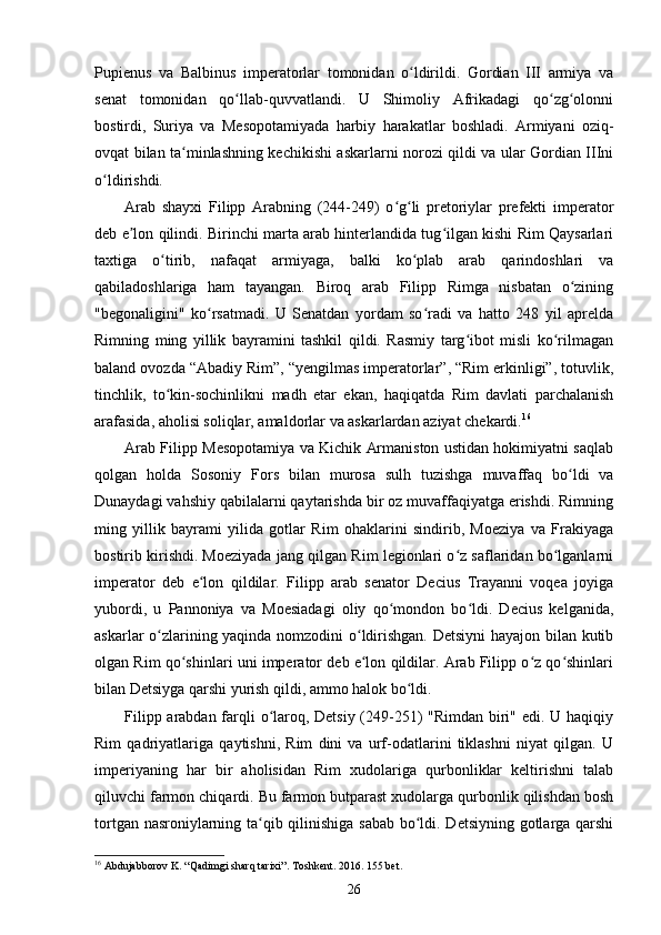 Pupienus   va   Balbinus   imperatorlar   tomonidan   o ldirildi.   Gordian   III   armiya   vaʻ
senat   tomonidan   qo llab-quvvatlandi.   U   Shimoliy   Afrikadagi   qo zg olonni	
ʻ ʻ ʻ
bostirdi,   Suriya   va   Mesopotamiyada   harbiy   harakatlar   boshladi.   Armiyani   oziq-
ovqat bilan ta minlashning kechikishi askarlarni norozi qildi va ular Gordian IIIni	
ʻ
o ldirishdi.	
ʻ
Arab   shayxi   Filipp   Arabning   (244-249)   o g li   pretoriylar   prefekti   imperator	
ʻ ʻ
deb e lon qilindi. Birinchi marta arab hinterlandida tug ilgan kishi Rim Qaysarlari	
ʼ ʻ
taxtiga   o tirib,   nafaqat   armiyaga,   balki   ko plab   arab   qarindoshlari   va	
ʻ ʻ
qabiladoshlariga   ham   tayangan.   Biroq   arab   Filipp   Rimga   nisbatan   o zining	
ʻ
"begonaligini"   ko rsatmadi.   U   Senatdan   yordam   so radi   va   hatto   248   yil   aprelda	
ʻ ʻ
Rimning   ming   yillik   bayramini   tashkil   qildi.   Rasmiy   targ ibot   misli   ko rilmagan	
ʻ ʻ
baland ovozda “Abadiy Rim”, “yengilmas imperatorlar”, “Rim erkinligi”, totuvlik,
tinchlik,   to kin-sochinlikni   madh   etar   ekan,   haqiqatda   Rim   davlati   parchalanish	
ʻ
arafasida, aholisi soliqlar, amaldorlar va askarlardan aziyat chekardi. 16
Arab Filipp Mesopotamiya va Kichik Armaniston ustidan hokimiyatni saqlab
qolgan   holda   Sosoniy   Fors   bilan   murosa   sulh   tuzishga   muvaffaq   bo ldi   va	
ʻ
Dunaydagi vahshiy qabilalarni qaytarishda bir oz muvaffaqiyatga erishdi. Rimning
ming   yillik   bayrami   yilida   gotlar   Rim   ohaklarini   sindirib,   Moeziya   va   Frakiyaga
bostirib kirishdi. Moeziyada jang qilgan Rim legionlari o z saflaridan bo lganlarni	
ʻ ʻ
imperator   deb   e lon   qildilar.   Filipp   arab   senator   Decius   Trayanni   voqea   joyiga	
ʻ
yubordi,   u   Pannoniya   va   Moesiadagi   oliy   qo mondon   bo ldi.   Decius   kelganida,	
ʻ ʻ
askarlar o zlarining yaqinda nomzodini o ldirishgan. Detsiyni  hayajon bilan kutib	
ʻ ʻ
olgan Rim   qo shinlari uni imperator deb e lon qildilar. Arab Filipp o z qo shinlari	
ʻ ʻ ʻ ʻ
bilan Detsiyga qarshi yurish qildi, ammo halok bo ldi.	
ʻ
Filipp arabdan farqli o laroq, Detsiy (249-251)  "Rimdan biri" edi. U haqiqiy	
ʻ
Rim   qadriyatlariga   qaytishni,   Rim   dini   va   urf-odatlarini   tiklashni   niyat   qilgan.   U
imperiyaning   har   bir   aholisidan   Rim   xudolariga   qurbonliklar   keltirishni   talab
qiluvchi farmon chiqardi. Bu farmon butparast xudolarga qurbonlik qilishdan bosh
tortgan nasroniylarning ta qib qilinishiga sabab bo ldi. Detsiyning gotlarga qarshi
ʻ ʻ
16
  Abdujabborov   K . “ Qadimgi   sharq   tarixi ”.  Toshkent . 2016. 155  bet .
26 