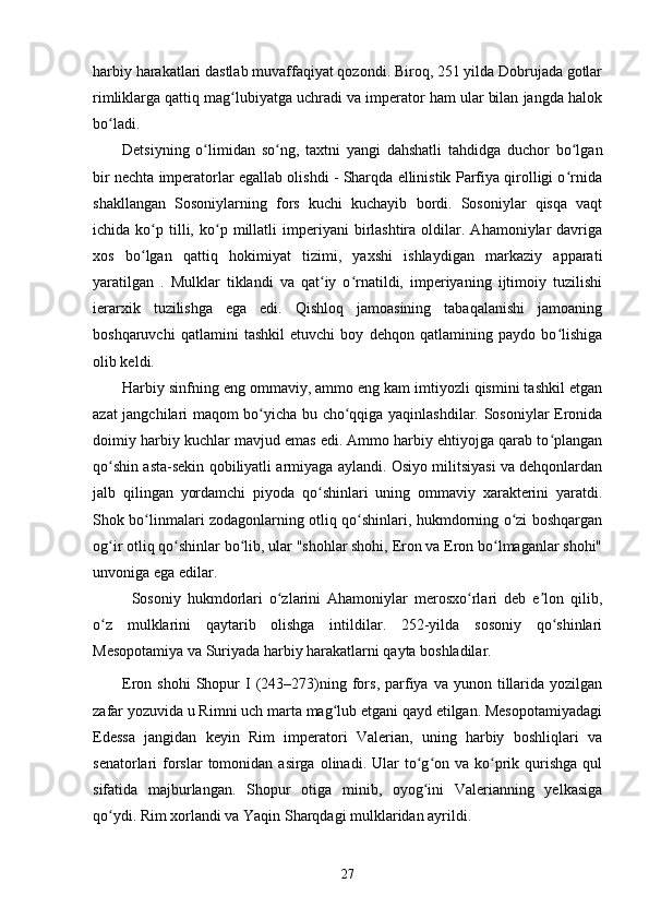 harbiy harakatlari dastlab muvaffaqiyat qozondi. Biroq, 251 yilda Dobrujada gotlar
rimliklarga qattiq mag lubiyatga uchradi va imperator ham ular bilan jangda halokʻ
bo ladi.	
ʻ
Detsiyning   o limidan   so ng,   taxtni   yangi   dahshatli   tahdidga   duchor   bo lgan	
ʻ ʻ ʻ
bir nechta imperatorlar egallab olishdi - Sharqda ellinistik Parfiya qirolligi o rnida	
ʻ
shakllangan   Sosoniylarning   fors   kuchi   kuchayib   bordi.   Sosoniylar   qisqa   vaqt
ichida  ko p   tilli,   ko p   millatli   imperiyani   birlashtira   oldilar.  Ahamoniylar   davriga	
ʻ ʻ
xos   bo lgan   qattiq   hokimiyat   tizimi,   yaxshi   ishlaydigan   markaziy   apparati
ʻ
yaratilgan   .   Mulklar   tiklandi   va   qat iy   o rnatildi,   imperiyaning   ijtimoiy   tuzilishi	
ʻ ʻ
ierarxik   tuzilishga   ega   edi.   Qishloq   jamoasining   tabaqalanishi   jamoaning
boshqaruvchi   qatlamini   tashkil   etuvchi   boy   dehqon   qatlamining   paydo   bo lishiga	
ʻ
olib keldi.
Harbiy sinfning eng ommaviy, ammo eng kam imtiyozli qismini tashkil etgan
azat jangchilari   maqom bo yicha bu cho qqiga yaqinlashdilar. Sosoniylar Eronida	
ʻ ʻ
doimiy harbiy kuchlar mavjud emas edi. Ammo harbiy ehtiyojga qarab to plangan	
ʻ
qo shin asta-sekin qobiliyatli armiyaga aylandi. Osiyo militsiyasi va dehqonlardan	
ʻ
jalb   qilingan   yordamchi   piyoda   qo shinlari   uning   ommaviy   xarakterini   yaratdi.	
ʻ
Shok bo linmalari zodagonlarning otliq qo shinlari, hukmdorning o zi boshqargan	
ʻ ʻ ʻ
og ir otliq qo shinlar bo lib, ular "shohlar shohi, Eron va Eron bo lmaganlar shohi"	
ʻ ʻ ʻ ʻ
unvoniga ega edilar.
Sosoniy   hukmdorlari   o zlarini   Ahamoniylar   merosxo rlari   deb   e lon   qilib,	
ʻ ʻ ʼ
o z   mulklarini   qaytarib   olishga   intildilar.   252-yilda   sosoniy   qo shinlari	
ʻ ʻ
Mesopotamiya va Suriyada harbiy harakatlarni qayta boshladilar.
Eron  shohi  Shopur   I  (243–273)ning  fors,  parfiya  va   yunon  tillarida  yozilgan
zafar yozuvida u Rimni uch marta mag lub etgani qayd etilgan. Mesopotamiyadagi	
ʻ
Edessa   jangidan   keyin   Rim   imperatori   Valerian,   uning   harbiy   boshliqlari   va
senatorlari  forslar  tomonidan asirga  olinadi.  Ular   to g on  va ko prik  qurishga  qul	
ʻ ʻ ʻ
sifatida   majburlangan.   Shopur   otiga   minib,   oyog ini   Valerianning   yelkasiga
ʻ
qo ydi. Rim xorlandi va Yaqin Sharqdagi mulklaridan ayrildi.	
ʻ
27 