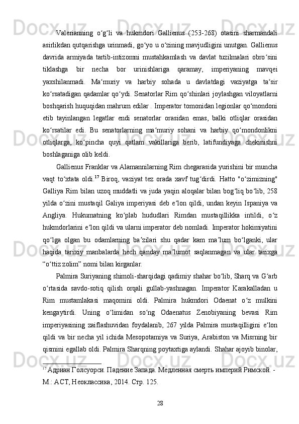 Valerianning   o g li   va   hukmdori   Gallienus   (253-268)   otasini   sharmandaliʻ ʻ
asirlikdan qutqarishga urinmadi, go yo u o zining mavjudligini unutgan. Gallienus	
ʻ ʻ
davrida   armiyada   tartib-intizomni   mustahkamlash   va   davlat   tuzilmalari   obro sini	
ʻ
tiklashga   bir   necha   bor   urinishlariga   qaramay,   imperiyaning   mavqei
yaxshilanmadi.   Ma muriy   va   harbiy   sohada   u   davlatdagi   vaziyatga   ta sir	
ʻ ʻ
ko rsatadigan qadamlar qo ydi. Senatorlar Rim qo shinlari joylashgan viloyatlarni	
ʻ ʻ ʻ
boshqarish huquqidan mahrum edilar . Imperator tomonidan legionlar qo mondoni	
ʻ
etib   tayinlangan   legatlar   endi   senatorlar   orasidan   emas,   balki   otliqlar   orasidan
ko rsatilar   edi.   Bu   senatorlarning   ma muriy   sohani   va   harbiy   qo mondonlikni	
ʻ ʻ ʻ
otliqlarga,   ko pincha   quyi   qatlam   vakillariga   berib,   latifundiyaga   chekinishni	
ʻ
boshlaganiga olib keldi.
Gallienus Franklar va Alamannilarning Rim chegarasida yurishini bir muncha
vaqt   to xtata   oldi.	
ʻ 17
  Biroq,   vaziyat   tez   orada   xavf   tug dirdi.   Hatto   "o zimizning"	ʻ ʻ
Galliya Rim  bilan uzoq muddatli va juda yaqin aloqalar bilan bog liq bo lib, 258	
ʻ ʻ
yilda   o zini   mustaqil   Galiya   imperiyasi   deb   e lon   qildi,   undan   keyin   Ispaniya   va	
ʻ ʻ
Angliya.   Hukumatning   ko plab   hududlari   Rimdan   mustaqillikka   intildi,   o z	
ʻ ʻ
hukmdorlarini e lon qildi va ularni imperator deb nomladi. Imperator hokimiyatini	
ʻ
qo lga   olgan   bu   odamlarning   ba zilari   shu   qadar   kam   ma lum   bo lganki,   ular	
ʻ ʼ ʼ ʻ
haqida   tarixiy   manbalarda   hech   qanday   ma lumot   saqlanmagan   va   ular   tarixga	
ʼ
“o ttiz zolim” nomi bilan kirganlar.	
ʻ
Palmira Suriyaning shimoli-sharqidagi qadimiy shahar bo lib, Sharq va G arb	
ʻ ʻ
o rtasida   savdo-sotiq   qilish   orqali   gullab-yashnagan.   Imperator   Karakalladan   u	
ʻ
Rim   mustamlakasi   maqomini   oldi.   Palmira   hukmdori   Odaenat   o z   mulkini	
ʻ
kengaytirdi.   Uning   o limidan   so ng   Odaenatus   Zenobiyaning   bevasi   Rim	
ʻ ʻ
imperiyasining   zaiflashuvidan   foydalanib,   267   yilda   Palmira   mustaqilligini   e lon	
ʻ
qildi  va  bir   necha  yil  ichida  Mesopotamiya  va  Suriya,  Arabiston  va Misrning  bir
qismini egallab oldi. Palmira Sharqning poytaxtiga aylandi. Shahar ajoyib binolar,
17
  Адриан Голсуорси. Падение Запада. Медленная смерть империй Римской. - 
М.: АСТ, Неоклассика, 2014.  Стр. 125.
28 