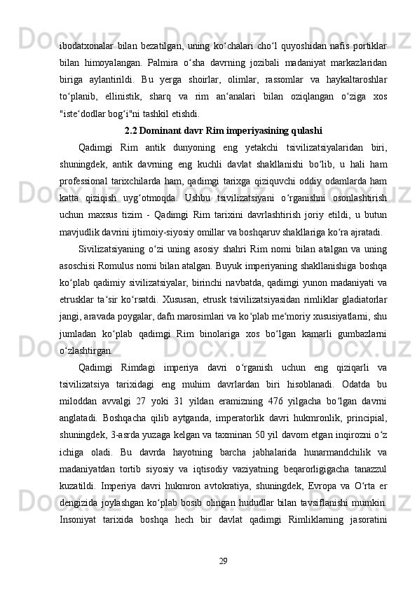 ibodatxonalar   bilan   bezatilgan,   uning   ko chalari   cho l   quyoshidan   nafis   portiklarʻ ʻ
bilan   himoyalangan.   Palmira   o sha   davrning   jozibali   madaniyat   markazlaridan	
ʻ
biriga   aylantirildi.   Bu   yerga   shoirlar,   olimlar,   rassomlar   va   haykaltaroshlar
to planib,   ellinistik,   sharq   va   rim   an analari   bilan   oziqlangan   o ziga   xos	
ʻ ʻ ʻ
"iste dodlar bog i"ni tashkil etishdi.	
ʻ ʻ
2.2 Dominant davr Rim imperiyasining qulashi
Qadimgi   Rim   antik   dunyoning   eng   yetakchi   tsivilizatsiyalaridan   biri,
shuningdek,   antik   davrning   eng   kuchli   davlat   shakllanishi   bo lib,   u   hali   ham	
ʻ
professional   tarixchilarda   ham,   qadimgi   tarixga   qiziquvchi   oddiy   odamlarda   ham
katta   qiziqish   uyg otmoqda.   Ushbu   tsivilizatsiyani   o rganishni   osonlashtirish	
ʻ ʻ
uchun   maxsus   tizim   -   Qadimgi   Rim   tarixini   davrlashtirish   joriy   etildi,   u   butun
mavjudlik davrini ijtimoiy-siyosiy omillar va boshqaruv shakllariga ko ra ajratadi.	
ʻ
Sivilizatsiyaning   o zi   uning   asosiy   shahri   Rim   nomi   bilan   atalgan   va   uning	
ʻ
asoschisi Romulus nomi bilan atalgan. Buyuk imperiyaning shakllanishiga boshqa
ko plab  qadimiy  sivilizatsiyalar,  birinchi   navbatda,  qadimgi   yunon  madaniyati  va	
ʻ
etrusklar   ta sir   ko rsatdi.   Xususan,   etrusk   tsivilizatsiyasidan   rimliklar   gladiatorlar	
ʻ ʻ
jangi, aravada poygalar, dafn marosimlari va ko plab me moriy xususiyatlarni, shu	
ʻ ʻ
jumladan   ko plab   qadimgi   Rim   binolariga   xos   bo lgan   kamarli   gumbazlarni	
ʻ ʻ
o zlashtirgan.	
ʻ
Qadimgi   Rimdagi   imperiya   davri   o rganish   uchun   eng   qiziqarli   va	
ʻ
tsivilizatsiya   tarixidagi   eng   muhim   davrlardan   biri   hisoblanadi.   Odatda   bu
miloddan   avvalgi   27   yoki   31   yildan   eramizning   476   yilgacha   bo lgan   davrni	
ʻ
anglatadi.   Boshqacha   qilib   aytganda,   imperatorlik   davri   hukmronlik,   principial,
shuningdek, 3-asrda yuzaga kelgan va taxminan 50 yil davom etgan inqirozni o z	
ʻ
ichiga   oladi.   Bu   davrda   hayotning   barcha   jabhalarida   hunarmandchilik   va
madaniyatdan   tortib   siyosiy   va   iqtisodiy   vaziyatning   beqarorligigacha   tanazzul
kuzatildi.   Imperiya   davri   hukmron   avtokratiya,   shuningdek,   Evropa   va   O rta   er	
ʻ
dengizida   joylashgan   ko plab   bosib   olingan   hududlar   bilan   tavsiflanishi   mumkin.	
ʻ
Insoniyat   tarixida   boshqa   hech   bir   davlat   qadimgi   Rimliklarning   jasoratini
29 