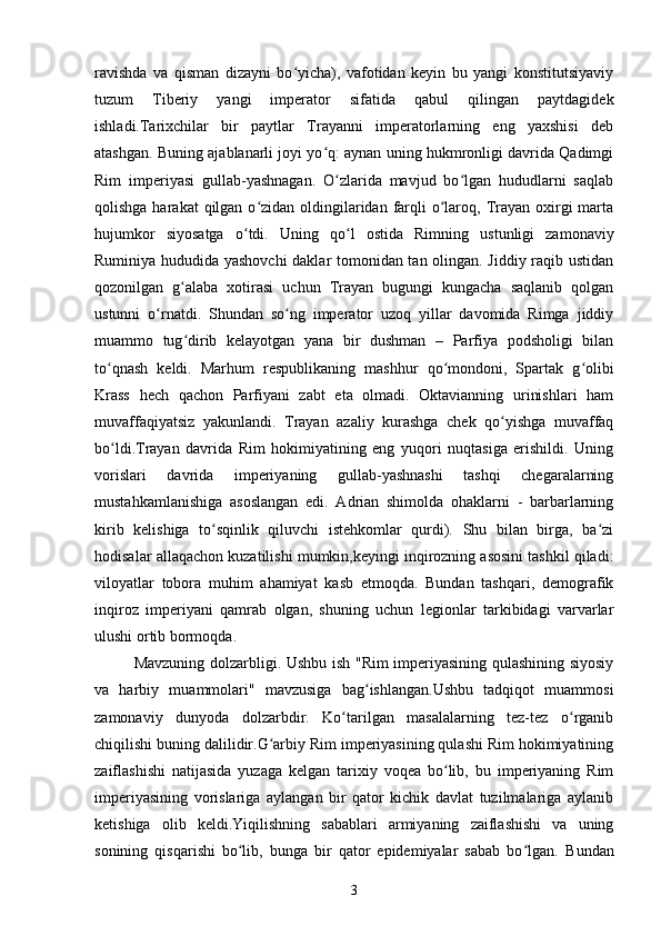 ravishda   va   qisman   dizayni   bo yicha),   vafotidan   keyin   bu   yangi   konstitutsiyaviyʻ
tuzum   Tiberiy   yangi   imperator   sifatida   qabul   qilingan   paytdagidek
ishladi. Tarixchilar   bir   paytlar   Trayanni   imperatorlarning   eng   yaxshisi   deb
atashgan. Buning ajablanarli joyi yo q: aynan uning hukmronligi davrida Qadimgi	
ʻ
Rim   imperiyasi   gullab-yashnagan.   O zlarida   mavjud   bo lgan   hududlarni   saqlab	
ʻ ʻ
qolishga harakat  qilgan o zidan oldingilaridan  farqli  o laroq, Trayan oxirgi  marta	
ʻ ʻ
hujumkor   siyosatga   o tdi.  	
ʻ Uning   qo l   ostida   Rimning   ustunligi   zamonaviy	ʻ
Ruminiya hududida yashovchi  daklar tomonidan tan olingan. Jiddiy raqib ustidan
qozonilgan   g alaba   xotirasi   uchun   Trayan   bugungi   kungacha   saqlanib   qolgan	
ʻ
ustunni   o rnatdi.   Shundan   so ng   imperator   uzoq   yillar   davomida   Rimga   jiddiy	
ʻ ʻ
muammo   tug dirib   kelayotgan   yana   bir   dushman   –   Parfiya   podsholigi   bilan	
ʻ
to qnash   keldi.   Marhum   respublikaning   mashhur   qo mondoni,   Spartak   g olibi	
ʻ ʻ ʻ
Krass   hech   qachon   Parfiyani   zabt   eta   olmadi.   Oktavianning   urinishlari   ham
muvaffaqiyatsiz   yakunlandi.   Trayan   azaliy   kurashga   chek   qo yishga   muvaffaq	
ʻ
bo ldi.Trayan   davrida   Rim   hokimiyatining   eng   yuqori   nuqtasiga   erishildi.   Uning	
ʻ
vorislari   davrida   imperiyaning   gullab-yashnashi   tashqi   chegaralarning
mustahkamlanishiga   asoslangan   edi.   Adrian   shimolda   ohaklarni   -   barbarlarning
kirib   kelishiga   to sqinlik   qiluvchi   istehkomlar   qurdi).   Shu   bilan   birga,   ba zi	
ʻ ʻ
hodisalar allaqachon kuzatilishi mumkin,keyingi inqirozning asosini tashkil qiladi:
viloyatlar   tobora   muhim   ahamiyat   kasb   etmoqda.   Bundan   tashqari,   demografik
inqiroz   imperiyani   qamrab   olgan,   shuning   uchun   legionlar   tarkibidagi   varvarlar
ulushi ortib bormoqda.
Mavzuning dolzarbligi. Ushbu ish "Rim imperiyasining qulashining siyosiy
va   harbiy   muammolari"   mavzusiga   bag ishlangan.Ushbu   tadqiqot   muammosi	
ʻ
zamonaviy   dunyoda   dolzarbdir.   Ko tarilgan   masalalarning   tez-tez   o rganib	
ʻ ʻ
chiqilishi buning dalilidir.G arbiy Rim imperiyasining qulashi Rim hokimiyatining	
ʻ
zaiflashishi   natijasida   yuzaga   kelgan   tarixiy   voqea   bo lib,   bu   imperiyaning   Rim	
ʻ
imperiyasining   vorislariga   aylangan   bir   qator   kichik   davlat   tuzilmalariga   aylanib
ketishiga   olib   keldi.Yiqilishning   sabablari   armiyaning   zaiflashishi   va   uning
sonining   qisqarishi   bo lib,   bunga   bir   qator   epidemiyalar   sabab   bo lgan.  	
ʻ ʻ Bundan
3 