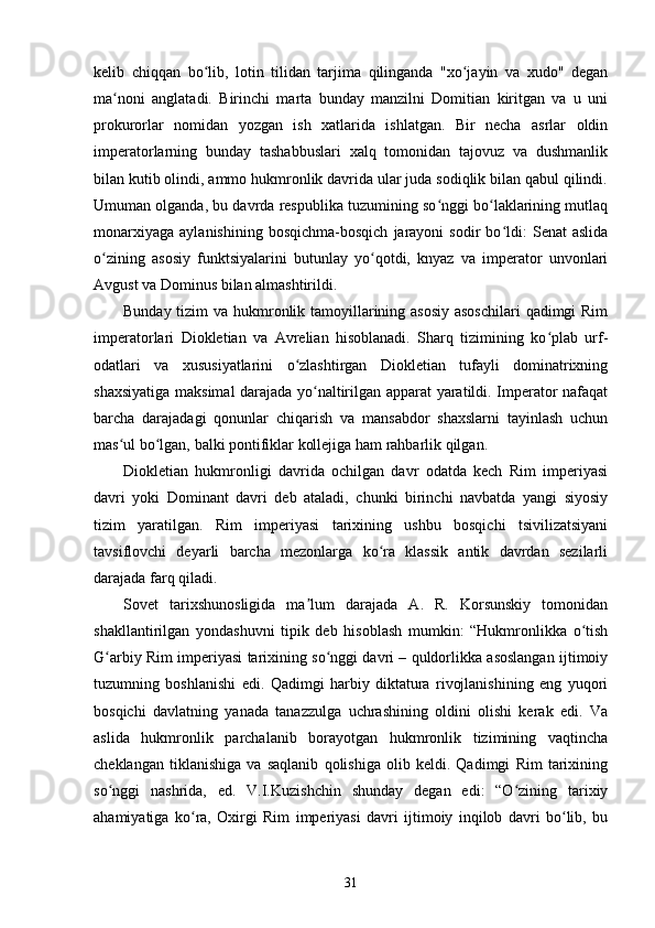 kelib   chiqqan   bo lib,   lotin   tilidan   tarjima   qilinganda   "xo jayin   va   xudo"   deganʻ ʻ
ma noni   anglatadi.   Birinchi   marta   bunday   manzilni   Domitian   kiritgan   va   u   uni	
ʻ
prokurorlar   nomidan   yozgan   ish   xatlarida   ishlatgan.   Bir   necha   asrlar   oldin
imperatorlarning   bunday   tashabbuslari   xalq   tomonidan   tajovuz   va   dushmanlik
bilan kutib olindi, ammo hukmronlik davrida ular juda sodiqlik bilan qabul qilindi.
Umuman olganda, bu davrda respublika tuzumining so nggi bo laklarining mutlaq	
ʻ ʻ
monarxiyaga   aylanishining   bosqichma-bosqich   jarayoni   sodir   bo ldi:   Senat   aslida	
ʻ
o zining   asosiy   funktsiyalarini   butunlay   yo qotdi,   knyaz   va   imperator   unvonlari	
ʻ ʻ
Avgust va Dominus bilan almashtirildi.
Bunday tizim  va hukmronlik tamoyillarining asosiy  asoschilari  qadimgi Rim
imperatorlari   Diokletian   va   Avrelian   hisoblanadi.   Sharq   tizimining   ko plab   urf-	
ʻ
odatlari   va   xususiyatlarini   o zlashtirgan   Diokletian   tufayli   dominatrixning	
ʻ
shaxsiyatiga maksimal darajada yo naltirilgan apparat yaratildi. Imperator nafaqat	
ʻ
barcha   darajadagi   qonunlar   chiqarish   va   mansabdor   shaxslarni   tayinlash   uchun
mas ul bo lgan, balki pontifiklar kollejiga ham rahbarlik qilgan.	
ʻ ʻ
Diokletian   hukmronligi   davrida   ochilgan   davr   odatda   kech   Rim   imperiyasi
davri   yoki   Dominant   davri   deb   ataladi,   chunki   birinchi   navbatda   yangi   siyosiy
tizim   yaratilgan.   Rim   imperiyasi   tarixining   ushbu   bosqichi   tsivilizatsiyani
tavsiflovchi   deyarli   barcha   mezonlarga   ko ra   klassik   antik   davrdan   sezilarli	
ʻ
darajada farq qiladi.
Sovet   tarixshunosligida   ma lum   darajada   A.   R.   Korsunskiy   tomonidan	
ʼ
shakllantirilgan   yondashuvni   tipik   deb   hisoblash   mumkin:   “Hukmronlikka   o tish	
ʻ
G arbiy Rim imperiyasi tarixining so nggi davri – quldorlikka asoslangan ijtimoiy	
ʻ ʻ
tuzumning   boshlanishi   edi.   Qadimgi   harbiy   diktatura   rivojlanishining   eng   yuqori
bosqichi   davlatning   yanada   tanazzulga   uchrashining   oldini   olishi   kerak   edi.   Va
aslida   hukmronlik   parchalanib   borayotgan   hukmronlik   tizimining   vaqtincha
cheklangan   tiklanishiga   va   saqlanib   qolishiga   olib   keldi.   Qadimgi   Rim   tarixining
so nggi   nashrida,   ed.   V.I.Kuzishchin   shunday   degan   edi:   “O zining   tarixiy
ʻ ʻ
ahamiyatiga   ko ra,   Oxirgi   Rim   imperiyasi   davri   ijtimoiy   inqilob   davri   bo lib,   bu	
ʻ ʻ
31 