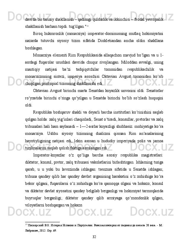 davrda bir tarixiy shakllanish – qadimgi quldorlik va ikkinchisi – feodal yevropalik
shakllanish barham topdi. tug ilgan."ʻ 19
Biroq   hukmronlik   (monarxiya)   imperator-dominusning   mutlaq   hokimiyatini
nazarda   tutuvchi   siyosiy   tizim   sifatida   Diokletiandan   ancha   oldin   shakllana
boshlagan.
Monarxiya elementi  Rim  Respublikasida  allaqachon  mavjud bo lgan va  u 1-	
ʻ
asrdagi   fuqarolar   urushlari   davrida   chuqur   rivojlangan.   Miloddan   avvalgi,   uning
mantiqiy   natijasi   ba zi   tadqiqotchilar   tomonidan   respublikachilik   va	
ʻ
monarxizmning   sintezi,   imperiya   asoschisi   Oktavian   Avgust   tomonidan   ko rib	
ʻ
chiqilgan printsipial tizimning shakllanishi edi.
Oktavian   Avgust   birinchi   marta   Senatdan   knyazlik   unvonini   oldi.   Senatorlar
ro yxatida   birinchi   o ringa   qo yilgan   u   Senatda   birinchi   bo lib   so zlash   huquqini	
ʻ ʻ ʻ ʻ ʻ
oldi.
Respublika boshqaruv shakli  va deyarli barcha institutlari ko rinishini  saqlab	
ʻ
qolgan holda: xalq yig inlari chaqiriladi, Senat o tiradi, konsullar, pretorlar va xalq	
ʻ ʻ
tribunalari hali ham saylanadi – 1—2-asrlar knyazligi shubhasiz. mohiyatiga ko ra	
ʻ
monarxiya.   Ushbu   siyosiy   tizimning   dualizmi   qisman   Rim   an analarining	
ʻ
hayotiyligining   natijasi   edi,   lekin   asosan   u   hududiy   imperiyada   polis   va   jamoa
tuzilmalarini saqlab qolish faktiga asoslangan edi.
Imperator-knyazlar   o z   qo liga   barcha   asosiy   respublika   magistratlari:	
ʻ ʻ
diktator, konsul, pretor, xalq tribunasi vakolatlarini birlashtirgan. Ishlarning turiga
qarab,   u   u   yoki   bu   lavozimda   ishlagan:   tsenzura   sifatida   u   Senatda   ishlagan;
tribuna   qanday   qilib   har   qanday   davlat   organining   harakatini   o z  xohishiga   ko ra	
ʻ ʻ
bekor qilgani, fuqarolarni  o z xohishiga ko ra qamoqqa olgani  va hokazo;  konsul	
ʻ ʻ
va diktator davlat siyosatini qanday belgilab berganligi va hokimiyat tarmoqlarida
buyruqlar   berganligi;   diktator   qanday   qilib   armiyaga   qo mondonlik   qilgan,	
ʻ
viloyatlarni boshqargan va hokazo.
19
  Пискорский  В.К. История Испании и Португалии. Римская империя от падения до начала  20 века. - М.:
Либроком, 2012.  Стр. 69.
32 
