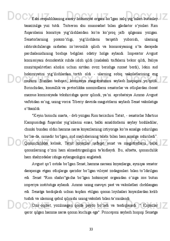 Eski respublikaning asosiy hokimiyat organi bo lgan xalq yig inlari butunlayʻ ʻ
tanazzulga   yuz   tutdi.   Tsitseron   shu   munosabat   bilan   gladiator   o yinlari   Rim	
ʻ
fuqarolarini   komitiya   yig ilishlaridan   ko ra   ko proq   jalb   qilganini   yozgan.	
ʻ ʻ ʻ
Senatorlarning   poraxo rligi,   yig ilishlarni   tarqatib   yuborish,   ularning	
ʻ ʻ
ishtirokchilariga   nisbatan   zo ravonlik   qilish   va   komissiyaning   o ta   darajada	
ʻ ʻ
parchalanishining   boshqa   belgilari   odatiy   holga   aylandi.   Imperator   Avgust
komissiyani   demokratik   ruhda   isloh   qildi   (malakali   toifalarni   bekor   qildi,   Italiya
munitsipalitetlari   aholisi   uchun   sirtdan   ovoz   berishga   ruxsat   berdi),   lekin   sud
hokimiyatini   yig ilishlardan   tortib   oldi   -   ularning   sobiq   vakolatlarining   eng	
ʻ
muhimi.   Bundan   tashqari,   komissiya   magistraturani   saylash   huquqini   yo qotdi.	
ʻ
Birinchidan, konsullik va pretorlikka nomzodlarni  senatorlar va otliqlardan iborat
maxsus   komissiyada   tekshirishga   qaror   qilindi,   ya ni.   aprobatsiya   Ammo   Avgust	
ʻ
vafotidan so ng, uning vorisi Tiberiy davrida magistrlarni saylash Senat vakolatiga	
ʻ
o tkazildi.	
ʻ
"Keyin birinchi marta, - deb yozgan Rim tarixchisi Tatsit, - senatorlar Martius
Kampusidagi   fuqarolar   yig inlarini   emas,   balki   amaldorlarni   saylay   boshladilar,	
ʻ
chunki bundan oldin hamma narsa knyazlarning ixtiyoriga ko ra amalga oshirilgan	
ʻ
bo lsa-da, nimadir bo lgan. sud majlislarining talabi bilan ham amalga oshiriladi”.	
ʻ ʻ
Qonunchilikka   kelsak,   Tatsit   knyazlar   nafaqat   senat   va   magistratlarni,   balki
qonunlarning   o zini   ham   almashtirganligini   ta kidlaydi.   Bu,   albatta,   qonunchilik	
ʻ ʻ
ham shahzodalar ishiga aylanganligini anglatadi.
Avgust qo l ostida bo lgan Senat, hamma narsani knyazlarga, ayniqsa senator
ʻ ʻ
darajasiga   etgan   otliqlarga   qarzdor   bo lgan   viloyat   zodagonlari   bilan   to ldirilgan	
ʻ ʻ
edi.   Senat   "Rim   shahri"gacha   bo lgan   hokimiyat   organidan   o ziga   xos   butun	
ʻ ʻ
imperiya   institutiga   aylandi.  Ammo   uning  mavqei   past   va   vakolatlari   cheklangan
edi.   Senatga   tasdiqlash   uchun   taqdim   etilgan   qonun   loyihalari   knyazlardan   kelib
tushdi va ularning qabul qilinishi uning vakolati bilan ta minlandi.	
ʻ
Oxir-oqibat,   yozilmagan   qoida   paydo   bo ladi   va   tasdiqlanadi:   "   Knyazlar	
ʻ
qaror qilgan hamma narsa qonun kuchiga ega". Princepsni saylash huquqi Senatga
33 
