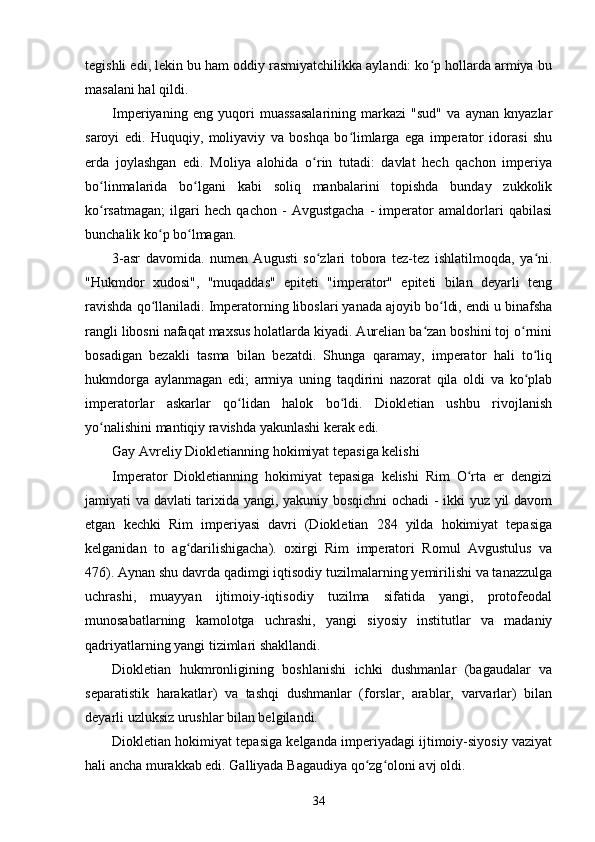 tegishli edi, lekin bu ham oddiy rasmiyatchilikka aylandi: ko p hollarda armiya buʻ
masalani hal qildi.
Imperiyaning   eng   yuqori   muassasalarining   markazi   "sud"   va   aynan   knyazlar
saroyi   edi.   Huquqiy,   moliyaviy   va   boshqa   bo limlarga   ega   imperator   idorasi   shu	
ʻ
erda   joylashgan   edi.   Moliya   alohida   o rin   tutadi:   davlat   hech   qachon   imperiya	
ʻ
bo linmalarida   bo lgani   kabi   soliq   manbalarini   topishda   bunday   zukkolik	
ʻ ʻ
ko rsatmagan;   ilgari   hech   qachon   -   Avgustgacha   -   imperator   amaldorlari   qabilasi
ʻ
bunchalik ko p bo lmagan.	
ʻ ʻ
3-asr   davomida.   numen   Augusti   so zlari   tobora   tez-tez   ishlatilmoqda,   ya ni.	
ʻ ʻ
"Hukmdor   xudosi",   "muqaddas"   epiteti   "imperator"   epiteti   bilan   deyarli   teng
ravishda qo llaniladi	
ʻ . Imperatorning liboslari yanada ajoyib bo ldi, endi u binafsha	ʻ
rangli libosni nafaqat maxsus holatlarda kiyadi. Aurelian ba zan boshini toj o rnini	
ʻ ʻ
bosadigan   bezakli   tasma   bilan   bezatdi.   Shunga   qaramay,   imperator   hali   to liq	
ʻ
hukmdorga   aylanmagan   edi;   armiya   uning   taqdirini   nazorat   qila   oldi   va   ko plab
ʻ
imperatorlar   askarlar   qo lidan   halok   bo ldi.   Diokletian   ushbu   rivojlanish	
ʻ ʻ
yo nalishini mantiqiy ravishda yakunlashi kerak edi.	
ʻ
Gay Avreliy Diokletianning hokimiyat tepasiga kelishi
Imperator   Diokletianning   hokimiyat   tepasiga   kelishi   Rim   O rta   er   dengizi	
ʻ
jamiyati va davlati tarixida yangi, yakuniy bosqichni ochadi  - ikki yuz yil davom
etgan   kechki   Rim   imperiyasi   davri   (Diokletian   284   yilda   hokimiyat   tepasiga
kelganidan   to   ag darilishigacha).   oxirgi   Rim   imperatori   Romul   Avgustulus   va	
ʻ
476). Aynan shu davrda qadimgi iqtisodiy tuzilmalarning yemirilishi va tanazzulga
uchrashi,   muayyan   ijtimoiy-iqtisodiy   tuzilma   sifatida   yangi,   protofeodal
munosabatlarning   kamolotga   uchrashi,   yangi   siyosiy   institutlar   va   madaniy
qadriyatlarning yangi tizimlari shakllandi.
Diokletian   hukmronligining   boshlanishi   ichki   dushmanlar   (bagaudalar   va
separatistik   harakatlar )   va   tashqi   dushmanlar   (forslar,   arablar,   varvarlar)   bilan
deyarli uzluksiz urushlar bilan belgilandi.
Diokletian hokimiyat tepasiga kelganda imperiyadagi ijtimoiy-siyosiy vaziyat
hali ancha murakkab edi. Galliyada Bagaudiya qo zg oloni avj oldi.	
ʻ ʻ
34 