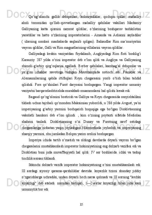 Qo zg olonchi   gallik   dehqonlari,   koloniyaliklar,   qochqin   qullar,   mahalliyʻ ʻ
aholi   tomonidan   qo llab-quvvatlangan   mahalliy   qabilalar   vakillari   Markaziy	
ʻ
Galliyaning   katta   qismini   nazorat   qildilar,   o zlarining   boshqaruv   tashkilotini	
ʻ
yaratdilar   va   hatto   o zlarining   imperatorlarini   -   Amanda   va   Aelianni   sayladilar	
ʻ
(   ularning   nomlari   manbalarda   saqlanib   qolgan).   Bahaudlar   Rim   ma muriyatini	
ʻ
vayron qildilar, Galli va  Rim magnatlarining villalarini vayron qildilar.
Galliyadagi   keskin   vaziyatdan   foydalanib,   Angliyadagi   Rim   floti   boshlig i	
ʻ
Karauziy   287   yilda   o zini   imperator   deb   e lon   qildi   va   Angliya   va   Galliyaning	
ʻ ʻ
shimoli-g arbiy   qirg oqlarini   egalladi.   Berber   qabilalari,   kambag al   dehqonlar   va	
ʻ ʻ ʻ
yo g on   ichaklar   xavotirga   tushgan   Mavritaniyada   notinch   edi.   Franklar   va	
ʻ ʻ
Alemannilarning   qabila   ittifoqlari   Reyn   chegarasini   yorib   o tish   bilan   tahdid	
ʻ
qilishdi.   Fors   qo shinlari   Furot   daryosini   boshqargan.   Yangi   imperator   umumiy	
ʻ
vaziyatni barqarorlashtirishda murakkab muammolarni hal qilishi kerak edi.
Bagaud qo zg olonini bostirish va Galliya va Reyn chegarasida osoyishtalikni
ʻ ʻ
tiklash uchun tajribali qo mondon Maksimian yuborildi, u 286 yilda Avgust, ya ni	
ʻ ʻ
imperiyaning   g arbiy   yarmini   boshqarish   huquqiga   ega   bo lgan   Diokletianning	
ʻ ʻ
vakolatli   hamkori   deb   e lon   qilindi.   ,   kim   o zining   poytaxti   sifatida   Mediolan	
ʻ ʻ
shahrini   tanladi.   Diokletianning   o zi   Dunay   va   Furotning   xavf   ostidagi	
ʻ
chegaralariga   nisbatan   yaqin   joylashgan   Nikomediada   joylashdi   va   imperiyaning
sharqiy yarmini, shu jumladan Bolqon yarim orolini boshqargan.
Imperiya   ichida   tartib   o rnatish   va   oldingi   davrlarda   deyarli   vayron   bo lgan	
ʻ ʻ
chegaralarini mustahkamlash imperator hokimiyatining eng dolzarb vazifasi edi va
Diokletian   buni   juda   muvaffaqiyatli   hal   qildi:   IV   asr   boshlarida.   ichki   va   tashqi
tinchlik asosan tiklandi.
Ikkinchi   dolzarb   vazifa   imperator   hokimiyatining   o zini   mustahkamlash   edi.	
ʻ
III   asrdagi   siyosiy   qarama-qarshiliklar   davrida.   knyazlik   tizimi   shunday   jiddiy
o zgarishlarga uchradiki, undan deyarli hech narsa qolmadi va III asrning "kechki	
ʻ
knyazligi"   deb   ataladi.   nomidan   tashqari,   1—2-asrlar   knyazligi   bilan   juda   kam
umumiylik bor edi.
35 