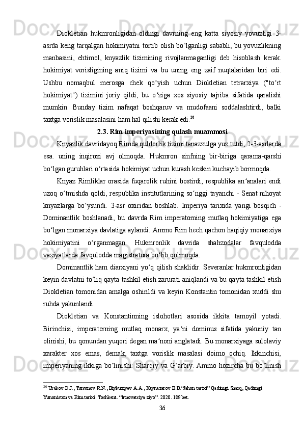 Diokletian   hukmronligidan   oldingi   davrning   eng   katta   siyosiy   yovuzligi   3-
asrda keng tarqalgan hokimiyatni tortib olish bo lganligi sababli, bu yovuzlikningʻ
manbasini,   ehtimol,   knyazlik   tizimining   rivojlanmaganligi   deb   hisoblash   kerak.
hokimiyat   vorisligining   aniq   tizimi   va   bu   uning   eng   zaif   nuqtalaridan   biri   edi.
Ushbu   nomaqbul   merosga   chek   qo yish   uchun   Diokletian   tetrarxiya   ("to rt	
ʻ ʻ
hokimiyat")   tizimini   joriy   qildi,   bu   o ziga   xos   siyosiy   tajriba   sifatida   qaralishi
ʻ
mumkin.   Bunday   tizim   nafaqat   boshqaruv   va   mudofaani   soddalashtirdi,   balki
taxtga vorislik masalasini ham hal qilishi kerak edi. 20
2.3. Rim imperiyasining qulash muammosi
Knyazlik davridayoq Rimda quldorlik tizimi tanazzulga yuz tutdi, 2-3-asrlarda
esa.   uning   inqirozi   avj   olmoqda.   Hukmron   sinfning   bir-biriga   qarama-qarshi
bo lgan guruhlari o rtasida hokimiyat uchun kurash keskin kuchayib bormoqda.	
ʻ ʻ
Knyaz   Rimliklar   orasida   fuqarolik  ruhini   bostirdi,   respublika   an analari   endi	
ʻ
uzoq o tmishda  qoldi, respublika institutlarining so nggi  tayanchi  -  Senat  nihoyat	
ʻ ʻ
knyazlarga   bo ysundi.   3-asr   oxiridan   boshlab.   Imperiya   tarixida   yangi   bosqich   -	
ʻ
Dominantlik   boshlanadi,   bu   davrda   Rim   imperatorning   mutlaq   hokimiyatiga   ega
bo lgan monarxiya davlatiga aylandi. Ammo Rim hech qachon haqiqiy monarxiya	
ʻ
hokimiyatini   o rganmagan.   Hukmronlik   davrida   shahzodalar   favqulodda	
ʻ
vaziyatlarda favqulodda magistratura bo lib qolmoqda.	
ʻ
Dominantlik ham diarxiyani yo q qilish shaklidir. Severanlar hukmronligidan	
ʻ
keyin davlatni to liq qayta tashkil etish zarurati aniqlandi va bu qayta tashkil etish	
ʻ
Diokletian tomonidan  amalga  oshirildi   va  keyin Konstantin  tomonidan  xuddi   shu
ruhda yakunlandi.
Diokletian   va   Konstantinning   islohotlari   asosida   ikkita   tamoyil   yotadi.
Birinchisi,   imperatorning   mutlaq   monarx,   ya ni   dominus   sifatida   yakuniy   tan	
ʻ
olinishi, bu qonundan yuqori degan ma noni anglatadi. Bu monarxiyaga sulolaviy	
ʻ
xarakter   xos   emas,   demak,   taxtga   vorislik   masalasi   doimo   ochiq.   Ikkinchisi,
imperiyaning   ikkiga  bo linishi:   Sharqiy   va  G arbiy.  Ammo  hozircha   bu  bo linish	
ʻ ʻ ʻ
20
  Urakov   D . J .,  Tursunov   R . N .,  Biykuziyev   A . A .,  Xaynazarov   B . B .“ Jahon   tarixi ”  Qadimgi   Sharq ,  Qadimgi  
Yunoniston   va   Rim   tarixi .  Toshkent. “Innovatsiya ziyo”. 2020. 189 bet.
36 