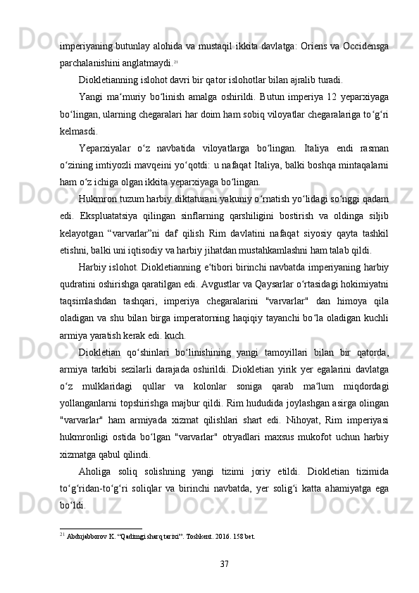 imperiyaning butunlay alohida va mustaqil ikkita davlatga: Oriens va Occidensga
parchalanishini anglatmaydi. 21
Diokletianning islohot davri bir qator islohotlar bilan ajralib turadi.
Yangi   ma muriy   bo linish   amalga   oshirildi.   Butun   imperiya   12   yeparxiyagaʻ ʻ
bo lingan, ularning chegaralari har doim ham sobiq viloyatlar chegaralariga to g ri	
ʻ ʻ ʻ
kelmasdi.
Yeparxiyalar   o z   navbatida   viloyatlarga   bo lingan.   Italiya   endi   rasman	
ʻ ʻ
o zining imtiyozli mavqeini yo qotdi: u nafaqat Italiya, balki boshqa mintaqalarni	
ʻ ʻ
ham o z ichiga olgan ikkita yeparxiyaga bo lingan.	
ʻ ʻ
Hukmron tuzum harbiy diktaturani yakuniy o rnatish yo lidagi so nggi qadam	
ʻ ʻ ʻ
edi.   Ekspluatatsiya   qilingan   sinflarning   qarshiligini   bostirish   va   oldinga   siljib
kelayotgan   “varvarlar”ni   daf   qilish   Rim   davlatini   nafaqat   siyosiy   qayta   tashkil
etishni, balki uni iqtisodiy va harbiy jihatdan mustahkamlashni ham talab qildi.
Harbiy islohot. Diokletianning e tibori birinchi navbatda imperiyaning harbiy	
ʻ
qudratini oshirishga qaratilgan edi. Avgustlar va Qaysarlar o rtasidagi hokimiyatni	
ʻ
taqsimlashdan   tashqari,   imperiya   chegaralarini   "varvarlar"   dan   himoya   qila
oladigan va shu  bilan  birga imperatorning haqiqiy tayanchi  bo la oladigan  kuchli	
ʻ
armiya yaratish kerak edi. kuch.
Diokletian   qo shinlari   bo linishining   yangi   tamoyillari   bilan   bir   qatorda,	
ʻ ʻ
armiya   tarkibi   sezilarli   darajada   oshirildi.   Diokletian   yirik   yer   egalarini   davlatga
o z   mulklaridagi   qullar   va   kolonlar   soniga   qarab   ma lum   miqdordagi	
ʻ ʻ
yollanganlarni topshirishga majbur qildi. Rim hududida joylashgan asirga olingan
"varvarlar"   ham   armiyada   xizmat   qilishlari   shart   edi.   Nihoyat,   Rim   imperiyasi
hukmronligi   ostida   bo lgan   "varvarlar"   otryadlari   maxsus   mukofot   uchun   harbiy	
ʻ
xizmatga qabul qilindi.
Aholiga   soliq   solishning   yangi   tizimi   joriy   etildi.   Diokletian   tizimida
to g ridan-to g ri   soliqlar   va   birinchi   navbatda,   yer   solig i   katta   ahamiyatga   ega	
ʻ ʻ ʻ ʻ ʻ
bo ldi.
ʻ
21
 Abdujabborov K. “Qadimgi sharq tarixi”. Toshkent. 2016. 158 bet.
37 