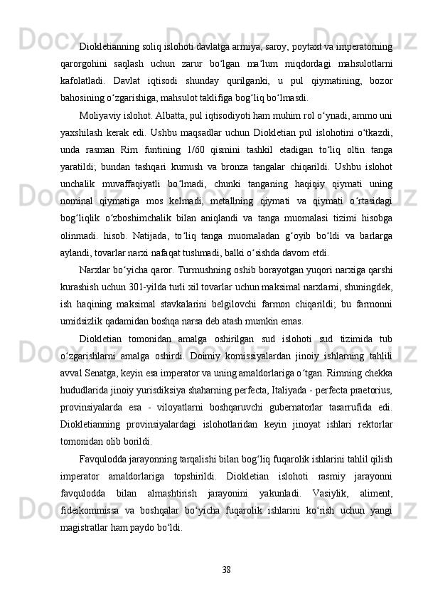 Diokletianning soliq islohoti davlatga armiya, saroy, poytaxt va imperatorning
qarorgohini   saqlash   uchun   zarur   bo lgan   ma lum   miqdordagi   mahsulotlarniʻ ʻ
kafolatladi.   Davlat   iqtisodi   shunday   qurilganki,   u   pul   qiymatining,   bozor
bahosining o zgarishiga, mahsulot taklifiga bog liq bo lmasdi.	
ʻ ʻ ʻ
Moliyaviy islohot. Albatta, pul iqtisodiyoti ham muhim rol o ynadi, ammo uni	
ʻ
yaxshilash   kerak   edi.   Ushbu   maqsadlar   uchun   Diokletian   pul   islohotini   o tkazdi,	
ʻ
unda   rasman   Rim   funtining   1/60   qismini   tashkil   etadigan   to liq   oltin   tanga	
ʻ
yaratildi;   bundan   tashqari   kumush   va   bronza   tangalar   chiqarildi.   Ushbu   islohot
unchalik   muvaffaqiyatli   bo lmadi,   chunki   tanganing   haqiqiy   qiymati   uning	
ʻ
nominal   qiymatiga   mos   kelmadi,   metallning   qiymati   va   qiymati   o rtasidagi	
ʻ
bog liqlik   o zboshimchalik   bilan   aniqlandi   va   tanga   muomalasi   tizimi   hisobga	
ʻ ʻ
olinmadi.   hisob.   Natijada,   to liq   tanga   muomaladan   g oyib   bo ldi   va   barlarga	
ʻ ʻ ʻ
aylandi, tovarlar narxi nafaqat tushmadi, balki o sishda davom etdi.	
ʻ
Narxlar bo yicha qaror. Turmushning oshib borayotgan yuqori narxiga qarshi	
ʻ
kurashish uchun 301-yilda turli xil tovarlar uchun maksimal narxlarni, shuningdek,
ish   haqining   maksimal   stavkalarini   belgilovchi   farmon   chiqarildi;   bu   farmonni
umidsizlik qadamidan boshqa narsa deb atash mumkin emas.
Diokletian   tomonidan   amalga   oshirilgan   sud   islohoti   sud   tizimida   tub
o zgarishlarni   amalga   oshirdi.   Doimiy   komissiyalardan   jinoiy   ishlarning   tahlili	
ʻ
avval Senatga, keyin esa imperator va uning amaldorlariga o tgan. Rimning chekka	
ʻ
hududlarida jinoiy yurisdiksiya shaharning perfecta, Italiyada - perfecta praetorius,
provinsiyalarda   esa   -   viloyatlarni   boshqaruvchi   gubernatorlar   tasarrufida   edi.
Diokletianning   provinsiyalardagi   islohotlaridan   keyin   jinoyat   ishlari   rektorlar
tomonidan olib borildi.
Favqulodda jarayonning tarqalishi bilan bog liq fuqarolik ishlarini tahlil qilish	
ʻ
imperator   amaldorlariga   topshirildi.   Diokletian   islohoti   rasmiy   jarayonni
favqulodda   bilan   almashtirish   jarayonini   yakunladi.   Vasiylik,   aliment,
fideikommissa   va   boshqalar   bo yicha   fuqarolik   ishlarini   ko rish   uchun   yangi	
ʻ ʻ
magistratlar ham paydo bo ldi.	
ʻ
38 