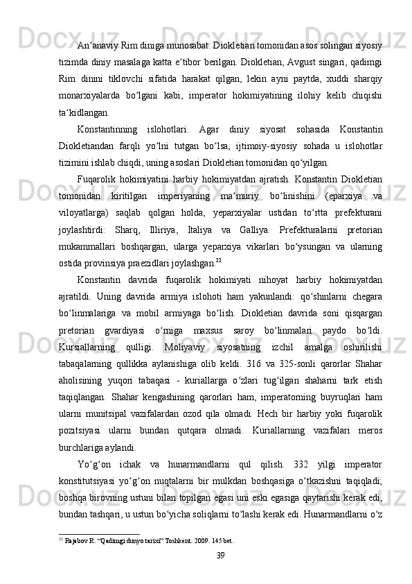 An anaviy Rim diniga munosabat. Diokletian tomonidan asos solingan siyosiyʻ
tizimda diniy masalaga katta e tibor berilgan. Diokletian, Avgust singari, qadimgi	
ʻ
Rim   dinini   tiklovchi   sifatida   harakat   qilgan,   lekin   ayni   paytda,   xuddi   sharqiy
monarxiyalarda   bo lgani   kabi,   imperator   hokimiyatining   ilohiy   kelib   chiqishi	
ʻ
ta kidlangan.	
ʻ
Konstantinning   islohotlari.   Agar   diniy   siyosat   sohasida   Konstantin
Diokletiandan   farqli   yo lni   tutgan   bo lsa,   ijtimoiy-siyosiy   sohada   u   islohotlar	
ʻ ʻ
tizimini ishlab chiqdi, uning asoslari Diokletian tomonidan qo yilgan.	
ʻ
Fuqarolik   hokimiyatini   harbiy   hokimiyatdan   ajratish.   Konstantin   Diokletian
tomonidan   kiritilgan   imperiyaning   ma muriy   bo linishini   (eparxiya   va	
ʻ ʻ
viloyatlarga)   saqlab   qolgan   holda,   yeparxiyalar   ustidan   to rtta   prefekturani	
ʻ
joylashtirdi:   Sharq,   Illiriya,   Italiya   va   Galliya.   Prefekturalarni   pretorian
mukammallari   boshqargan,   ularga   yeparxiya   vikarlari   bo ysungan   va   ularning	
ʻ
ostida provinsiya praezidlari joylashgan. 22
Konstantin   davrida   fuqarolik   hokimiyati   nihoyat   harbiy   hokimiyatdan
ajratildi.   Uning   davrida   armiya   islohoti   ham   yakunlandi:   qo shinlarni   chegara	
ʻ
bo linmalariga   va   mobil   armiyaga   bo lish.   Diokletian   davrida   soni   qisqargan	
ʻ ʻ
pretorian   gvardiyasi   o rniga   maxsus   saroy   bo linmalari   paydo   bo ldi.	
ʻ ʻ ʻ
Kursiallarning   qulligi.   Moliyaviy   siyosatning   izchil   amalga   oshirilishi
tabaqalarning   qullikka   aylanishiga   olib   keldi.   316   va   325-sonli   qarorlar   Shahar
aholisining   yuqori   tabaqasi   -   kuriallarga   o zlari   tug ilgan   shaharni   tark   etish	
ʻ ʻ
taqiqlangan.   Shahar   kengashining   qarorlari   ham,   imperatorning   buyruqlari   ham
ularni   munitsipal   vazifalardan   ozod   qila   olmadi.   Hech   bir   harbiy   yoki   fuqarolik
pozitsiyasi   ularni   bundan   qutqara   olmadi.   Kuriallarning   vazifalari   meros
burchlariga aylandi.
Yo g on   ichak   va   hunarmandlarni   qul   qilish.   332   yilgi   imperator	
ʻ ʻ
konstitutsiyasi   yo g on   nuqtalarni   bir   mulkdan   boshqasiga   o tkazishni   taqiqladi;	
ʻ ʻ ʻ
boshqa birovning ustuni bilan topilgan egasi uni eski egasiga qaytarishi kerak edi,
bundan tashqari, u ustun bo yicha soliqlarni to lashi kerak edi. Hunarmandlarni o z	
ʻ ʻ ʻ
22
 Rajabov R. “Qadimgi dunyo tarixi” Toshkent. 2009. 145 bet.
39 