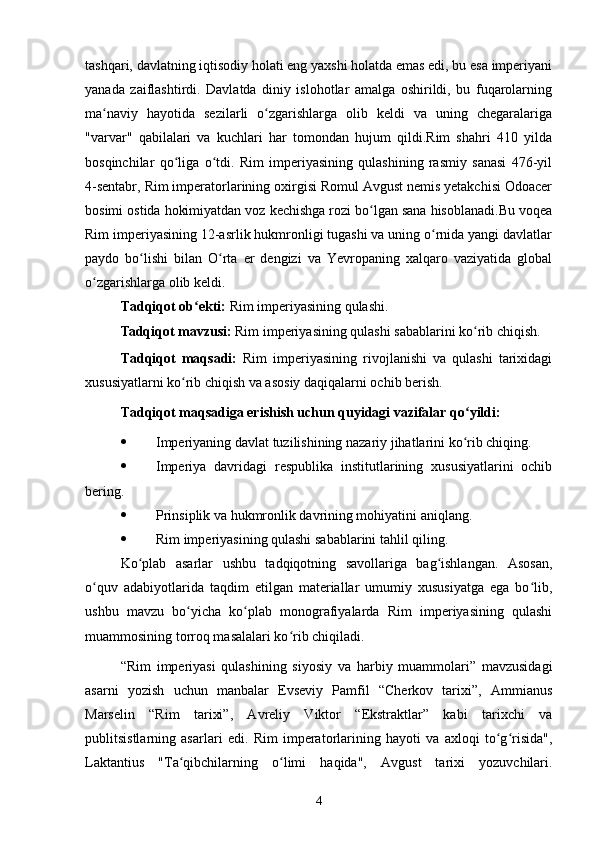 tashqari, davlatning iqtisodiy holati eng yaxshi holatda emas edi, bu esa imperiyani
yanada   zaiflashtirdi.   Davlatda   diniy   islohotlar   amalga   oshirildi,   bu   fuqarolarning
ma naviy   hayotida   sezilarli   o zgarishlarga   olib   keldi   va   uning   chegaralarigaʻ ʻ
"varvar"   qabilalari   va   kuchlari   har   tomondan   hujum   qildi.Rim   shahri   410   yilda
bosqinchilar   qo liga   o tdi.   Rim   imperiyasining   qulashining   rasmiy   sanasi   476-yil	
ʻ ʻ
4-sentabr, Rim imperatorlarining oxirgisi Romul Avgust nemis yetakchisi Odoacer
bosimi ostida hokimiyatdan voz kechishga rozi bo lgan sana hisoblanadi.Bu voqea	
ʻ
Rim imperiyasining 12-asrlik hukmronligi tugashi va uning o rnida yangi davlatlar	
ʻ
paydo   bo lishi   bilan   O rta   er   dengizi   va   Yevropaning   xalqaro   vaziyatida   global	
ʻ ʻ
o zgarishlarga olib keldi.	
ʻ
Tadqiqot ob ekti:	
ʻ  Rim imperiyasining qulashi.
Tadqiqot mavzusi:  Rim imperiyasining qulashi sabablarini ko rib chiqish.	
ʻ
Tadqiqot   maqsadi:   Rim   imperiyasining   rivojlanishi   va   qulashi   tarixidagi
xususiyatlarni ko rib chiqish va asosiy daqiqalarni ochib berish.	
ʻ
Tadqiqot maqsadiga erishish uchun quyidagi vazifalar qo yildi:	
ʻ
 Imperiyaning davlat tuzilishining nazariy jihatlarini ko rib chiqing.
ʻ
 Imperiya   davridagi   respublika   institutlarining   xususiyatlarini   ochib
bering.
 Prinsiplik va hukmronlik davrining mohiyatini aniqlang.
 Rim imperiyasining qulashi sabablarini tahlil qiling.
Ko plab   asarlar   ushbu   tadqiqotning   savollariga   bag ishlangan.   Asosan,	
ʻ ʻ
o quv   adabiyotlarida   taqdim   etilgan   materiallar   umumiy   xususiyatga   ega   bo lib,	
ʻ ʻ
ushbu   mavzu   bo yicha   ko plab   monografiyalarda   Rim   imperiyasining   qulashi	
ʻ ʻ
muammosining torroq masalalari ko rib chiqiladi.	
ʻ
“Rim   imperiyasi   qulashining   siyosiy   va   harbiy   muammolari”   mavzusidagi
asarni   yozish   uchun   manbalar   Evseviy   Pamfil   “Cherkov   tarixi”,   Ammianus
Marselin   “Rim   tarixi”,   Avreliy   Viktor   “Ekstraktlar”   kabi   tarixchi   va
publitsistlarning   asarlari   edi.   Rim   imperatorlarining   hayoti   va   axloqi   to g risida",	
ʻ ʻ
Laktantius   "Ta qibchilarning   o limi   haqida",   Avgust   tarixi   yozuvchilari.	
ʻ ʻ
4 