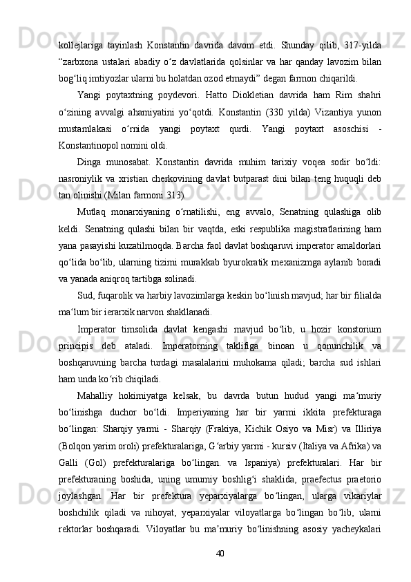 kollejlariga   tayinlash   Konstantin   davrida   davom   etdi.   Shunday   qilib,   317-yilda
“zarbxona   ustalari   abadiy   o z   davlatlarida   qolsinlar   va   har   qanday   lavozim   bilanʻ
bog liq imtiyozlar ularni bu holatdan ozod etmaydi” degan farmon chiqarildi.	
ʻ
Yangi   poytaxtning   poydevori.   Hatto   Diokletian   davrida   ham   Rim   shahri
o zining   avvalgi   ahamiyatini   yo qotdi.   Konstantin   (330   yilda)   Vizantiya   yunon	
ʻ ʻ
mustamlakasi   o rnida   yangi   poytaxt   qurdi.   Yangi   poytaxt   asoschisi   -	
ʻ
Konstantinopol nomini oldi.
Dinga   munosabat.   Konstantin   davrida   muhim   tarixiy   voqea   sodir   bo ldi:	
ʻ
nasroniylik   va   xristian   cherkovining   davlat   butparast   dini   bilan   teng   huquqli   deb
tan olinishi (Milan farmoni 313).
Mutlaq   monarxiyaning   o rnatilishi,   eng   avvalo,   Senatning   qulashiga   olib	
ʻ
keldi.   Senatning   qulashi   bilan   bir   vaqtda,   eski   respublika   magistratlarining   ham
yana pasayishi kuzatilmoqda. Barcha faol davlat boshqaruvi imperator amaldorlari
qo lida   bo lib,   ularning   tizimi   murakkab   byurokratik   mexanizmga   aylanib   boradi	
ʻ ʻ
va yanada aniqroq tartibga solinadi.
Sud, fuqarolik va harbiy lavozimlarga keskin bo linish mavjud; har bir filialda	
ʻ
ma lum bir ierarxik narvon shakllanadi.	
ʻ
Imperator   timsolida   davlat   kengashi   mavjud   bo lib,   u   hozir   konstorium	
ʻ
principis   deb   ataladi.   Imperatorning   taklifiga   binoan   u   qonunchilik   va
boshqaruvning   barcha   turdagi   masalalarini   muhokama   qiladi;   barcha   sud   ishlari
ham unda ko rib chiqiladi.	
ʻ
Mahalliy   hokimiyatga   kelsak,   bu   davrda   butun   hudud   yangi   ma muriy	
ʻ
bo linishga   duchor   bo ldi.   Imperiyaning   har   bir   yarmi   ikkita   prefekturaga	
ʻ ʻ
bo lingan:   Sharqiy   yarmi   -   Sharqiy   (Frakiya,   Kichik   Osiyo   va   Misr)   va   Illiriya
ʻ
(Bolqon yarim oroli) prefekturalariga, G arbiy yarmi - kursiv (Italiya va Afrika) va	
ʻ
Galli   (Gol)   prefekturalariga   bo lingan.   va   Ispaniya)   prefekturalari.   Har   bir	
ʻ
prefekturaning   boshida,   uning   umumiy   boshlig i   shaklida,   praefectus   praetorio	
ʻ
joylashgan.   Har   bir   prefektura   yeparxiyalarga   bo lingan,   ularga   vikariylar	
ʻ
boshchilik   qiladi   va   nihoyat,   yeparxiyalar   viloyatlarga   bo lingan   bo lib,   ularni	
ʻ ʻ
rektorlar   boshqaradi.   Viloyatlar   bu   ma muriy   bo linishning   asosiy   yacheykalari	
ʼ ʻ
40 