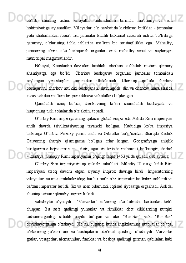 bo lib,   shuning   uchun   viloyatlar   hukmdorlari   birinchi   ma muriy   va   sudʻ ʼ
hokimiyatiga   aylanadilar.   Viloyatlar   o z   navbatida   kichikroq   birliklar   -   jamoalar	
ʻ
yoki   shaharlardan   iborat.   Bu   jamoalar   kuchli   hukumat   nazorati   ostida   bo lishiga	
ʻ
qaramay,   o zlarining   ichki   ishlarida   ma lum   bir   mustaqillikka   ega.   Mahalliy,	
ʻ ʻ
jamoaning   o zini   o zi   boshqarish   organlari   endi   mahalliy   senat   va   saylangan
ʻ ʻ
munitsipal magistratlardir.
Nihoyat,   Konstantin   davridan   boshlab,   cherkov   tashkiloti   muhim   ijtimoiy
ahamiyatga   ega   bo ldi.   Cherkov   boshqaruv   organlari   jamoalar   tomonidan	
ʻ
saylangan   yepiskoplar   tomonidan   ifodalanadi;   Ularning   qo lida   cherkov	
ʻ
boshqaruvi, cherkov mulkini boshqarish, shuningdek, din va cherkov masalalarida
suruv ustidan ma lum bir yurisdiksiya vakolatlari to plangan.	
ʻ ʻ
Qanchalik   uzoq   bo lsa,   cherkovning   ta siri   shunchalik   kuchayadi   va	
ʻ ʻ
huquqning turli sohalarida o z aksini topadi.
ʻ
G arbiy Rim imperiyasining qulashi global voqea edi. Aslida Rim imperiyasi	
ʻ
antik   davrda   tsivilizatsiyaning   tayanchi   bo lgan.   Hududiga   ko ra   imperiya	
ʻ ʻ
tarkibiga   G arbda   Pireney   yarim   oroli   va   Gibraltar   bo g ozidan   Sharqda   Kichik	
ʻ ʻ ʻ
Osiyoning   sharqiy   qismigacha   bo lgan   erlar   kirgan.   Geografiyaga   aniqlik	
ʻ
kiritganimiz   bejiz   emas   edi.   Axir,   agar   siz   tarixda   mahoratli   bo lsangiz,   darhol	
ʻ
Vizantiya (Sharqiy Rim imperiyasini o qing) faqat 1453 yilda quladi, deb aytasiz.	
ʻ
G arbiy   Rim   imperiyasining   qulashi   sabablari.   Milodiy   III   asrga   kelib   Rim	
ʻ
imperiyasi   uzoq   davom   etgan   siyosiy   inqiroz   davriga   kirdi.   Imperatorning
viloyatlari va mustamlakalaridagi har bir noibi o zi imperator bo lishni xohlardi va	
ʻ ʻ
ba zan imperator bo ldi. Siz va men bilamizki, iqtisod siyosatga ergashadi. Aslida,	
ʻ ʻ
shuning uchun iqtisodiy inqiroz keladi.
vahshiylar   o ynaydi   .   "Varvarlar"   so zining   o zi   lotincha   barbardan   kelib	
ʻ ʻ ʻ
chiqqan.   Bu   so z   qadimgi   yunonlar   va   rimliklar   chet   elliklarning   nutqini
ʻ
tushunmaganligi   sababli   paydo   bo lgan   va   ular   "Bar-Bar"   yoki   "Bar-Bar"	
ʻ
deyishayotganga o xshaydi. Xo sh, bugungi kunda inglizlarning nutqi ular bo tqa,	
ʻ ʻ ʻ
o zlarining   jo xori   uni   va   boshqalarni   iste mol   qilishiga   o xshaydi.   Varvarlar	
ʻ ʻ ʻ ʻ
gotlar, vestgotlar, alemannilar, franklar va boshqa qadimgi german qabilalari kabi
41 