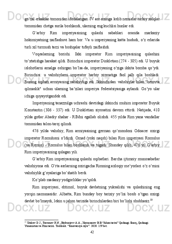 go zal erkaklar tomonidan ifodalangan. IV asr oxiriga kelib nemislar turkiy xalqlarʻ
tomonidan chetga surila boshlandi, ularning eng kuchlisi hunlar edi.
G arbiy   Rim   imperiyasining   qulashi   sabablari   orasida   markaziy	
ʻ
hokimiyatning  zaiflashuvi   ham   bor.  Va  u  imperiyaning  katta   hududi,  o z  erlarida	
ʻ
turli xil turmush tarzi va boshqalar tufayli zaiflashdi.
Voqealarning   borishi.   Ikki   imperator   Rim   imperiyasining   qulashini
to xtatishga harakat qildi. Birinchisi imperator Diokletian (274 - 305) edi. U buyuk	
ʻ
islohotlarni   amalga  oshirgan  bo lsa-da,  imperiyaning  o ziga  ikkita  bomba  qo ydi.	
ʻ ʻ ʻ
Birinchisi:   u   vahshiylarni   imperator   harbiy   xizmatiga   faol   jalb   qila   boshladi.
Buning oqibati armiyaning vahshiyligi edi. Ikkinchidan: vahshiylar bilan "bezovta
qilmaslik"   uchun   ularning   ba zilari   imperiya   federatsiyasiga   aylandi.   Go yo   ular	
ʻ ʻ
ichiga quyayotgandek edi.
Imperiyaning tanazzulga uchrashi davridagi ikkinchi muhim imperator Buyuk
Konstantin   (306   -   337)   edi.   U   Diokletian   siyosatini   davom   ettirdi.   Natijada,   410
yilda gotlar Abadiy shahar - RIMni egallab olishdi. 455 yilda Rim yana vandallar
tomonidan talon-taroj qilindi.
476   yilda   vahshiy,   Rim   armiyasining   german   qo mondoni   Odoacer   oxirgi	
ʻ
imperator  Romulusni  o ldirdi. Omad (yoki  naqsh)  bilan Rim imperiyasi  Romulus	
ʻ
(va  Remus)  -  Romulus  bilan  boshlandi   va  tugadi. Shunday  qilib,  476 yil   G arbiy	
ʻ
Rim imperiyasining qulagan yili.
G arbiy Rim imperiyasining qulashi oqibatlari. Barcha ijtimoiy munosabatlar	
ʻ
vahshiyona edi. O rta asrlarning oxirigacha Rimning axloqiy me yorlari o z o rnini	
ʻ ʻ ʻ ʻ
vahshiylik g oyalariga bo shatib berdi.	
ʻ ʻ
Ko plab madaniy yodgorliklar yo qoldi.	
ʻ ʻ
Rim   imperiyasi,   ehtimol,   buyuk   davlatning   yuksalishi   va   qulashining   eng
yorqin   namunasidir.   Albatta,   Rim   bunday   boy   tarixiy   yo lni   bosib   o tgan   oxirgi	
ʻ ʻ
davlat bo lmaydi	
ʻ , lekin u jahon tarixida birinchilardan biri bo lishi shubhasiz.	ʻ 23
23
 Urakov D.J., Tursunov R.N., Biykuziyev A.A., Xaynazarov B.B.“Jahon tarixi” Qadimgi Sharq, Qadimgi 
Yunoniston va Rim tarixi.  Toshkent. “Innovatsiya ziyo”. 2020.  159 bet.
42 
