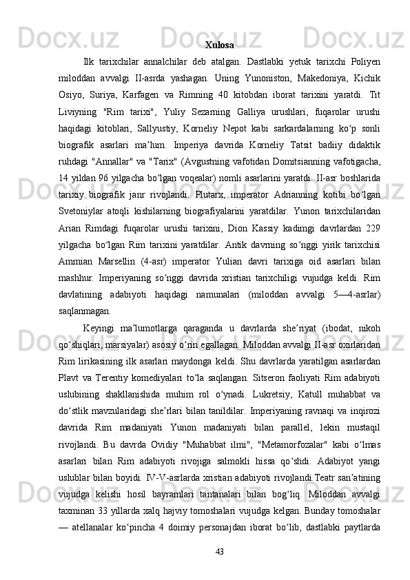 Xulosa
Ilk   tarixchilar   annalchilar   deb   atalgan.   Dastlabki   yetuk   tarixchi   Poliyen
miloddan   avvalgi   II-asrda   yashagan.   Uning   Yunoniston,   Makedoniya,   Kichik
Osiyo,   Suriya,   Karfagen   va   Rimning   40   kitobdan   iborat   tarixini   yaratdi.   Tit
Liviyning   "Rim   tarixi",   Yuliy   Sezarning   Galliya   urushlari,   fuqarolar   urushi
haqidagi   kitoblari,   Sallyustiy,   Korneliy   Nepot   kabi   sarkardalarning   ko p   sonliʻ
biografik   asarlari   ma lum.   Imperiya   davrida   Korneliy   Tatsit   badiiy   didaktik	
ʼ
ruhdagi   "Annallar"  va "Tarix" (Avgustning  vafotidan  Domitsianning  vafotigacha,
14 yildan 96 yilgacha bo lgan voqealar) nomli asarlarini yaratdi. II-asr boshlarida	
ʻ
tarixiy   biografik   janr   rivojlandi.   Plutarx,   imperator   Adrianning   kotibi   bo lgan	
ʻ
Svetoniylar   atoqli   kishilarning   biografiyalarini   yaratdilar.   Yunon   tarixchilaridan
Arian   Rimdagi   fuqarolar   urushi   tarixini,   Dion   Kassiy   kadimgi   davrlardan   229
yilgacha   bo lgan   Rim   tarixini   yaratdilar.   Antik   davrning   so nggi   yirik   tarixchisi	
ʻ ʻ
Ammian   Marsellin   (4-asr)   imperator   Yulian   davri   tarixiga   oid   asarlari   bilan
mashhur.   Imperiyaning   so nggi   davrida   xristian   tarixchiligi   vujudga   keldi.   Rim	
ʻ
davlatining   adabiyoti   haqidagi   namunalari   (miloddan   avvalgi   5—4-asrlar)
saqlanmagan. 
Keyingi   ma lumotlarga   qaraganda   u   davrlarda   she riyat   (ibodat,   nikoh	
ʼ ʼ
qo shiqlari, marsiyalar) asosiy o rin egallagan. Miloddan avvalgi II-asr oxirlaridan	
ʻ ʻ
Rim   lirikasining   ilk   asarlari   maydonga   keldi.   Shu   davrlarda   yaratilgan   asarlardan
Plavt   va   Terentiy   komediyalari   to la   saqlangan.   Sitseron   faoliyati   Rim   adabiyoti	
ʻ
uslubining   shakllanishida   muhim   rol   o ynadi.   Lukretsiy,   Katull   muhabbat   va	
ʻ
do stlik   mavzularidagi   she rlari   bilan   tanildilar.   Imperiyaning   ravnaqi   va   inqirozi	
ʻ ʼ
davrida   Rim   madaniyati   Yunon   madaniyati   bilan   parallel,   lekin   mustaqil
rivojlandi.   Bu   davrda   Ovidiy   "Muhabbat   ilmi",   "Metamorfozalar"   kabi   o lmas	
ʻ
asarlari   bilan   Rim   adabiyoti   rivojiga   salmokli   hissa   qo shdi.   Adabiyot   yangi	
ʻ
uslublar bilan boyidi. IV-V-asrlarda xristian adabiyoti rivojlandi.Teatr san atining	
ʼ
vujudga   kelishi   hosil   bayramlari   tantanalari   bilan   bog liq.   Miloddan   avvalgi	
ʻ
taxminan 33 yillarda xalq hajviy tomoshalari vujudga kelgan. Bunday tomoshalar
—   atellanalar   ko pincha   4   doimiy   personajdan   iborat   bo lib,   dastlabki   paytlarda	
ʻ ʻ
43 