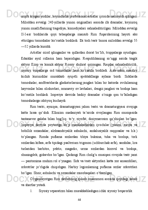 niqob kiygan yoshlar, keyinchalik professional artistlar ijrosida namoyish qilingan.
Miloddan   avvalgi   240-yillarda   yunon   originallari   asosida   ilk   dramalar,   keyinroq
yunon mualliflarining tragediya, komediyalari sahnalashtirilgan. Miloddan avvalgi
II-I-asr   boshlarida   quyi   tabaqalarga   mansub   Rim   fuqarolarining   hayoti   aks
ettirilgan tomoshalar ko rsatila boshladi. Ilk tosh teatr binosi miloddan avvalgi 55ʻ
—52 yillarda kuriddi. 
Artistlar   ozod   qilinganlar   va   qullardan   iborat   bo lib,   truppalarga   uyushgan.	
ʻ
Erkaklar   ayol   rollarini   ham   bajarishgan.   Respublikaning   so nggi   asrida   tragik	
ʻ
aktyor   Ezop   va   komik   aktyor   Rossiy   shuhrat   qozongan.   Raqslar   sahnalashtirildi,
siyosiy   voqealarga   oid   tomoshalar   ham   ko rsatila   boshladi.   Asta-sekin   maishiy	
ʻ
kichik   kurinishlar   murakkab   syujetli   spektakllarga   aylana   bordi.   Sirklarda
tomoshalar,  amfiteatrlarda  gladiatorlarning  janglari  bilan  bir   katorda  ovchilarning
hayvonlar bilan olishuvlari, ommaviy ov lavhalari, dengiz janglari va boshqa ham
ko rsatila   boshladi.   Imperiya   davrida   badiiy   dramalar   o rniga   qon   to kiladigan	
ʻ ʻ ʻ
tomoshalarga ishtiyoq kuchaydi. 
Rim   teatri,   ayniqsa,   dramaturgiyasi   jahon   teatri   va   dramaturgiyasi   rivojiga
katta   hissa   qo shdi.   Ellinizm   madaniyati   ta sirida   rivojlangan   Rim   musiqasida	
ʻ ʼ
tantanavor   galaba   bilan   bog liq-   to y,   ziyofat,   diniymarosim   qo shiqlari   bo lgan.	
ʻ ʻ ʻ ʻ
Imperiya   davrida   poytaxtga   ko p   mamlakatlardan   ijrochilar   (yunon,   suriya   va	
ʻ
bobillik   sozandalar,   aleksandriyalik   ashulachi,   andalusiyalik   raqqosalar   va   h.k.)
to plangan.   Rimda   puflama   sozlardan   tibiya   buksina,   tuba   va   boshqa,   torli	
ʻ
sozlardan kifara, arfa tipidagi psalterium trigonon (uchburchak arfa), sambika, lira
turlaridan   barbitos,   pektis,   magadis,   urma   sozlardan   kimvol   va   boshqa,
shuningdek, gidravlos bo lgan. Qadimgi Rim cholg u musiqasi rivojida teatr janri	
ʻ ʻ
— pantomima muhim rol o ynagan. Sirk va teatr aktyorlari katta xor ansambllari,	
ʻ
orkestrlar   jo rligida   chiqishgan.   Harbiy   legionlarning   puflama   sozlar   orkestrlari	
ʻ
bo lgan. Shoir, ashulachi va sozandalar musobaqalari o tkazilgan. 	
ʻ ʻ
O rganilayotgan Rim davlatining qulash muammosi asosida quyidagi sabab	
ʻ
va shartlar yotadi.
1. Siyosiy separatizm bilan murakkablashgan ichki siyosiy beqarorlik.
44 