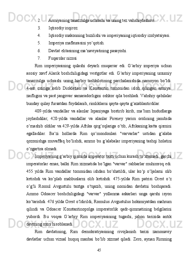 2. Armiyaning tanazzulga uchrashi va uning tez vahshiylashuvi.
3. Iqtisodiy inqiroz.
4. Iqtisodiy makonning buzilishi va imperiyaning iqtisodiy izolyatsiyasi.
5. Imperiya mafkurasini yo qotish.ʻ
6. Davlat elitasining ma naviyatining pasayishi.	
ʻ
7. Fuqarolar nizosi
Rim   imperiyasining   qulashi   deyarli   muqarrar   edi.   G arbiy   imperiya   uchun	
ʻ
asosiy   xavf   Alarik   boshchiligidagi   vestgotlar   edi.   G arbiy   imperiyaning   umumiy	
ʻ
tanazzulga   uchrashi   uning   harbiy   tashkilotining   parchalanishida   namoyon   bo ldi.	
ʻ
4-asr   oxiriga   kelib   Diokletian   va   Konstantin   tomonidan   isloh   qilingan   armiya.
zaifligini va past jangovar samaradorligini oshkor qila boshladi. Vahshiy qabilalar
bunday qulay fursatdan foydalanib, rimliklarni qayta-qayta g azablantirdilar.	
ʻ
409-yilda   vandallar   va   alanlar   Ispaniyaga   bostirib   kirib,   ma lum   hududlarga	
ʻ
joylashdilar;   420-yilda   vandallar   va   alanlar   Pireney   yarim   orolining   janubida
o rnashib oldilar va 429-yilda Afrika qirg oqlariga o tib, Afrikaning katta qismini	
ʻ ʻ ʻ
egalladilar.   Ba zi   hollarda   Rim   qo mondonlari   "varvarlar"   ustidan   g alaba	
ʻ ʻ ʻ
qozonishga   muvaffaq   bo lishdi,   ammo   bu   g alabalar   imperiyaning   tashqi   holatini	
ʻ ʻ
o zgartira olmadi.	
ʻ
Imperiyaning g arbiy qismida imperator taxti uchun kurash to xtamadi, garchi	
ʻ ʻ
imperatorlar emas, balki Rim xizmatida bo lgan "varvar" rahbarlar muhimroq edi.	
ʻ
455   yilda   Rim   vandallar   tomonidan   ishdan   bo shatildi,   ular   ko p   o ljalarni   olib	
ʻ ʻ ʻ
ketishdi   va   ko plab   mahbuslarni   olib   ketishdi.   475-yilda   Rim   patrisi   Orest   o z	
ʻ ʻ
o g li   Romul   Avgustulu   taxtga   o tqazib,   uning   nomidan   davlatni   boshqaradi.	
ʻ ʻ ʻ
Ammo   Odoacer   boshchiligidagi   "varvar"   yollanma   askarlari   unga   qarshi   isyon
ko tarishdi. 476 yilda Orest o ldirildi, Romulus Avgustulus hokimiyatdan mahrum
ʻ ʻ
qilindi   va   Odoacer   Konstantinopolga   imperatorlik   qadr-qimmatining   belgilarini
yubordi.   Bu   voqea   G arbiy   Rim   imperiyasining   tugashi,   jahon   tarixida   antik	
ʻ
davrning oxiri hisoblanadi.
Rim   davlatining,   Rim   demokratiyasining   rivojlanish   tarixi   zamonaviy
davlatlar   uchun   vizual   huquq   manbai   bo lib   xizmat   qiladi.   Zero,   aynan   Rimning	
ʻ
45 