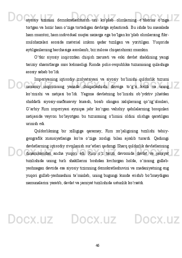 siyosiy   tizimini   demokratlashtirish   uni   ko plab   olimlarning   e tiborini   o zigaʻ ʻ ʻ
tortgan va hozir ham o ziga tortadigan davlatga aylantiradi. Bu ishda bu masalada	
ʻ
ham mumtoz, ham individual nuqtai nazarga ega bo lgan ko plab olimlarning fikr-	
ʻ ʻ
mulohazalari   asosida   material   imkon   qadar   tuzilgan   va   yoritilgan.   Yuqorida
aytilganlarning barchasiga asoslanib, biz xulosa chiqarishimiz mumkin.
O tkir   siyosiy   inqirozdan   chiqish   zarurati   va   eski   davlat   shaklining   yangi	
ʻ
tarixiy   sharoitlarga   mos   kelmasligi   Rimda   polis-respublika   tuzumining   qulashiga
asosiy sabab bo ldi.	
ʻ
Imperiyaning   iqtisodiy   izolyatsiyasi   va   siyosiy   bo linishi   quldorlik   tuzumi	
ʻ
umumiy   inqirozining   yanada   chuqurlashishi   davriga   to g ri   keldi   va   uning	
ʻ ʻ
ko rinishi   va   natijasi   bo ldi.   Yagona   davlatning   bo linishi   ob yektiv   jihatdan	
ʻ ʻ ʻ ʼ
shiddatli   siyosiy-mafkuraviy   kurash,   bosib   olingan   xalqlarning   qo zg olonlari,	
ʻ ʻ
G arbiy   Rim   imperiyasi   ayniqsa   jabr   ko rgan   vahshiy   qabilalarning   bosqinlari	
ʻ ʻ
natijasida   vayron   bo layotgan   bu   tuzumning   o limini   oldini   olishga   qaratilgan	
ʻ ʻ
urinish edi.
Quldorlikning   bir   xilligiga   qaramay,   Rim   xo jaligining   tuzilishi   tabiiy-	
ʻ
geografik   xususiyatlariga   ko ra   o ziga   xosligi   bilan   ajralib   turardi.   Qadimgi	
ʻ ʻ
davlatlarning iqtisodiy rivojlanish sur atlari qadimgi Sharq quldorlik davlatlarining	
ʻ
dinamikasidan   ancha   yuqori   edi.   Rim   o z   tarixi   davomida   davlat   va   jamiyat	
ʻ
tuzilishida   uning   turli   shakllarini   boshdan   kechirgan   holda,   o zining   gullab-	
ʻ
yashnagan davrida esa siyosiy tizimning demokratlashuvini va madaniyatning eng
yuqori   gullab-yashnashini   ta minlab,   uning   bugungi   kunda   erishib   bo lmaydigan	
ʼ ʻ
namunalarini yaratib, davlat va jamiyat tuzilishida ustunlik ko rsatdi.	
ʻ
46 