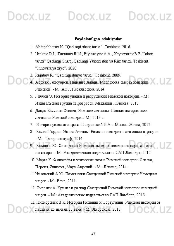 Foydalanilgan  adabiyotlar
1. Abdujabborov K. “Qadimgi sharq tarixi”.  Toshkent. 2016. 
2. Urakov D.J., Tursunov R.N., Biykuziyev A.A., Xaynazarov B.B.“Jahon 
tarixi” Qadimgi Sharq, Qadimgi Yunoniston va Rim tarixi. Toshkent. 
“Innovatsiya ziyo”. 2020. 
3. Rajabov R. “Qadimgi dunyo tarixi” Toshkent.  2009. 
4. Адриан Голсуорси. Падение Запада. Медленная смерть империй 
Римской. - М.: АСТ, Неоклассика, 2014.
5. Гиббон  Э. История упадка и разрушения Римской империи. - М.: 
Издательская группа «Прогресс», Маданият, Ювента, 2010.
6. Дандо-Коллинз Стивен, Римские легионы. Полная история всех 
легионов Римской империи. М., 2013 г.
7.  История римского права. Покровский И.А. - Минск: Жатва, 2012.
8.  Колин Гордон. Эпоха Аттилы. Римская империя – это эпоха варваров. 
- М.: Центрполиграф, 2014.
9.  Комлева Ю. Священная Римская империя немецкого народа – это 
новая эра. – М.: Академическое издательство ЛАП Ламберт, 2010.
10.  Марта К. Философы и этические поэты Римской империи. Сенека, 
Персия, Эпиктет, Марк Аврелий. - М.: Ленанд, 2014.
11. Низовский А.Ю. Памятники Священной Римской империи Немецкая 
нация. - М.: Вече, 2011.
12.  Охорзин А. Кризис и распад Священной Римской империи немецкой 
нации. – М.: Академическое издательство ЛАП Ламберт, 2013.
13.  Пискорский В.К. История Испании и Португалии. Римская империя от
падения до начала 20 века. - М.: Либроком, 2012.
47 