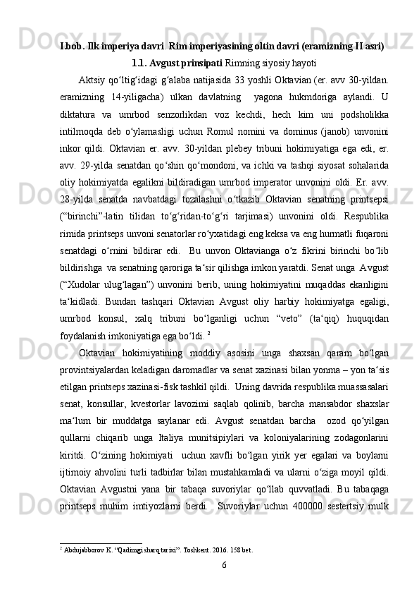 I.bob. Ilk imperiya davri .  Rim imperiyasining oltin davri (eramizning II asri)
1.1. Avgust prinsipati  Rimning siyosiy hayoti
Aktsiy qo ltig idagi g alaba natijasida 33 yoshli Oktavian (er. avv 30-yildan.ʻ ʻ ʻ
eramizning   14-yiligacha)   ulkan   davlatning     yagona   hukmdoriga   aylandi.   U
diktatura   va   umrbod   senzorlikdan   voz   kechdi,   hech   kim   uni   podsholikka
intilmoqda   deb   o ylamasligi   uchun   Romul   nomini   va   dominus   (janob)   unvonini	
ʻ
inkor   qildi.   Oktavian   er.   avv.   30-yildan   plebey   tribuni   hokimiyatiga   ega   edi,   er.
avv.  29-yilda   senatdan  qo shin  qo mondoni,  va  ichki  va  tashqi   siyosat   sohalarida	
ʻ ʻ
oliy   hokimiyatda   egalikni   bildiradigan   umrbod   imperator   unvonini   oldi.   Er.   avv.
28-yilda   senatda   navbatdagi   tozalashni   o tkazib   Oktavian   senatning   printsepsi	
ʻ
(“birinchi”-latin   tilidan   to g ridan-to g ri   tarjimasi)   unvonini   oldi.   Respublika	
ʻ ʻ ʻ ʻ
rimida printseps unvoni senatorlar ro yxatidagi eng keksa va eng hurmatli fuqaroni	
ʻ
senatdagi   o rnini   bildirar   edi.     Bu   unvon   Oktavianga   o z   fikrini   birinchi   bo lib	
ʻ ʻ ʻ
bildirishga  va senatning qaroriga ta sir qilishga imkon yaratdi. Senat unga  Avgust	
ʻ
(“Xudolar   ulug lagan”)   unvonini   berib,   uning   hokimiyatini   muqaddas   ekanligini	
ʻ
ta kidladi.   Bundan   tashqari   Oktavian   Avgust   oliy   harbiy   hokimiyatga   egaligi,	
ʻ
umrbod   konsul,   xalq   tribuni   bo lganligi   uchun   “veto”   (ta qiq)   huquqidan	
ʻ ʻ
foydalanish imkoniyatiga ega bo ldi. 	
ʻ 2
Oktavian   hokimiyatining   moddiy   asosini   unga   shaxsan   qaram   bo lgan	
ʻ
provintsiyalardan keladigan daromadlar va senat xazinasi bilan yonma – yon ta sis
ʻ
etilgan printseps xazinasi-fisk tashkil qildi.  Uning davrida respublika muassasalari
senat,   konsullar,   kvestorlar   lavozimi   saqlab   qolinib,   barcha   mansabdor   shaxslar
ma lum   bir   muddatga   saylanar   edi.   Avgust   senatdan   barcha     ozod   qo yilgan	
ʻ ʻ
qullarni   chiqarib   unga   Italiya   munitsipiylari   va   koloniyalarining   zodagonlarini
kiritdi.   O zining   hokimiyati     uchun   xavfli   bo lgan   yirik   yer   egalari   va   boylarni	
ʻ ʻ
ijtimoiy   ahvolini   turli   tadbirlar   bilan  mustahkamladi   va   ularni   o ziga  moyil   qildi.	
ʻ
Oktavian   Avgustni   yana   bir   tabaqa   suvoriylar   qo llab   quvvatladi.   Bu   tabaqaga	
ʻ
printseps   muhim   imtiyozlarni   berdi.     Suvoriylar   uchun   400000   sestertsiy   mulk
2
 Abdujabborov K. “Qadimgi sharq tarixi”. Toshkent.  2016. 158  bet .
6 