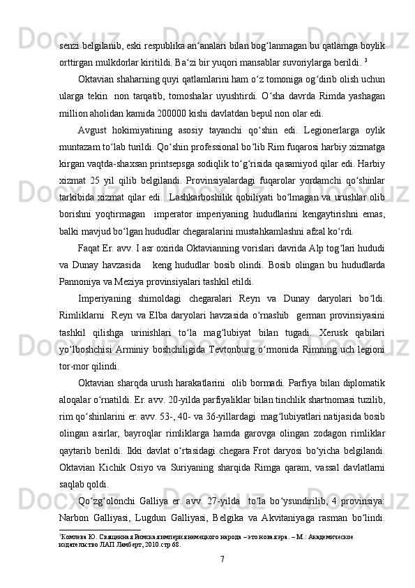 senzi belgilanib, eski respublika an analari bilan bog lanmagan bu qatlamga boylikʻ ʻ
orttirgan mulkdorlar kiritildi. Ba zi bir yuqori mansablar suvoriylarga berildi. 	
ʻ 3
Oktavian shaharning quyi qatlamlarini ham o z tomoniga og dirib olish uchun	
ʻ ʻ
ularga   tekin     non   tarqatib,   tomoshalar   uyushtirdi.   O sha   davrda   Rimda   yashagan	
ʻ
million aholidan kamida 200000 kishi davlatdan bepul non olar edi. 
Avgust   hokimiyatining   asosiy   tayanchi   qo shin   edi.   Legionerlarga   oylik	
ʻ
muntazam to lab turildi. Qo shin professional bo lib Rim fuqarosi harbiy xizmatga	
ʻ ʻ ʻ
kirgan vaqtda-shaxsan printsepsga sodiqlik to g risida qasamiyod qilar edi. Harbiy	
ʻ ʻ
xizmat   25   yil   qilib   belgilandi.   Provinsiyalardagi   fuqarolar   yordamchi   qo shinlar	
ʻ
tarkibida xizmat  qilar  edi.   Lashkarboshilik qobiliyati  bo lmagan va urushlar  olib	
ʻ
borishni   yoqtirmagan     imperator   imperiyaning   hududlarini   kengaytirishni   emas,
balki mavjud bo lgan hududlar chegaralarini mustahkamlashni afzal ko rdi. 	
ʻ ʻ
Faqat Er. avv. I asr oxirida Oktavianning vorislari davrida Alp tog lari hududi	
ʻ
va   Dunay   havzasida       keng   hududlar   bosib   olindi.   Bosib   olingan   bu   hududlarda
Pannoniya va Meziya provinsiyalari tashkil etildi.
Imperiyaning   shimoldagi   chegaralari   Reyn   va   Dunay   daryolari   bo ldi.	
ʻ
Rimliklarni     Reyn   va   Elba   daryolari   havzasida   o rnashib     german   provinsiyasini	
ʻ
tashkil   qilishga   urinishlari   to la   mag lubiyat   bilan   tugadi.   Xerusk   qabilari	
ʻ ʻ
yo lboshchisi   Arminiy   boshchiligida   Tevtonburg   o rmonida   Rimning   uch   legioni	
ʻ ʻ
tor-mor qilindi.
Oktavian sharqda urush harakatlarini   olib bormadi. Parfiya bilan diplomatik
aloqalar o rnatildi. Er. avv. 20-yilda parfiyaliklar bilan tinchlik shartnomasi tuzilib,	
ʻ
rim qo shinlarini er. avv. 53-, 40- va 36-yillardagi  mag lubiyatlari natijasida bosib	
ʻ ʻ
olingan   asirlar,   bayroqlar   rimliklarga   hamda   garovga   olingan   zodagon   rimliklar
qaytarib   berildi.   Ikki   davlat   o rtasidagi   chegara   Frot   daryosi   bo yicha   belgilandi.	
ʻ ʻ
Oktavian   Kichik   Osiyo   va   Suriyaning   sharqida   Rimga   qaram,   vassal   davlatlarni
saqlab qoldi.  
Qo zg olonchi   Galliya   er.   avv.   27-yilda     to la   bo ysundirilib,   4   provinsiya:	
ʻ ʻ ʻ ʻ
Narbon   Galliyasi,   Lugdun   Galliyasi,   Belgika   va   Akvitaniyaga   rasman   bo lindi.	
ʻ
3
Комлева Ю. Священная Римская империя немецкого народа – это новая эра. – М.: Академическое 
издательство ЛАП Ламберт, 2010. стр 68 .
7 