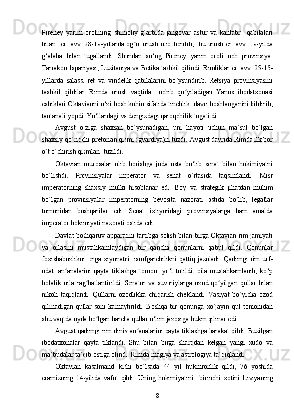 Pireney   yarim   orolining   shimoliy-g arbida   jangovar   astur   va   kantabr     qabilalariʻ
bilan    er.  avv.   28-19-yillarda   og ir   urush   olib   borilib,    bu  urush   er.  avv.   19-yilda	
ʻ
g alaba   bilan   tugallandi.   Shundan   so ng   Pireney   yarim   oroli   uch   provinsiya:	
ʻ ʻ
Tarrakon Ispaniyasi, Luzitaniya va Betika tashkil qilindi. Rimliklar er. avv. 25-15-
yillarda   salass,   ret   va   vindelik   qabilalarini   bo ysundirib,   Retsiya   provinsiyasini	
ʻ
tashkil   qildilar.   Rimda   urush   vaqtida     ochib   qo yiladigan   Yanus   ibodatxonasi	
ʻ
eshiklari Oktavianni o zi bosh kohin sifatida tinchlik  davri boshlanganini bildirib,	
ʻ
tantanali yopdi. Yo llardagi va dengizdagi qaroqchilik tugatildi. 	
ʻ
Avgust   o ziga   shaxsan   bo ysunadigan,   uni   hayoti   uchun   ma sul   bo lgan	
ʻ ʻ ʻ ʻ
shaxsiy qo riqchi pretorian qismi (gvardiya)ni tuzdi. Avgust davrida Rimda ilk bor	
ʻ
o t o chirish qismlari  tuzildi. 	
ʻ ʻ
Oktavian   murosalar   olib   borishga   juda   usta   bo lib   senat   bilan   hokimiyatni	
ʻ
bo lishdi.  	
ʻ Provinsiyalar   imperator   va   senat   o rtasida   taqsimlandi.   Misr	ʻ
imperatorning   shaxsiy   mulki   hisoblanar   edi.   Boy   va   strategik   jihatdan   muhim
bo lgan   provinsiyalar   imperatorning   bevosita   nazorati   ostida   bo lib,   legatlar	
ʻ ʻ
tomonidan   boshqarilar   edi.   Senat   ixtiyoridagi   provinsiyalarga   ham   amalda
imperator hokimiyati nazorati ostida edi.  
Davlat boshqaruv apparatini tartibga solish bilan birga Oktavian rim jamiyati
va   oilasini   mustahkamlaydigan   bir   qancha   qonunlarni   qabul   qildi.   Qonunlar
foxishabozlikni,   erga   xiyonatni,   isrofgarchilikni   qattiq   jazoladi.   Qadimgi   rim   urf-
odat,   an analarini   qayta   tiklashga   tomon     yo l   tutildi,   oila   mustahkamlanib,   ko p	
ʻ ʻ ʻ
bolalik   oila   rag batlantirildi.   Senator   va   suvoriylarga   ozod   qo yilgan   qullar   bilan	
ʻ ʻ
nikoh   taqiqlandi.   Qullarni   ozodlikka   chiqarish   cheklandi.   Vasiyat   bo yicha   ozod	
ʻ
qilinadigan   qullar   soni   kamaytirildi.   Boshqa   bir   qonunga   xo jayin   qul   tomonidan	
ʻ
shu vaqtda uyda bo lgan barcha qullar o lim jazosiga hukm qilinar edi.	
ʻ ʻ
Avgust qadimgi rim diniy an analarini qayta tiklashga harakat qildi. Buzilgan	
ʻ
ibodatxonalar   qayta   tiklandi.   Shu   bilan   birga   sharqdan   kelgan   yangi   xudo   va
ma budalar ta qib ostiga olindi. Rimda magiya va astrologiya ta qiqlandi.	
ʻ ʻ ʻ
Oktavian   kasalmand   kishi   bo lsada   44   yil   hukmronlik   qildi,   76   yoshida	
ʻ
eramizning   14-yilida   vafot   qildi.   Uning   hokimiyatini     birinchi   xotini   Liviyaning
8 