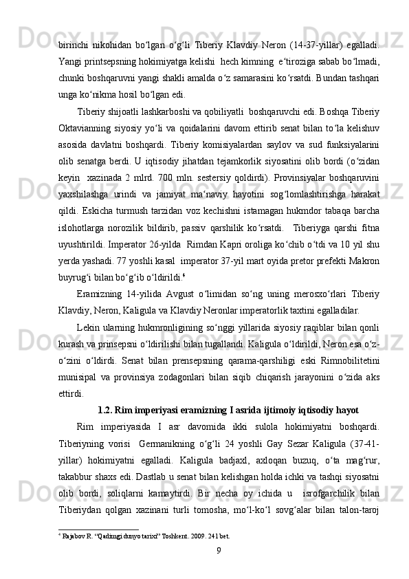 birinchi   nikohidan   bo lgan   o g li   Tiberiy   Klavdiy   Neron   (14-37-yillar)   egalladi.ʻ ʻ ʻ
Yangi printsepsning hokimiyatga kelishi  hech kimning  e tiroziga sabab bo lmadi,	
ʻ ʻ
chunki boshqaruvni yangi shakli amalda o z samarasini ko rsatdi. Bundan tashqari	
ʻ ʻ
unga ko nikma hosil bo lgan edi.	
ʻ ʻ
Tiberiy shijoatli lashkarboshi va qobiliyatli  boshqaruvchi edi. Boshqa Tiberiy
Oktavianning  siyosiy   yo li  va  qoidalarini   davom  ettirib  senat  bilan  to la  kelishuv	
ʻ ʻ
asosida   davlatni   boshqardi.   Tiberiy   komisiyalardan   saylov   va   sud   funksiyalarini
olib   senatga   berdi.   U   iqtisodiy   jihatdan   tejamkorlik   siyosatini   olib   bordi   (o zidan	
ʻ
keyin     xazinada   2   mlrd.   700   mln.   sestersiy   qoldirdi).   Provinsiyalar   boshqaruvini
yaxshilashga   urindi   va   jamiyat   ma naviy   hayotini   sog lomlashtirishga   harakat	
ʻ ʻ
qildi.   Eskicha   turmush   tarzidan   voz   kechishni   istamagan   hukmdor   tabaqa   barcha
islohotlarga   norozilik   bildirib,   passiv   qarshilik   ko rsatdi.     Tiberiyga   qarshi   fitna	
ʻ
uyushtirildi. Imperator 26-yilda   Rimdan Kapri oroliga ko chib o tdi va 10 yil shu	
ʻ ʻ
yerda yashadi. 77 yoshli kasal  imperator 37-yil mart oyida pretor prefekti Makron
buyrug i bilan bo g ib o ldirildi.	
ʻ ʻ ʻ ʻ 4
Eramizning   14-yilida   Avgust   o limidan   so ng   uning   merosxo rlari   Tiberiy	
ʻ ʻ ʻ
Klavdiy, Neron, Kaligula va Klavdiy Neronlar imperatorlik taxtini egalladilar.
Lekin ularning hukmronligining so nggi  yillarida siyosiy raqiblar bilan qonli	
ʻ
kurash va prinsepsni o ldirilishi bilan tugallandi. Kaligula o ldirildi, Neron esa o z-	
ʻ ʻ ʻ
o zini   o ldirdi.   Senat   bilan   prensepsning   qarama-qarshiligi   eski   Rimnobilitetini	
ʻ ʻ
munisipal   va   provinsiya   zodagonlari   bilan   siqib   chiqarish   jarayonini   o zida   aks	
ʻ
ettirdi.
1.2. Rim imperiyasi eramizning I asrida  ijtimoiy iqtisodiy hayot
Rim   imperiyasida   I   asr   davomida   ikki   sulola   hokimiyatni   boshqardi.
Tiberiyning   vorisi     Germanikning   o g li   24   yoshli   Gay   Sezar   Kaligula   (37-41-	
ʻ ʻ
yillar)   hokimiyatni   egalladi.   Kaligula   badjaxl,   axloqan   buzuq,   o ta   mag rur,	
ʻ ʻ
takabbur shaxs edi. Dastlab u senat bilan kelishgan holda ichki va tashqi siyosatni
olib   bordi,   soliqlarni   kamaytirdi.   Bir   necha   oy   ichida   u     isrofgarchilik   bilan
Tiberiydan   qolgan   xazinani   turli   tomosha,   mo l-ko l   sovg alar   bilan   talon-taroj	
ʻ ʻ ʻ
4
 Rajabov R. “Qadimgi dunyo tarixi” Toshkent. 2009. 241 bet.
9 
