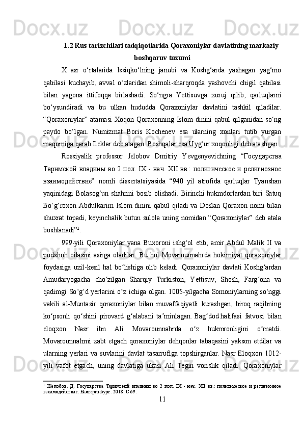 1.2 Rus tarixchilari tadqiqotlarida Qoraxoniylar davlatining markaziy
boshqaruv tuzumi
X   asr   o‘rtalarida   Issiqko‘lning   janubi   va   Koshg‘arda   yashagan   yag‘mo
qabilasi   kuchayib,   avval   o‘zlaridan   shimoli-sharqroqda   yashovchi   chigil   qabilasi
bilan   yagona   ittifoqqa   birlashadi.   So‘ngra   Yettisuvga   xuruj   qilib,   qarluqlarni
bo‘ysundiradi   va   bu   ulkan   hududda   Qoraxoniylar   davlatini   tashkil   qiladilar.
“Qoraxoniylar”   atamasi  Xoqon  Qoraxonning  Islom  dinini   qabul   qilganidan  so‘ng
paydo   bo‘lgan.   Numizmat   Boris   Kochenev   esa   ularning   xonlari   tutib   yurgan
maqomiga qarab Ileklar deb atagan. Boshqalar esa Uyg‘ur xoqonligi deb atashgan. 
Rossiyalik   professor   Jelobov   Dmitriy   Yevgenyevichning   “ Государства
Таримской   впадины   во   2   пол . IX -   нач . XII   вв .:   политическое   и   религиозное
взаимодействие ”   nomli   dissertatsiyasida   “940   yil   atrofida   qarluqlar   Tyanshan
yaqinidagi Bolasog‘un shahrini  bosib olishadi. Birinchi hukmdorlardan biri Satuq
Bo‘g‘roxon Abdulkarim  Islom  dinini qabul  qiladi va Doslan Qoraxon nomi  bilan
shuxrat topadi, keyinchalik butun sulola uning nomidan “Qoraxoniylar” deb atala
boshlanadi” 1
.
999-yili   Qoraxoniylar   yana   Buxoroni   ishg ol   etib,   amir   Abdul   Malik   II   vaʻ
podshoh   oilasini   asirga  oladilar.   Bu   hol   Movarounnahrda   hokimiyat   qoraxoniylar
foydasiga   uzil-kesil   hal   bo lishiga   olib   keladi.   Qoraxoniylar   davlati   Koshg ardan	
ʻ ʻ
Amudaryogacha   cho zilgan   Sharqiy   Turkiston,   Yettisuv,   Shosh,   Farg ona   va	
ʻ ʻ
qadimgi So g d yerlarini o z ichiga olgan. 1005-yilgacha Somoniylarning so nggi	
ʻ ʻ ʻ ʻ
vakili   al-Muntasir   qoraxoniylar   bilan   muvaffaqiyatli   kurashgan,   biroq   raqibning
ko psonli   qo shini   pirovard   g alabani   ta minlagan.	
ʻ ʻ ʻ ʼ   Bag dod	ʻ   halifasi   fatvosi   bilan
eloqxon   Nasr   ibn   Ali   Movarounnahrda   o z   hukmronligini   o rnatdi.	
ʻ ʻ
Movarounnahrni   zabt   etgach   qoraxoniylar   dehqonlar   tabaqasini   yakson   etdilar   va
ularning yerlari  va suvlarini  davlat  tasarrufiga  topshirganlar. Nasr  Eloqxon 1012-
yili   vafot   etgach,   uning   davlatiga   ukasi   Ali   Tegin   vorislik   qiladi.   Qoraxoniylar
1
  Желобов .   Д .   Государства   Таримской   впадины   во   2   пол.   IX   -   нач.   XII   вв.:   политическое   и   религиозное
взаимодействие .  Екатеринбург . 2018.  C .69.
11
