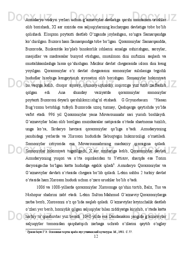 Amudaryo vodiysi yerlari uchun g aznaviylar davlatiga qarshi muntazam urushlarʻ
olib borishadi, XI  asr  oxirida esa  saljuqiylarning kuchaygan davlatiga tobe bo lib	
ʻ
qolishadi.   Eloqxon   poytaxti   dastlab   O‘zganda   joylashgan,   so ngra   Samarqandga	
ʻ
ko chirilgan.	
ʻ   Buxoro   ham   Samarqandga   tobe bo lgan.  Qoraxoniylar  Samarqandda,	ʻ
Buxoroda,   Binkentda   ko plab   binokorlik   ishlarini   amalga   oshirishgan,   saroylar,	
ʻ
masjidlar   va   madrasalar   bunyod   etishgan,   musulmon   dini   nufuzini   saqlash   va
mustahkamlashga   hissa   qo shishgan.   Mazkur   davlat   chegarasida   islom   dini   keng
ʻ
yoyilgan.   Qoraxoniylar   o z   davlat   chegarasini   somoniylar   sulolasiga   tegishli
ʻ
hududlar   hisobiga   kengaytirish   siyosatini   olib   borishgan.   Somoniylar   hokimiyati
bu   vaqtga   kelib,   chuqur   siyosiy,   ijtimoiy-iqtisodiy   inqirozga   yuz   tutib   zaiflashib
qolgan   edi.   Ana   shunday   vaziyatda   qoraxoniylar   somoniylar
poytaxti   Buxoroni   deyarli qarshiliksiz ishg ol etishadi.	
ʻ G.Gryunebaum   “Hasan
Bug roxon   betobligi   tufayli   Buxoroda   uzoq   turmay,   Qashqarga   qaytishda   yo lda	
ʻ ʻ
vafot   etadi.   996   yil   Qoraxoniylar   yana   Movarounnahr   sari   yurish   boshlaydi.
G aznaviylar bilan olib borilgan muzokaralar natijasida o rtada shartnoma tuzilib,	
ʻ ʻ
unga   ko ra,   Sirdaryo   havzasi   qoraxoniylar   qo liga   o tadi.   Amudaryoning	
ʻ ʻ ʻ
janubidagi   yerlarda   va   Xuroson   hududida   Sabuqtegin   hukmronligi   o rnatiladi.	
ʻ
Somoniylar   ixtiyorida   esa   Movarounnahrning   markaziy   qismigina   qoladi.
Somoniylar   hokimiyati   tugatilgach,   X   asr   oxirlariga   kelib,   Qoraxoniylar   davlati
Amudaryoning   yuqori   va   o rta   oqimlaridan   to   Yettisuv,   sharqda   esa   Torim	
ʻ
daryosigacha   bo lgan   katta   hududga   egalik   qiladi	
ʻ 1
.   Amudaryo   Qoraxoniylar   va
G aznaviylar   davlati   o rtasida   chegara   bo lib   qoladi.   Lekin   ushbu   2   turkiy   davlat	
ʻ ʻ ʻ
o rtasida ham Xuroson hududi uchun o zaro urushlar bo lib o tadi. 
ʻ ʻ ʻ ʻ
1006 va 1008-yillarda qoraxoniylar Xurosonga qo shin tortib, Balx, Tus va	
ʻ
Nishopur   shahrini   zabt   etadi.   Lekin   Sulton   Mahmud   G aznaviy
ʻ   Qoraxoniylarga
zarba berib, Xurosonni o z qo lida saqlab qoladi. G aznaviylar keyinchalik dastlab	
ʻ ʻ ʻ
o zlari yer berib, homiylik qilgan saljuqiylar bilan ziddiyatga kirishib, o rtada katta	
ʻ ʻ
harbiy to qnashuvlar yuz beradi. 1040-yilda esa Dandanakon jangida g aznaviylar	
ʻ ʻ
saljuqiylar   tomonidan   qaqshatqich   zarbaga   uchrab   o zlarini   qaytib   o nglay	
ʻ ʻ
1
  Грюнебаум Г.Э. Основные черты арабо-мусульманской культуры. М., 1981 .  C .77.
12 