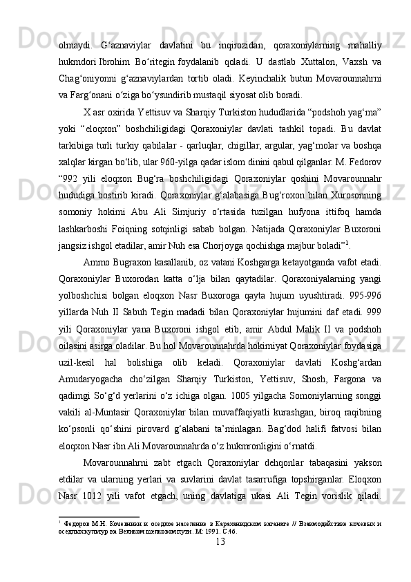 olmaydi.   G aznaviylar   davlatini   bu   inqirozidan,   qoraxoniylarning   mahalliyʻ
hukmdori   Ibrohim   Bo ritegin	
ʻ   foydalanib   qoladi.   U   dastlab   Xuttalon,   Vaxsh   va
Chag oniyonni   g aznaviylardan   tortib   oladi.   Keyinchalik   butun   Movarounnahrni	
ʻ ʻ
va Farg onani o ziga bo ysundirib mustaqil siyosat olib boradi.	
ʻ ʻ ʻ
X asr oxirida Yettisuv va Sharqiy Turkiston hududlarida “podshoh yag‘ma”
yoki   “eloqxon”   boshchiligidagi   Qoraxoniylar   davlati   tashkil   topadi.   Bu   davlat
tarkibiga  turli   turkiy  qabilalar  -  qarluqlar,  chigillar, argular,  yag‘molar   va boshqa
xalqlar kirgan bo‘lib, ular 960-yilga qadar islom dinini qabul qilganlar. M. Fedorov
“992   yili   eloqxon   Bug‘ra   boshchiligidagi   Qoraxoniylar   qoshini   Movarounnahr
hududiga   bostirib   kiradi.   Qoraxoniylar   g‘alabasiga   Bug‘roxon   bilan   Xurosonning
somoniy   hokimi   Abu   Ali   Simjuriy   o‘rtasida   tuzilgan   hufyona   ittifoq   hamda
lashkarboshi   Foiqning   sotqinligi   sabab   bolgan.   Natijada   Qoraxoniylar   Buxoroni
jangsiz ishgol etadilar, amir Nuh esa Chorjoyga qochishga majbur boladi” 1
.
Ammo Bugraxon kasallanib, oz vatani Koshgarga ketayotganda vafot etadi.
Qoraxoniylar   Buxorodan   katta   o‘lja   bilan   qaytadilar.   Qoraxoniyalarning   yangi
yolboshchisi   bolgan   eloqxon   Nasr   Buxoroga   qayta   hujum   uyushtiradi.   995-996
yillarda   Nuh   II   Sabuh   Tegin   madadi   bilan   Qoraxoniylar   hujumini   daf   etadi.   999
yili   Qoraxoniylar   yana   Buxoroni   ishgol   etib,   amir   Abdul   Malik   II   va   podshoh
oilasini asirga oladilar. Bu hol Movarounnahrda hokimiyat Qoraxoniylar foydasiga
uzil-kesil   hal   bolishiga   olib   keladi.   Qoraxoniylar   davlati   Koshg‘ardan
Amudaryogacha   cho‘zilgan   Sharqiy   Turkiston,   Yettisuv,   Shosh,   Fargona   va
qadimgi   So‘g‘d   yerlarini   o‘z   ichiga   olgan.   1005   yilgacha   Somoniylarning   songgi
vakili   al-Muntasir   Qoraxoniylar   bilan   muvaffaqiyatli   kurashgan,   biroq   raqibning
ko‘psonli   qo‘shini   pirovard   g‘alabani   ta’minlagan.   Bag‘dod   halifi   fatvosi   bilan
eloqxon Nasr ibn Ali Movarounnahrda o‘z hukmronligini o‘rnatdi. 
Movarounnahrni   zabt   etgach   Qoraxoniylar   dehqonlar   tabaqasini   yakson
etdilar   va   ularning   yerlari   va   suvlarini   davlat   tasarrufiga   topshirganlar.   Eloqxon
Nasr   1012   yili   vafot   etgach,   uning   davlatiga   ukasi   Ali   Tegin   vorislik   qiladi.
1
  Федоров   М.Н.   Кочевники   и   оседлое   население   в   Караханидском   каганате   //   Взаимодействие   кочевых   и
оседлых культур на Великом шелковом пути.  M : 1991 .  C .46.
13