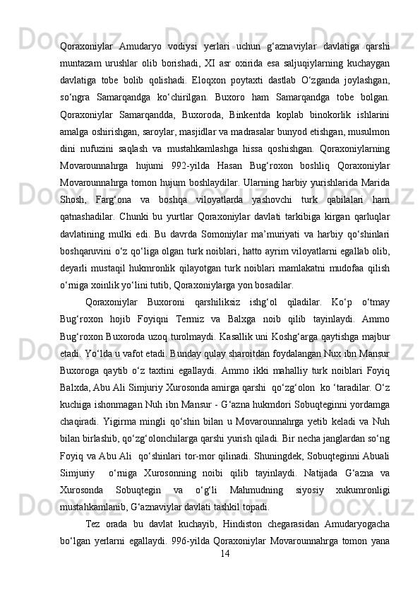 Qoraxoniylar   Amudaryo   vodiysi   yerlari   uchun   g‘aznaviylar   davlatiga   qarshi
muntazam   urushlar   olib   borishadi,   XI   asr   oxirida   esa   saljuqiylarning   kuchaygan
davlatiga   tobe   bolib   qolishadi.   Eloqxon   poytaxti   dastlab   O‘zganda   joylashgan,
so‘ngra   Samarqandga   ko‘chirilgan.   Buxoro   ham   Samarqandga   tobe   bolgan.
Qoraxoniylar   Samarqandda,   Buxoroda,   Binkentda   koplab   binokorlik   ishlarini
amalga oshirishgan, saroylar, masjidlar va madrasalar bunyod etishgan, musulmon
dini   nufuzini   saqlash   va   mustahkamlashga   hissa   qoshishgan.   Qoraxoniylarning
Movarounnahrga   hujumi   992-yilda   Hasan   Bug‘roxon   boshliq   Qoraxoniylar
Movarounnahrga tomon hujum boshlaydilar. Ularning harbiy yurishlarida Marida
Shosh,   Farg‘ona   va   boshqa   viloyatlarda   yashovchi   turk   qabilalari   ham
qatnashadilar.   Chunki   bu   yurtlar   Qoraxoniylar   davlati   tarkibiga   kirgan   qarluqlar
davlatining   mulki   edi.   Bu   davrda   Somoniylar   ma’muriyati   va   harbiy   qo‘shinlari
boshqaruvini o‘z qo‘liga olgan turk noiblari, hatto ayrim viloyatlarni egallab olib,
deyarli   mustaqil   hukmronlik   qilayotgan   turk   noiblari   mamlakatni   mudofaa   qilish
o‘rniga xoinlik yo‘lini tutib, Qoraxoniylarga yon bosadilar.
Qoraxoniylar   Buxoroni   qarshiliksiz   ishg‘ol   qiladilar.   Ko‘p   o‘tmay
Bug‘roxon   hojib   Foyiqni   Termiz   va   Balxga   noib   qilib   tayinlaydi.   Ammo
Bug‘roxon Buxoroda uzoq turolmaydi. Kasallik uni Koshg‘arga qaytishga majbur
etadi. Yo‘lda u vafot etadi. Bunday qulay sharoitdan foydalangan Nux ibn Mansur
Buxoroga   qaytib   o‘z   taxtini   egallaydi.   Ammo   ikki   mahalliy   turk   noiblari   Foyiq
Balxda, Abu Ali Simjuriy Xurosonda amirga qarshi  qo‘zg‘olon  ko ‘taradilar. O‘z
kuchiga ishonmagan Nuh ibn Mansur - G‘azna hukmdori Sobuqteginni yordamga
chaqiradi.   Yigirma   mingli   qo‘shin   bilan   u   Movarounnahrga   yetib   keladi   va   Nuh
bilan birlashib, qo‘zg‘olonchilarga qarshi yurish qiladi. Bir necha janglardan so‘ng
Foyiq va Abu Ali   qo‘shinlari tor-mor qilinadi. Shuningdek, Sobuqteginni Abuali
Simjuriy     o‘rniga   Xurosonning   noibi   qilib   tayinlaydi.   Natijada   G‘azna   va
Xurosonda   Sobuqtegin   va   o‘g‘li   Mahmudning   siyosiy   xukumronligi
mustahkamlanib, G‘aznaviylar davlati tashkil topadi.
Tez   orada   bu   davlat   kuchayib,   Hindiston   chegarasidan   Amudaryogacha
bo‘lgan   yerlarni   egallaydi.   996-yilda   Qoraxoniylar   Movarounnahrga   tomon   yana
14 