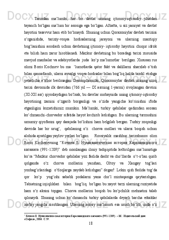 Tarixdan   ma’lumki,   har   bir   davlat   uzining   ijtimoiy-iqtisodiy   jihatdan
tayanch bo‘lgan ma’lum  bir  asosiga  ega bo‘lgan. Albatta, u siz jamiyat va davlat
hayotini tasavvur ham etib bo‘lmaydi. Shuning uchun Qoraxoniylar davlati tarixini
o‘rganishda,   tarixiy-voqea   hodisalarning   jarayoni   va   ularning   mantiqiy
bog‘lanishini   asoslash   uchun   davlatning   ijtimoiy-   iqtisodiy   hayotini   chuqur   idrok
eta   bilish   ham   zarur   hisoblanadi.   Mazkur   davlatning   bu   boradagi   tarixi   xususida
mavjud manbalar va adabiyotlarda  juda  ko‘p ma’lumotlar  berilgan. Xususan rus
olimi   Boris   Kochnev   bu   ma     ‘lumotlarda   qator   fakt   va   dalillarni   sharxlab   o‘tish
bilan qanoatlanib, ularni avvalgi voqea-hodisalar bilan bog‘liq holda taxdil etishga
yetarlicha e‘tibor berilmagan. Demoqchimizki, Qoraxoniylar davlati uzining uzoq
tarixi   davomida   ilk   davridan   (766   yil   —   IX   asrning   1-yarmi)   rivojlangan   davrini
(XI-XII asr) qiyoslaydigan bo‘lsak, bu davrlar mobay nida uning ijtimoiy-iqtisodiy
hayotining   zamini   o‘zgarib   borganligi   va   o‘zida   yangicha   ko‘rinishni   ifoda
etganligini   kuzatishimiz   mumkin.   Ma’lumki,   turkiy   qabilalar   qadimdan   asosan
ko‘chmanchi-chorvador sifatida hayot  kechirib kelishgan. Bu ularning turmushini
umumiy qiyofasini qay darajada bo‘lishini ham belgilab bergan. Turkiy xoqonligi
davrida   har   bir   urug‘,     qabilaning   o‘z     chorva   mollari   va   ularni   boqish   uchun
alohida ajratilgan yaylov yerlari bo‘lgan. Rossiyalik   mashhur   tarixshunos   olim
Boris   Kochenevning   “ Кочнев   Б .   Нумизматическая   история   Караханидского
каганата   (991-1209)”   deb   nomlangan   ilmiy   tadqiqotida   keltirilgan   ma’lumotiga
ko‘ra “ Mazkur chorvador qabilalar yoz faslida dasht va cho‘llarda   o‘t-o‘lan qurib
qolganda   o‘z   chorva   mollarini   yanshan,   Oltoy   va   Xangay   tog‘lari
yonbag‘irlaridagi   o‘tloqlarga xaydab kelishgan” degan 1
. Lekin qish faslida tog‘da
qor     ko‘p     yog‘ishi   sababli   podalarni   yana   cho‘l   mintaqasiga   qaytarishgan.
Tabiatning injiqliklari     bilan     bog‘liq   bo‘lgan bu xayot tarzi ularning ruxiyatida
ham   o‘z   aksini   topgan.   Chorva   mollarini   boqish   bu   ko‘pchilik   mehnatini   talab
qilmaydi.   Shuning   uchun   ko‘chmanchi   turkiy   qabilalarda   deyarli   barcha   erkaklar
xarbiy jangchi xisoblangan. Ularning asosiy ma’lumoti esa urush bo‘lib, unda o‘z
1
 Кочнев Б. Нумизматическая история Караханидского каганата (991-1209). – М.: Издательский дом 
«София», 2006.   C .59.
18 