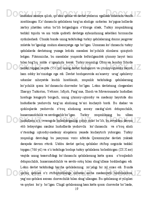 hududini ximoya qilish, qo‘shni qabila va davlat yerlarini egallash birlamchi vazifa
xisoblangan. Ko‘chmanchi qabilalarni turg‘un aholiga  nisbatan  ko‘pgina hollarda
xarbiy   jihatdan   ustun   bo‘lib   kelganligini   e‘tiborga   olsak,   Turkiy   xoqonlikning
tashkil   topishi   va   uni   tezda   qudratli   davlatga   aylanishining   sabablari   birmuncha
oydinlashadi. Chunki bunda uning tarkibidagi turkiy qabilalarning doimo jangovar
xolatda bo‘lganligi muhim ahamiyatga ega bo‘lgan. Umuman ko‘chmanchi turkiy
qabilalarda   davlatning   yuzaga   kelishi   masalasi   ko‘pchilik   olimlarni   qiziqtirib
kelgan.   Fikrimizcha,   bu   masalalar   yuqorida   keltirilganidek   ijtimoiy   hayot   tarzi
bilan bog‘liq  xolda  o‘rganilishi  kerak.   Turkiy xoqonligi Oltoy va Janubiy Sibirda
tashkil topgan vaqtda (551 yil) uning davlat boshqaruvi va ijtimoy-iqtisodiy hayoti
ham   oddiy   ko‘rinishga   ega   edi.   Davlat   boshqaruvida   an‘anaviy     urug‘-qabilaviy
udumlar   nihoyatda   kuchli   hisoblanib,   xoqonlik   tarkibidagi   qabilalarning
ko‘pchilik   qismi   ko‘chmanchi-chorvador   bo‘lgan.   Lekin   davlatning   chegaralari
Sharqiy Turkiston, Yettisuv, Isfijob, Farg‘ona, Shosh va Movarounnahr hududlari
hisobiga   kengayib   borgach,   uning   ijtimoiy-iqtisodiy   va   madaniy   hayotida   shu
hududlarda   yashovchi   turg‘un   aholining   ta‘siri   kuchayib   bordi.   Bu   shahar   va
qishloqlarda   yashovchi   o‘troq   aholining   asosiy   mashg‘uloti   dehqonchilik,
hunarmandchilik va savdogarlik bo‘lgan.  Turkiy   xoqonlikning   bu   ulkan
hududlarni o‘z tevaragida birlashtirganligi ijobiy xolat bo‘lib, bu avvaldan davom
etib   kelayotgan   mazkur   hududlarda   yashovchi     ko‘chmanchi     va   o‘troq   aholi
o‘rtasidagi   iqtisodiy-madaniy   aloqalarni   yanada   kuchaytirib   yuborgan.   Turkiy
xoqonligi   davridagi   bu   jarayonni   voris   sifatida   Qoraxoniylar   davlati   yuksak
darajada   davom   ettirdi.   Ushbu   davlat   qarluq   qabilalar   ittifoqi   negizida   tashkil
topgan (766 yil) va o‘z tarkibiga boshqa turkiy qabilalarni birlashtirgan  (IX-X  asr)
vaqtda   uning   tasarrufidagi   ko‘chmanchi   qabilalarning   katta   qismi     o‘troqlashib
dehqonchilik,  hunarmandchilik   va  savdo-sotiq  bilan   shug‘ullana   boshlashgan   edi.
Lekin   davlat   tarkibidagi   barcha   qabilalarning     xo‘jaligi   bir   xil   emas   edi.   Bunda
qarluq   qabilasi   o‘z   ittifoqdoshlariga   nisbatan   ancha   madaniyatli   hisoblanishsa,
yag‘mo qabilasi asosan chorvachilik bilan shug‘ullangan. Bu qabilaning ot yilqilari
va qoylari  ko‘p  bo‘lgan. Chigil qabilasining ham katta qismi chorvador bo‘lsada,
19 