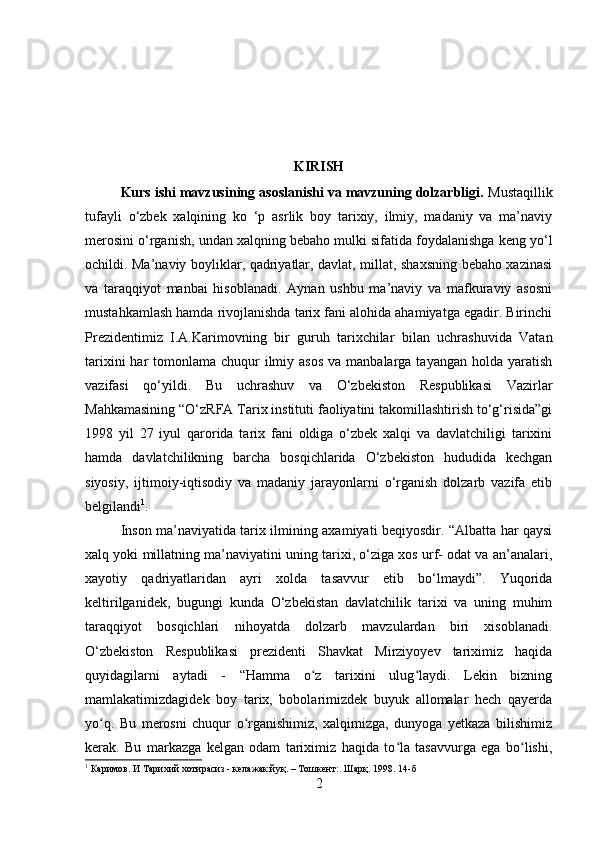 KIRISH
Kurs ishi mavzusining asoslanishi va mavzuning dolzarbligi.  Mustaqillik
tufayli   о ‘zbek   xalqining   k о   ‘p   asrlik   boy   tarixiy,   ilmiy,   madaniy   va   ma’naviy
merosini  о ‘rganish, undan xalqning bebaho mulki sifatida foydalanishga keng y о ‘l
ochildi. Ma’naviy boyliklar, qadriyatlar, davlat, millat, shaxsning bebaho xazinasi
va   taraqqiyot   manbai   hisoblanadi.   Aynan   ushbu   ma’naviy   va   mafkuraviy   asosni
mustahkamlash hamda rivojlanishda tarix fani alohida ahamiyatga egadir. Birinchi
Prezidentimiz   I.A.Karimovning   bir   guruh   tarixchilar   bilan   uchrashuvida   Vatan
tarixini  har  tomonlama chuqur  ilmiy asos  va manbalarga tayangan holda yaratish
vazifasi   qo‘yildi.   Bu   uchrashuv   va   O‘zbekiston   Respublikasi   Vazirlar
Mahkamasining “O‘zRFA Tarix instituti faoliyatini takomillashtirish to‘g‘risida”gi
1998   yil   27   iyul   qarorida   tarix   fani   oldiga   o‘zbek   xalqi   va   davlatchiligi   tarixini
hamda   davlatchilikning   barcha   bosqichlarida   O‘zbekiston   hududida   kechgan
siyosiy,   ijtimoiy-iqtisodiy   va   madaniy   jarayonlarni   o‘rganish   dolzarb   vazifa   etib
belgilandi 1
.
Inson ma’naviyatida tarix ilmining axamiyati beqiyosdir. “Albatta har qaysi
xalq yoki millatning ma’naviyatini uning tarixi, o‘ziga xos urf- odat va an’analari,
xayotiy   qadriyatlaridan   ayri   xolda   tasavvur   etib   bo‘lmaydi”.   Yuqorida
keltirilganidek,   bugungi   kunda   O‘zbekistan   davlatchilik   tarixi   va   uning   muhim
taraqqiyot   bosqichlari   nihoyatda   dolzarb   mavzulardan   biri   xisoblanadi.
O‘zbekiston   Respublikasi   prezidenti   Shavkat   Mirziyoyev   tariximiz   haqida
quyidagilarni   aytadi   -   “Hamma   o z   tarixini   ulug laydi.   Lekin   bizningʻ ʻ
mamlakatimizdagidek   boy   tarix,   bobolarimizdek   buyuk   allomalar   hech   qayerda
yo q.   Bu   merosni   chuqur   o rganishimiz,   xalqimizga,   dunyoga   yetkaza   bilishimiz	
ʻ ʻ
kerak.   Bu   markazga   kelgan   odam   tariximiz   haqida   to la   tasavvurga   ega   bo lishi,	
ʻ ʻ
1
 Каримов. И Тарихий хотирасиз - келажак йуқ .   –  Тошкент : . Шарқ. 1998. 14-б
2 