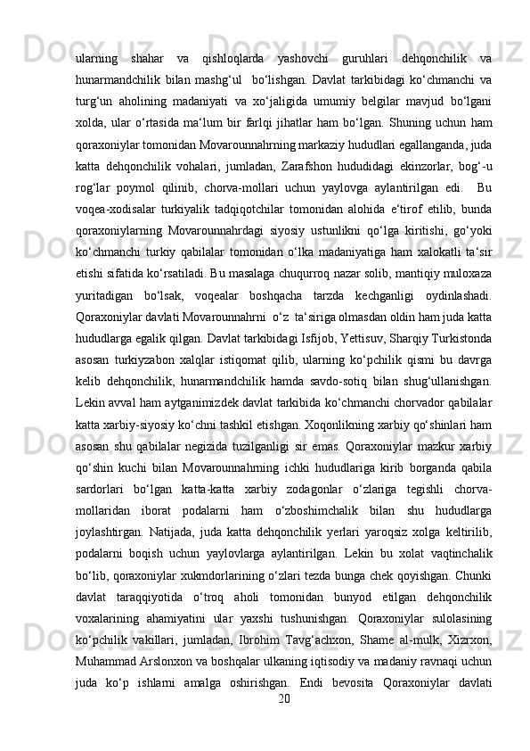 ularning   shahar   va   qishloqlarda   yashovchi   guruhlari   dehqonchilik   va
hunarmandchilik   bilan   mashg‘ul     bo‘lishgan.   Davlat   tarkibidagi   ko‘chmanchi   va
turg‘un   aholining   madaniyati   va   xo‘jaligida   umumiy   belgilar   mavjud   bo‘lgani
xolda,   ular   o‘rtasida   ma‘lum   bir   farlqi   jihatlar   ham   bo‘lgan.   Shuning   uchun   ham
qoraxoniylar tomonidan Movarounnahrning markaziy hududlari egallanganda, juda
katta   dehqonchilik   vohalari,   jumladan,   Zarafshon   hududidagi   ekinzorlar,   bog‘-u
rog‘lar   poymol   qilinib,   chorva-mollari   uchun   yaylovga   aylantirilgan   edi.     Bu
voqea-xodisalar   turkiyalik   tadqiqotchilar   tomonidan   alohida   e‘tirof   etilib,   bunda
qoraxoniylarning   Movarounnahrdagi   siyosiy   ustunlikni   qo‘lga   kiritishi,   go‘yoki
ko‘chmanchi   turkiy   qabilalar   tomonidan   o‘lka   madaniyatiga   ham   xalokatli   ta‘sir
etishi sifatida ko‘rsatiladi. Bu masalaga chuqurroq nazar solib, mantiqiy muloxaza
yuritadigan   bo‘lsak,   voqealar   boshqacha   tarzda   kechganligi   oydinlashadi.
Qoraxoniylar davlati Movarounnahrni  o‘z  ta‘siriga olmasdan oldin ham juda katta
hududlarga egalik qilgan. Davlat tarkibidagi Isfijob, Yettisuv, Sharqiy Turkistonda
asosan   turkiyzabon   xalqlar   istiqomat   qilib,   ularning   ko‘pchilik   qismi   bu   davrga
kelib   dehqonchilik,   hunarmandchilik   hamda   savdo-sotiq   bilan   shug‘ullanishgan.
Lekin avval ham aytganimizdek davlat tarkibida ko‘chmanchi chorvador qabilalar
katta xarbiy-siyosiy ko‘chni tashkil etishgan. Xoqonlikning xarbiy qo‘shinlari ham
asosan   shu   qabilalar   negizida   tuzilganligi   sir   emas.   Qoraxoniylar   mazkur   xarbiy
qo‘shin   kuchi   bilan   Movarounnahrning   ichki   hududlariga   kirib   borganda   qabila
sardorlari   bo‘lgan   katta-katta   xarbiy   zodagonlar   o‘zlariga   tegishli   chorva-
mollaridan   iborat   podalarni   ham   o‘zboshimchalik   bilan   shu   hududlarga
joylashtirgan.   Natijada,   juda   katta   dehqonchilik   yerlari   yaroqsiz   xolga   keltirilib,
podalarni   boqish   uchun   yaylovlarga   aylantirilgan.   Lekin   bu   xolat   vaqtinchalik
bo‘lib, qoraxoniylar xukmdorlarining o‘zlari tezda bunga chek qoyishgan. Chunki
davlat   taraqqiyotida   o‘troq   aholi   tomonidan   bunyod   etilgan   dehqonchilik
voxalarining   ahamiyatini   ular   yaxshi   tushunishgan.   Qoraxoniylar   sulolasining
ko‘pchilik   vakillari,   jumladan,   Ibrohim   Tavg‘achxon,   Shame   al-mulk,   Xizrxon,
Muhammad Arslonxon va boshqalar ulkaning iqtisodiy va madaniy ravnaqi uchun
juda   ko‘p   ishlarni   amalga   oshirishgan.   Endi   bevosita   Qoraxoniylar   davlati
20 