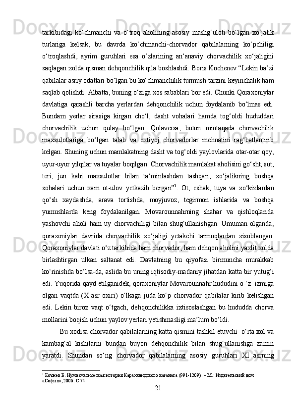 tarkibidagi   ko‘chmanchi   va   o‘troq   aholining   asosiy   mashg‘uloti   bo‘lgan   xo‘jalik
turlariga   kelsak,   bu   davrda   ko‘chmanchi-chorvador   qabilalarning   ko‘pchiligi
o‘troqlashdi,   ayrim   guruhlari   esa   o‘zlarining   an‘anaviy   chorvachilik   xo‘jaligini
saqlagan xolda qisman dehqonchilik qila boshlashdi. Boris Kochenev “Lekin ba’zi
qabilalar asriy odatlari bo‘lgan bu ko‘chmanchilik turmush-tarzini keyinchalik ham
saqlab qolishdi.   Albatta, buning o‘ziga xos sabablari bor edi. Chunki Qoraxoniylar
davlatiga   qarashli   barcha   yerlardan   dehqonchilik   uchun   foydalanib   bo‘lmas   edi.
Bundam   yerlar   sirasiga   kirgan   cho‘l,   dasht   vohalari   hamda   tog‘oldi   hududdari
chorvachilik   uchun   qulay   bo‘lgan.   Qolaversa,   butun   mintaqada   chorvachilik
maxsulotlariga   bo‘lgan   talab   va   extiyoj   chorvadorlar   mehnatini   rag‘batlantirib
kelgan. Shuning uchun mamlakatning dasht va tog‘oldi yaylovlarida otar-otar qoy,
uyur-uyur yilqilar va tuyalar boqilgan. Chorvachilik mamlakat aholisini go‘sht, sut,
teri,   jun   kabi   maxsulotlar   bilan   ta‘minlashdan   tashqari,   xo‘jalikning   boshqa
sohalari   uchun   xam   ot-ulov   yetkazib   bergan” 1
.   Ot,   eshak,   tuya   va   xo‘kizlardan
qo‘sh   xaydashda,   arava   tortishda,   moyjuvoz,   tegirmon   ishlarida   va   boshqa
yumushlarda   keng   foydalanilgan.   Movarounnahrning   shahar   va   qishloqlarida
yashovchi   aholi   ham   uy   chorvachiligi   bilan   shug‘ullanishgan.   Umuman   olganda,
qoraxoniylar   davrida   chorvachilik   xo‘ja ligi   yetakchi   tarmoqlardan   xisoblangan.
Qoraxoniylar davlati o‘z tarkibida ham chorvador, ham dehqon aholini yaxlit xolda
birlashtirgan   ulkan   saltanat   edi.   Davlatning   bu   qiyofasi   birmuncha   murakkab
ko‘rinishda bo‘lsa-da, aslida bu uning iqtisodiy-madaniy jihatdan katta bir yutug‘i
edi. Yuqorida qayd etilganidek, qoraxoniylar Movarounnahr hududini o ‘z  izmiga
olgan   vaqtda   (X   asr   oxiri)   o‘lkaga   juda   ko‘p   chorvador   qabilalar   kirib   kelishgan
edi.   Lekin   biroz   vaqt   o‘tgach,   dehqonchilikka   ixtisoslashgan   bu   hududda   chorva
mollarini boqish uchun yaylov yerlari yetishmasligi ma’lum bo‘ldi. 
Bu xodisa chorvador qabilalarning katta qismini tashkil etuvchi  o‘rta xol va
kambag‘al   kishilarni   bundan   buyon   dehqonchilik   bilan   shug‘ullanishga   zamin
yaratdi.   Shundan   so‘ng   chorvador   qabilalarning   asosiy   guruhlari   XI   asrning
1
 Кочнев Б. Нумизматическая история Караханидского каганата (991-1209). – М.: Издательский дом 
«София», 2006.   C .74.
21 