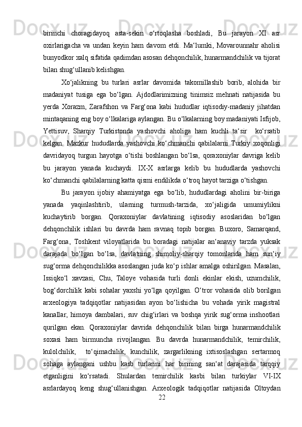 birinchi   choragidayoq   asta-sekin   o‘rtoqlasha   boshladi,   Bu   jarayon   XI   asr
oxirlarigacha   va   undan   keyin   ham   davom   etdi.   Ma‘lumki,   Movarounnahr   aholisi
bunyodkor xalq sifatida qadimdan asosan dehqonchilik, hunarmandchilik va tijorat
bilan shug‘ullanib kelishgan. 
Xo‘jalikning   bu   turlari   asrlar   davomida   takomillashib   borib,   alohida   bir
madaniyat   tusiga   ega   bo‘lgan.   Ajdodlarimizning   tinimsiz   mehnati   natijasida   bu
yerda   Xorazm,   Zarafshon   va   Farg‘ona   kabi   hududlar   iqtisodiy-madaniy   jihatdan
mintaqaning eng boy o‘lkalariga aylangan. Bu o‘lkalarning boy madaniyati Isfijob,
Yettisuv,   Sharqiy   Turkistonda   yashovchi   aholiga   ham   kuchli   ta‘sir     ko‘rsatib
kelgan.   Mazkur   hududlarda   yashovchi   ko‘chmanchi   qabilalarni   Turkiy   xoqonligi
davridayoq   turgun   hayotga   o‘tishi   boshlangan   bo‘lsa,   qoraxoniylar   davriga   kelib
bu   jarayon   yanada   kuchaydi.   IX-X   asrlarga   kelib   bu   hududlarda   yashovchi
ko‘chmanchi qabilalarning katta qismi endilikda o‘troq hayot tarziga o‘tishgan.
Bu   jarayon   ijobiy   ahamiyatga   ega   bo‘lib,   hududlardagi   aholini   bir-biriga
yanada   yaqinlashtirib,   ularning   turmush-tarzida,   xo‘jaligida   umumiylikni
kuchaytirib   borgan.   Qoraxoniylar   davlatining   iqtisodiy   asoslaridan   bo‘lgan
dehqonchilik   ishlari   bu   davrda   ham   ravnaq   topib   borgan.   Buxoro,   Samarqand,
Farg‘ona,   Toshkent   viloyatlarida   bu   boradagi   natijalar   an‘anaviy   tarzda   yuksak
darajada   bo‘lgan   bo‘lsa,   davlatning   shimoliy-sharqiy   tomonlarida   ham   sun‘iy
sug‘orma dehqonchilikka asoslangan juda ko‘p ishlar amalga oshirilgan. Masalan,
Issiqko‘l   xavzasi,   Chu,   Taloye   vohasida   turli   donli   ekinlar   ekish,   uzumchilik,
bog‘dorchilik   kabi   sohalar   yaxshi   yo‘lga   qoyilgan.   O‘tror   vohasida   olib   borilgan
arxeologiya   tadqiqotlar   natijasidan   ayon   bo‘lishicha   bu   vohada   yirik   magistral
kanallar,   himoya   dambalari,   suv   chig‘irlari   va   boshqa   yirik   sug‘orma   inshootlari
qurilgan   ekan.   Qora xoniylar   davrida   dehqonchilik   bilan   birga   hunarmandchilik
soxasi   ham   birmuncha   rivojlangan.   Bu   davrda   hunarmandchilik,   temirchilik,
kulolchilik,     to‘qimachilik,   kunchilik,   zargarlikning   ixtisoslashgan   sertarmoq
sohaga   aylangani   ushbu   kasb   turlarini   har   birining   san‘at   darajasida   tarqqiy
etganligini   ko‘rsatadi.   Shulardan   temirchilik   kasbi   bilan   turkiylar   VI-IX
asrlardayoq   keng   shug‘ullanishgan.   Arxeologik   tadqiqotlar   natijasida   Oltoydan
22 